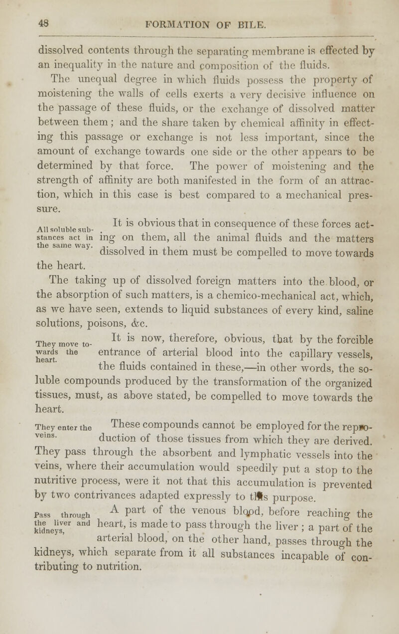 dissolved contents through the separating membrane is effected by an inequality in the nature and composition of the fluids. The unequal degree in which fluids possess the property of moistening the walls of cells exerts a very decisive influence on the passage of these fluids, or the exchange of dissolved matter between them; and the share taken by chemical affinity in effect- ing this passage or exchange is not less important, since the amount of exchange towards one side or the other appears to be determined by that force. The power of moistening and the strength of affinity are both manifested in the form of an attrac- tion, which in this case is best compared to a mechanical pres- sure. ah oi ^ *s °^'vrious that in consequence of these forces act- stances act in ing on them, all the animal fluids and the matters the same way. -. . , . . dissolved in them must be compelled to move towards the heart. The taking up of dissolved foreign matters into the blood, or the absorption of such matters, is a chemico-mechanical act, which, as Ave have seen, extends to liquid substances of every kind, saline solutions, poisons, &c. They move to- Jt is now' therefore, obvious, that by the forcible wards the entrance of arterial blood into the capillary vessels. heart. . _ . - .... r J > the fluids contained in these,—in other words, the so- luble compounds produced by the transformation of the organized tissues, must, as above stated, be compelled to move towards the heart. They enter the These compounds cannot be employed for the repjo- vems. duction of those tissues from which they are derived. They pass through the absorbent and lymphatic vessels into the veins, where their accumulation would speedily put a stop to the nutritive process, were it not that this accumulation is prevented by two contrivances adapted expressly to tUs purpose. pass through A Part of the venous bl(¥>d, before reaching the kwne'ys?' and heart'is made t0 Pass trough the liver ; a part of the arterial blood, on the other hand, passes through the kidneys, which separate from it all substances incapable of con- tributing to nutrition.