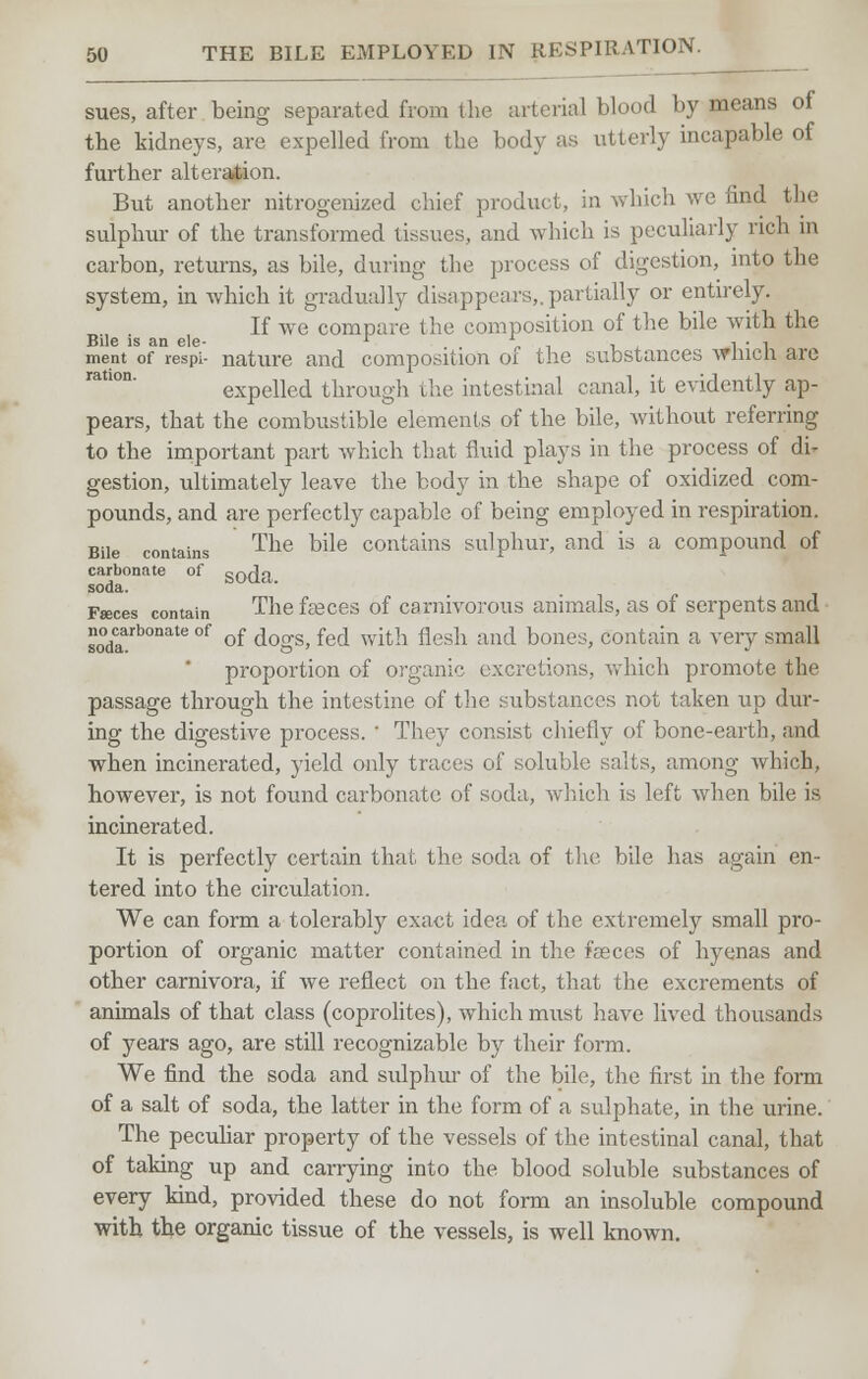 sues, after being separated from the arterial blood by means of tbe kidneys, are expelled from the body as utterly incapable of further alteration. But another nitrogenized chief product, in which we find the sulphur of the transformed tissues, and which is peculiarly rich in carbon, returns, as bile, during the process of digestion, into the system, in which it gradually disappears,.partially or entirely. If we compare the composition of the bile with the Bile is an ele- r , l • 1 ment of respi- nature and composition 01 the substances wmcli are expelled through the intestinal canal, it evidently ap- pears, that the combustible elements of the bile, without referring to the important part which that fluid plays in the process of di* gestion, ultimately leave the body in the shape of oxidized com- pounds, and are perfectly capable of being employed in respiration. Bile contains The bile contains sulphur, and is a compound of carbonate of SQ^ soda. Faeces contain The faeces of carnivorous animals, as of serpents and sodaarb°nate °f °f dogs, fed with flesh and bones, contain a very small proportion of organic excretions, which promote the passage through the intestine of the substances not taken up dur- ing the digestive process. ' They consist chiefly of bone-earth, and when incinerated, yield only traces of soluble salts, among which, however, is not found carbonate of soda, which is left when bile is incinerated. It is perfectly certain thai, the soda of the. bile has again en- tered into the circulation. We can form a tolerably exact idea of the extremely small pro- portion of organic matter contained in the fasces of hyenas and other carnivora, if Ave reflect on the fact, that the excrements of animals of that class (coprolites), which must have lived thousands of years ago, are still recognizable by their form. We find the soda and sulphur of the bile, the first in the form of a salt of soda, the latter in the form of a sulphate, in the urine. The peculiar property of the vessels of the intestinal canal, that of taking up and carrying into the blood soluble substances of every kind, provided these do not form an insoluble compound with the organic tissue of the vessels, is well known.