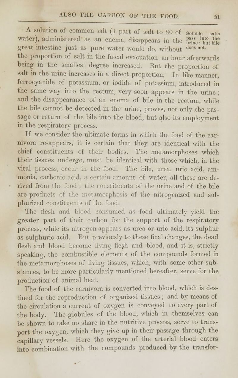 A solution of common salt (1 part of salt to 80 of soluble salts water), administered'as an enema, disappears in the S-but bill great intestine just as pure water would do, without does ot- the proportion of salt in the feecal evacuation an hour afterwards being in the smallest degree increased. But the proportion of salt in the urine increases in a direct proportion. In like manner, ferrocyanide of potassium, or iodide of potassium, introduced in the same way into the rectum, very soon appears in the urine ; and the disappearance of an enema of bile in the rectum, while the bile cannot be detected in the urine, proves, not only the pas- sage or return of the bile into the blood, but also its employment in the respiratory process. If we consider the ultimate forms in which the food of the car- nivora re-appears, it is certain that they are identical with the chief constituents of their bodies. The metamorphoses which their tissues undergo, must be identical with those which, in the vital process, occur in the food. The bile, urea, uric acid, am- monia, carbonic acid, a c< rtain amount of water, all these are de- rived from the. food ; (lie constituents of the urine and of the bile are products of the metamorphosis of the nitrogenized and sul- phurized constituents of the food. The flesh and blood consumed as food ultimately yield the greater part of their carbon for the support of the respiratory process, Avhile its nitrogen appears as urea or uric acid, its sulphur as sulphuric acid. But previously to these final changes, the dead flesh and blood become living flesh and blood, and it is, strictly speaking, the combustible elements of the compounds formed in the metamorphoses of living tissues, which, with some other sub- stances, to be more particularly mentioned hereafter, serve for the production of animal heat. The food of the carnivora is converted into blood, which is des- tined for the reproduction of organized tissues ; and by means of the circulation a current of oxygen is conveyed to every part of the body. The globules of the blood, which in themselves can be shown to take no share in the nutritive process, serve to trans- port the oxygen, which they give up in their passage through the capillary vessels. Here the oxygen of the arterial blood enters into combination with the compounds produced by the transfer-