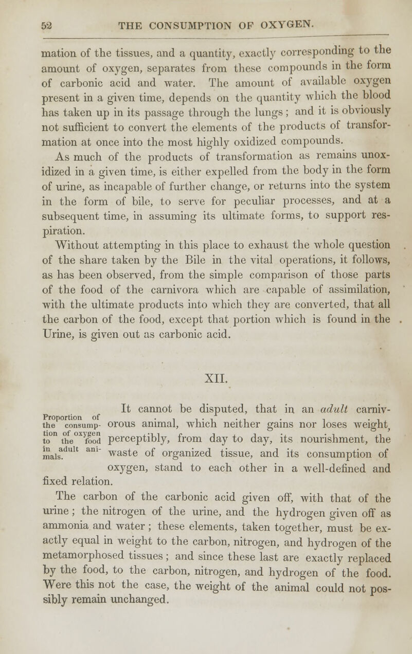 mation of the tissues, and a quantity, exactly corresponding to the amount of oxygen, separates from these compounds in the form of carbonic acid and water. The amount of available oxygen present in a given time, depends on the quantity which the blood has taken up in its passage through the lungs; and it is obviously not sufficient to convert the elements of the products of transfor- mation at once into the most highly oxidized compounds. As much of the products of transformation as remains unox- idized in a given time, is either expelled from the body in the form of urine, as incapable of further change, or returns into the system in the form of bile, to serve for peculiar processes, and at a subsequent time, in assuming its ultimate forms, to support res- piration. Without attempting in this place to exhaust the whole question of the share taken by the Bile in the vital operations, it follows, as has been observed, from the simple comparison of those parts of the food of the carnivora which are capable of assimilation, with the ultimate products into which they are converted, that all the carbon of the food, except that portion which is found in the Urine, is given out as carbonic acid. XII. It cannot be disputed, that in an adult carniv- the consump- orous animal, which neither gains nor loses weight, to°n the°X>food perceptibly, from day to day, its nourishment, the maisadult ani waste of organized tissue, and its consumption of oxygen, stand to each other in a well-defined and fixed relation. The carbon of the carbonic acid given off, with that of the urine; the nitrogen of the urine, and the hydrogen given off as ammonia and water; these elements, taken together, must be ex- actly equal in weight to the carbon, nitrogen, and hydrogen of the metamorphosed tissues; and since these last are exactly replaced by the food, to the carbon, nitrogen, and hydrogen of the food. Were this not the case, the weight of the animal could not pos- sibly remain unchanged.