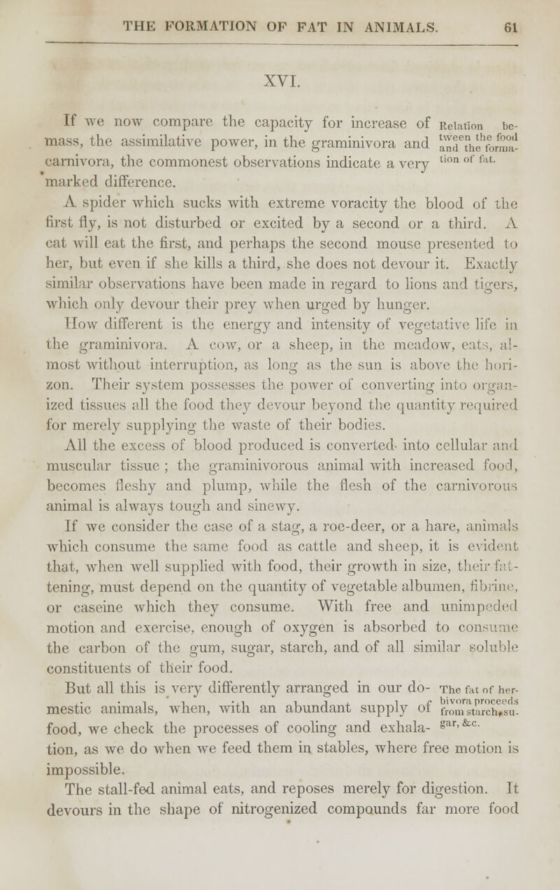 XVI. If we now compare the capacity for increase of Relation \>c- mass, the assimilative power, in the graminivora and anr°heforma! carnivora, the commonest observations indicate a very tion of fat- marked difference. /V spider which sucks with extreme voracity the blood of the first fly, is not disturbed or excited by a second or a third. A cat will eat the first, and perhaps the second mouse presented to her, but even if she kills a third, she does not devour it. Exactly similar observations have been made in regard to lions and tigers, which only devour their prey when urged by hunger. Eow different is the energy and intensity of vegetative life in the graminivora. A cow, or a sheep, in the meadow, eats, al- most without interruption, as long as the sun is above the hori- zon. Their system possesses the power of converting into organ- ized tissues all the food they devour beyond the quantity required for merely supplying the waste of their bodies. All the excess of blood produced is converted- into cellular and muscular tissue ; the graminivorous animal with increased food, becomes fleshy and plump, while the flesh of the carnivorous animal is always tough and sinewy. If we consider the case of a stag, a roe-deer, or a hare, animals which consume the same food as cattle and sheep, it is evident that, when well supplied with food, their growth in size, their fat- tening, must depend on the quantity of vegetable albumen, fib or caseine which they consume. With free and unimpeded motion and exercise, enough of oxygen is absorbed to consume the carbon of the gum, sugar, starch, and of all similar soluble constituents of their food. But all this is very differently arranged in our do- The fat of her- mestic animals, when, with an abundant supply of fromstarch#su* food, we check the processes of cooling and exhala- i****- tion, as we do when we feed them in stables, where free motion is impossible. The stall-fed animal eats, and reposes merely for digestion. It devours in the shape of nitrogenized compounds far more food