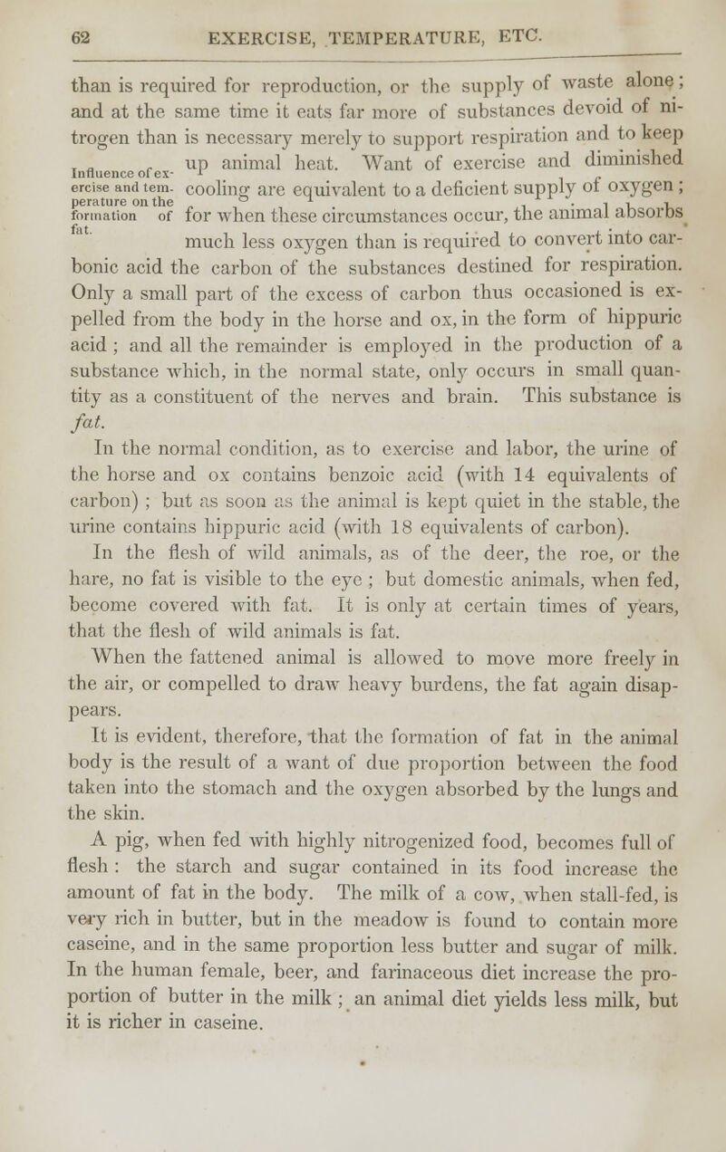 than is required for reproduction, or the supply of waste alone; and at the same time it eats far more of substances devoid of ni- trogen than is necessary merely to support respiration and to keep up animal heat. Want of exercise and diminished Influence of ex- l ercise and tem- coolhiff are equivalent to a deficient supply ot oxygen; perature on the ° * i_ • 1 l> 1» formation of for when these circumstances occur, the animal aosoros^ much less oxygen than is required to convert into car- bonic acid the carbon of the substances destined for respiration. Only a small part of the excess of carbon thus occasioned is ex- pelled from the body in the horse and ox, in the form of hippuric acid ; and all the remainder is employed in the production of a substance which, in the normal state, only occurs in small quan- tity as a constituent of the nerves and brain. This substance is fat. In the normal condition, as to exercise and labor, the urine of the horse and ox contains benzoic acid (with 14 equivalents of carbon) ; but as soon as the animal is kept quiet in the stable, the urine contains hippuric acid (with 18 equivalents of carbon). In the flesh of wild animals, as of the deer, the roe, or the hare, no fat is visible to the eye ; but domestic animals, when fed, become covered with fat. It is only at certain times of years, that the flesh of wild animals is fat. When the fattened animal is allowed to move more freely in the air, or compelled to draw heavy burdens, the fat again disap- pears. It is evident, therefore, that the formation of fat in the animal body is the result of a want of due proportion between the food taken into the stomach and the oxygen absorbed by the lungs and the skin. A pig, when fed with highly nitrogenized food, becomes full of flesh : the starch and sugar contained in its food increase the amount of fat in the body. The milk of a cow, when stall-fed, is very rich in butter, but in the meadow is found to contain more caseine, and in the same proportion less butter and sugar of milk. In the human female, beer, and farinaceous diet increase the pro- portion of butter in the milk ; an animal diet yields less milk, but it is richer in caseine.