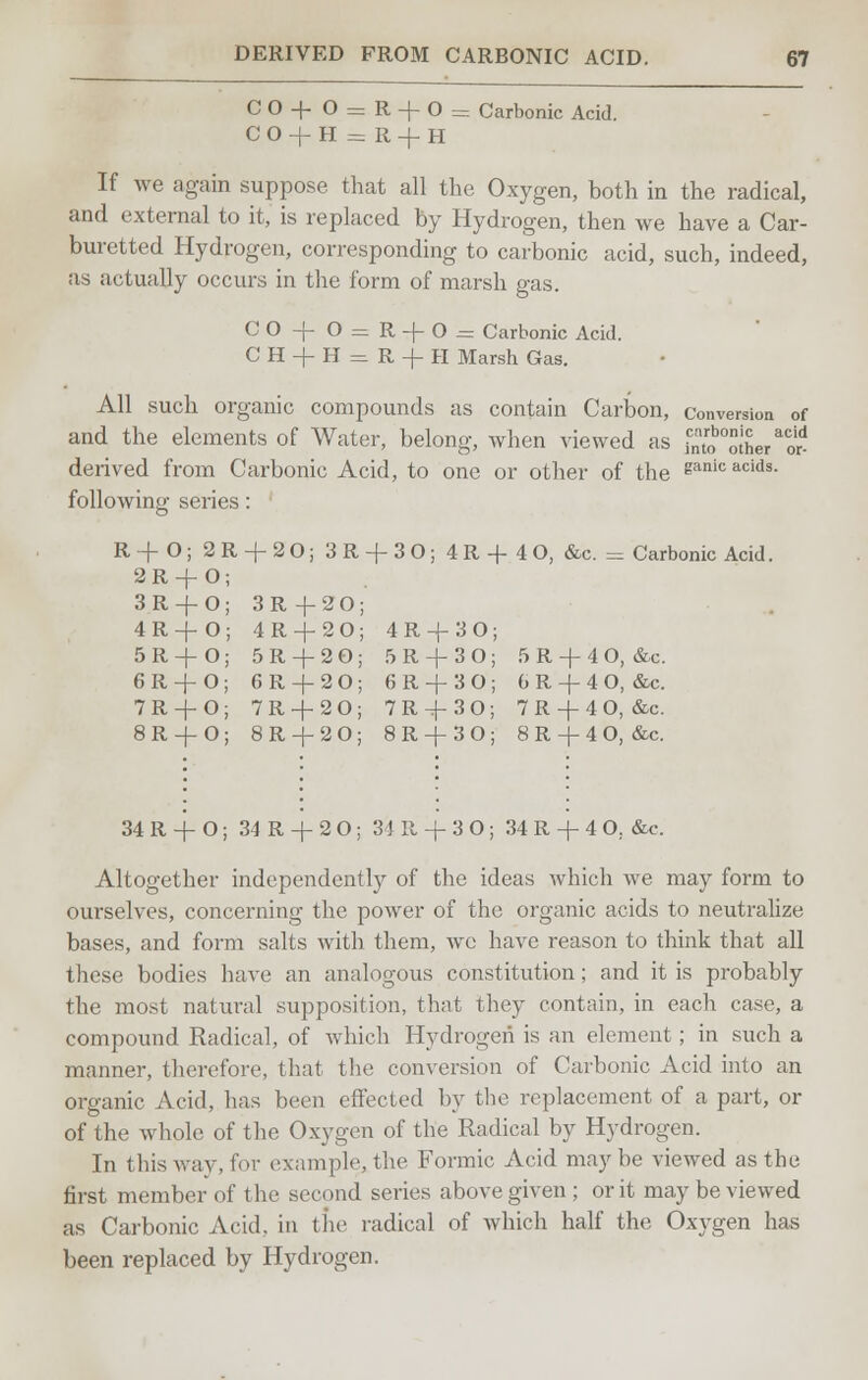 CO+0 = R-f-0= Carbonic Acid. CO-f-H = R-f H If we again suppose that all the Oxygen, both in the radical, and external to it, is replaced by Hydrogen, then we have a Car- buretted Hydrogen, corresponding to carbonic acid, such, indeed, as actually occurs in the form of marsh gas. CO-f 0 = R-)-0^ Carbonic Acid. CH-fH = R-f-H Marsh Gas. All such organic compounds as contain Carbon, conversion of and the elements of Water, belong, when viewed as f^lSeraor* derived from Carbonic Acid, to one or other of the ?anicacids- following series: R+O; 2 R + 2 O; 3R + 30; 4R+4 0, &c. = Carbonic Acid. 2R + 0 3R + 0 3R -j-20; 4R-J-0 4R-J-20; 4 R -j- 3 O; 5R-J-0 5R + 20; 5 R -\- 3 0; 5 R + 4 O, &c 6R + 0 6R-f-20; 6R-J-30; 6R + 40, &c 7R + 0 7R + 20; 7R-4-30; 7R + 40, &c 8R-J-0 8R + 20; 8R-J-30; 8R + 40, &c. 34 R + O; 34 R -+- 2 O; 3 i 11 -f- 3 O; 34 R -f 4 O. «fcc. Altogether independently of the ideas which we may form to ourselves, concerning the power of the organic acids to neutralize bases, and form salts with them, we have reason to think that all these bodies have an analogous constitution; and it is probably the most natural supposition, that they contain, in each case, a compound Radical, of which Hydrogen is an element ; in such a manner, therefore, that the conversion of Carbonic Acid into an organic Acid, has been effected by the replacement of a part, or of the whole of the Oxygen of the Radical by Hydrogen. In this way, for example, the Formic Acid maybe viewed as the first member of the second series above given ; or it may be viewed as Carbonic Acid, in the radical of which half the Oxygen has been replaced by Hydrogen.