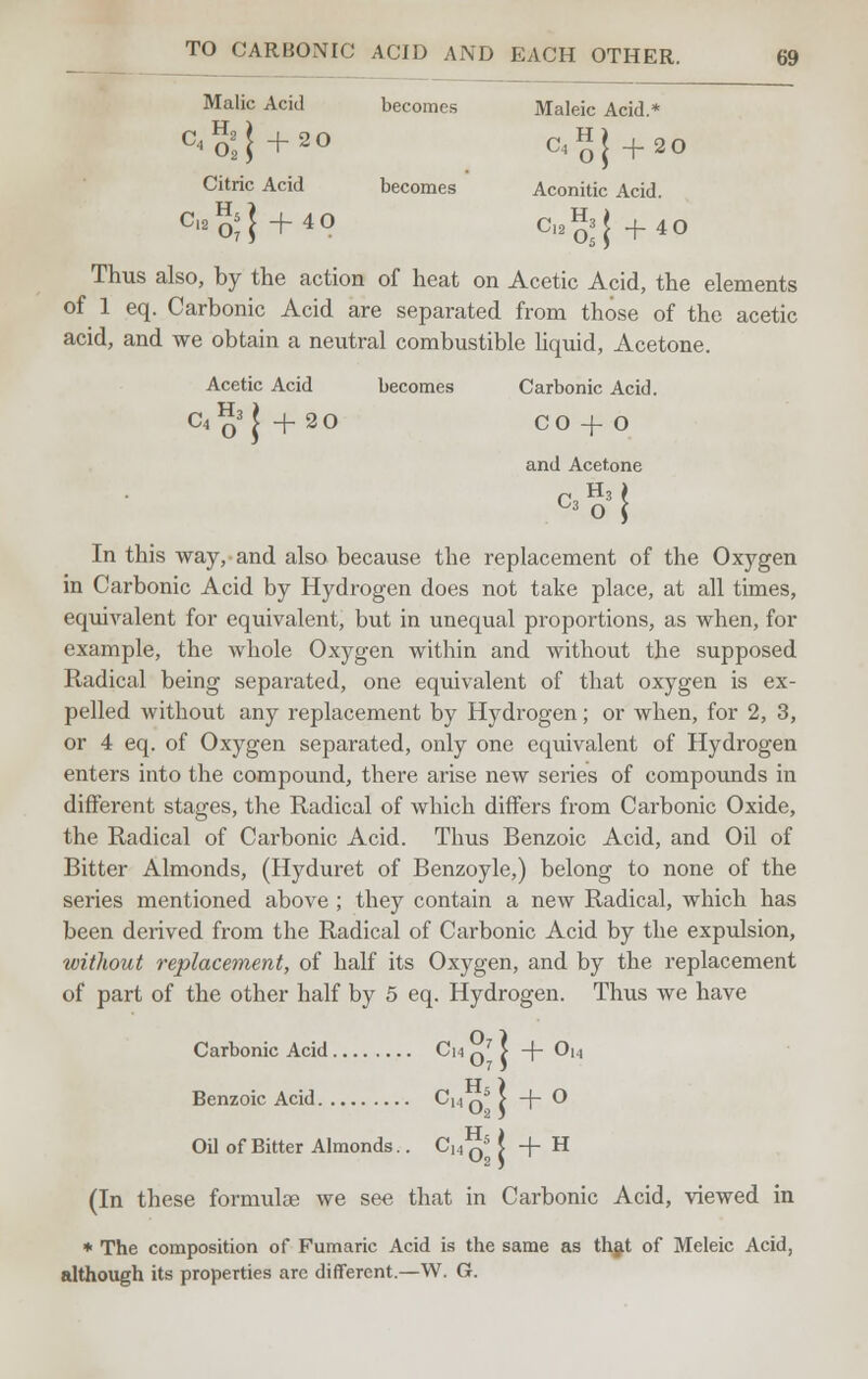 Malic Acid becomes Maleic Acid.* C<2',}+20 C4H|+20 Citric Acid becomes Aconitic Acid. c'2%} + 40 C,2%j +40 Thus also, by the action of heat on Acetic Acid, the elements of 1 eq. Carbonic Acid are separated from those of the acetic acid, and we obtain a neutral combustible liquid, Acetone. Acetic Acid becomes Carbonic Acid. C4q3|+20 CO-fO and Acetone In this way, and also because the replacement of the Oxygen in Carbonic Acid by Hydrogen does not take place, at all times, equivalent for equivalent, but in unequal proportions, as when, for example, the whole Oxygen within and without the supposed Radical being separated, one equivalent of that oxygen is ex- pelled without any replacement by Hydrogen; or when, for 2, 3, or 4 eq. of Oxygen separated, only one equivalent of Hydrogen enters into the compound, there arise new series of compounds in different stages, the Radical of which differs from Carbonic Oxide, the Radical of Carbonic Acid. Thus Benzoic Acid, and Oil of Bitter Almonds, (Hyduret of Benzoyle,) belong to none of the series mentioned above ; they contain a new Radical, which has been derived from the Radical of Carbonic Acid by the expulsion, without replacement, of half its Oxygen, and by the replacement of part of the other half by 5 eq. Hydrogen. Thus we have Carbonic Acid Cm q > -\- Ou IT \ Benzoic Acid Cu Q5 > -f- O Oil of Bitter Almonds.. CH Q5 I + H (In these formulae we see that in Carbonic Acid, viewed in ♦ The composition of Fumaric Acid is the same as that of Meleic Acid, although its properties arc different.—W. G.