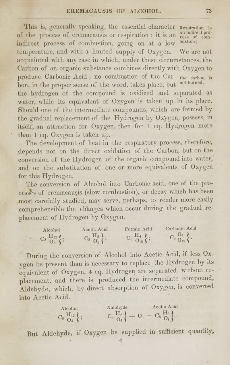 This is, generally speaking, the essential character Respiration is of the process of eremacausis or respiration : it is an cesToT com- indirect process of combustion, going on at a low bustlon; temperature, and with a limited supply of Oxygen. We are not acquainted with any case in which, under these circumstances, the Carbon of an organic substance combines directly with Oxygen to produce Carbonic Acid ; no combustion of the Car- the carbon is bon, in the proper sense of the word, takes place, but not bumed- the hydrogen of the compound is oxidized and separated as water, while its equivalent of Oxygen is taken up in its place. Should one of the intermediate compounds, which are formed by the gradual replacement of the Hydrogen by Oxygen, possess, in itself, an attraction for Oxygen, then for 1 eq. Hydrogen more than 1 eq. Oxygen is taken up. The development of heat in the respiratory process, therefore, depends not on the direct oxidation of the Carbon, but on the conversion of the Hydrogen of the organic compound into water, and on the substitution of one or more equivalents of Oxygen for this Hydrogen. The conversion of Alcohol into Carbonic acid, one of the pro- cesses of eremacausis (slow combustion), or decay which has been .most carefully studied, may serve, perhaps, to render more easily comprehensible the changes which occur during the gradual re- placement of Hydrogen by Oxygen. Alcohol Acetic Acid Formic Acid Carbonic Acid •Sty *>,]■ <.}' <'.l During the conversion of Alcohol into Acetic Acid, if less Ox- ygen be present than is necessary to replace the Hydrogen by its equivalent of Oxygen, 4 eq. Hydrogen are separated, without re- placement, and there is produced the intermediate compound, Aldehyde, which, by direct absorption of Oxygen, is converted into Acetic Acid. Alcohol Aldehyde Acetic Acid But Aldehyde, if Oxygen be supplied in sufficient quantity, 4