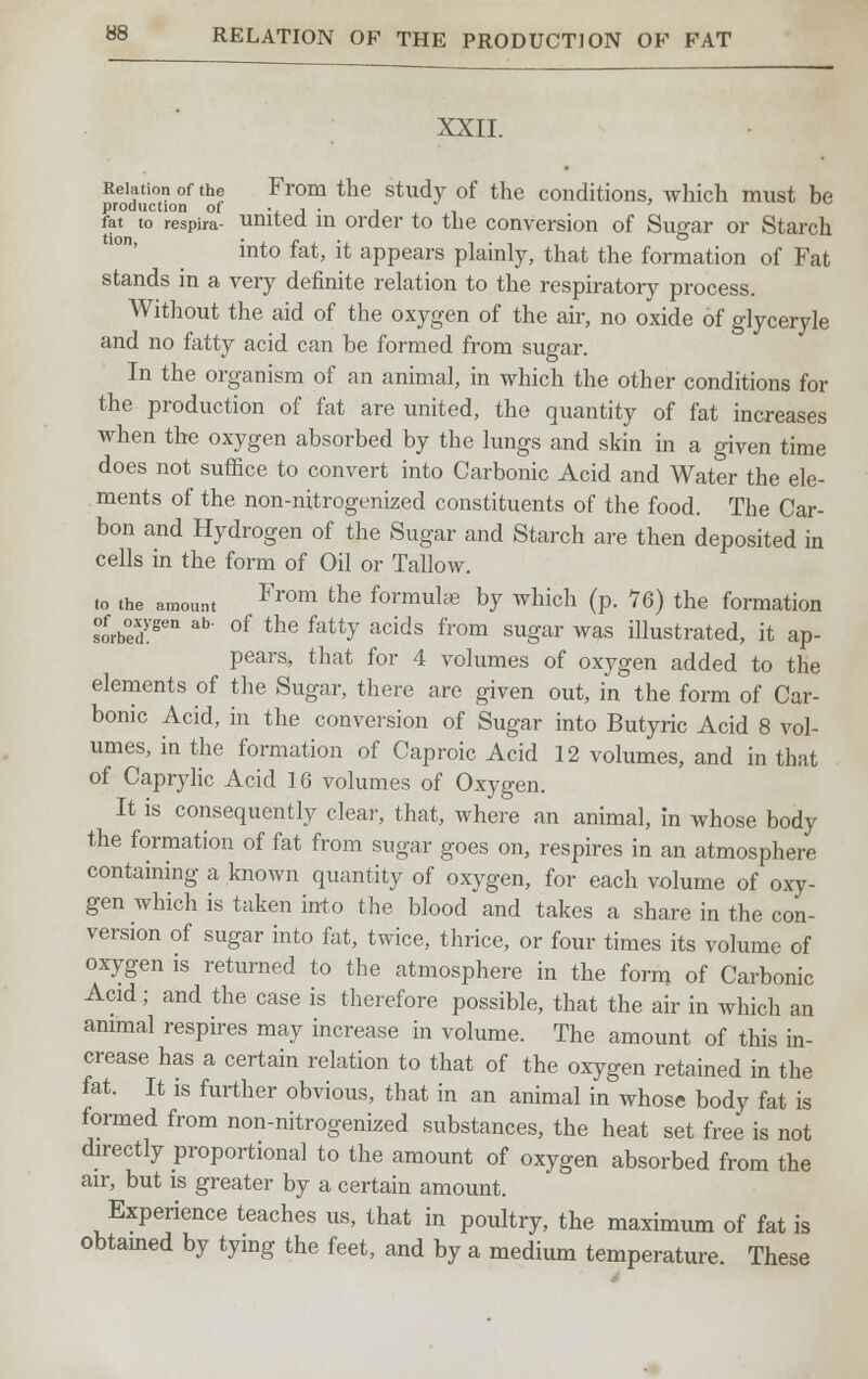 XXII. Relation of the From the study of the conditions, which must be production of v j • j , ,i fat to respira- united in order to the conversion of Sugar or Starch into fat, it appears plainly, that the formation of Fat stands in a very definite relation to the respiratory process. Without the aid of the oxygen of the air, no oxide of glyceryle and no fatty acid can be formed from sugar. In the organism of an animal, in which the other conditions for the production of fat are united, the quantity of fat increases when the oxygen absorbed by the lungs and skin in a given time does not suffice to convert into Carbonic Acid and Water the ele- ments of the non-nitrogenized constituents of the food. The Car- bon and Hydrogen of the Sugar and Starch are then deposited in cells in the form of Oil or Tallow. to the amount From the f°rmulce by which (p. 76) the formation s°ofrb°edygen ab' of the fatty acids from sugar was illustrated, it ap- pears, that for 4 volumes of oxygen added to the elements of the Sugar, there are given out, in the form of Car- bonic Acid, in the conversion of Sugar into Butyric Acid 8 vol- umes, in the formation of Caproic Acid 12 volumes, and in that of Caprylic Acid 16 volumes of Oxygen. It is consequently clear, that, where an animal, in whose body the formation of fat from sugar goes on, respires in an atmosphere containing a known quantity of oxygen, for each volume of oxy- gen which is taken into the blood and takes a share in the con- version of sugar into fat, twice, thrice, or four times its volume of oxygen is returned to the atmosphere in the form of Carbonic Acid; and the case is therefore possible, that the air in which an animal respires may increase in volume. The amount of this in- crease has a certain relation to that of the oxygen retained in the fat. It is further obvious, that in an animal in whose body fat is formed from non-nitrogenized substances, the heat set free is not directly proportional to the amount of oxygen absorbed from the air, but is greater by a certain amount. Experience teaches us, that in poultry, the maximum of fat is obtained by tying the feet, and by a medium temperature. These