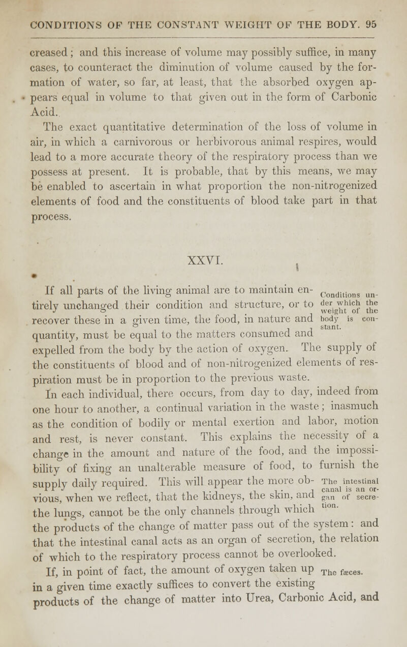 creased ; and this increase of volume may possibly suffice, in many cases, to counteract the diminution of volume caused by the for- mation of water, so far, at least, that the absorbed oxygen ap- pears equal in volume to that given out in the form of Carbonic Acid. The exact quantitative determination of the loss of volume in air, in which a carnivorous or herbivorous animal respires, would lead to a more accurate theory of the respiratory process than we possess at present. It is probable, that by this means, we may be enabled to ascertain in what proportion the non-nitrogenized elements of food and the constituents of blood take part in that process. XXVI. j If all parts of the living animal are to maintain en- Conditlons un. tirelv unchanged their condition and structure, or to der which the Jo weight of the recover these in a given time, the food, in nature and hody is con- quantity, must be equal to the matters consumed and expelled from the body by the action of oxygen. The supply of the constituents of blood and of non-nitrogenized elements of res- piration must be in proportion to the previous waste. In each individual, there occurs, from day to day, indeed from one hour to another, a continual variation in the waste ; inasmuch as the condition of bodily or mental exertion and labor, motion and rest, is never constant. This explains the necessity of a change in the amount and nature of the food, and the impossi- bility of fixing an unalterable measure of food, to furnish the suddIv dailv required. This will appear the more ob- The intestinal Jr  •> J ^ i i • l iii- l canal is an or- vious, when we reflect, that the kidneys, the skin, ana gan of seCre- the lungs, cannot be the only channels through which tl0n- the products of the change of matter pass out of the system: and that the intestinal canal acts as an organ of secretion, the relation of which to the respiratory process cannot be overlooked. If, in point of fact, the amount of oxygen taken up The fffices. in a given time exactly suffices to convert the existing products of the change of matter into Urea, Carbonic Acid, and