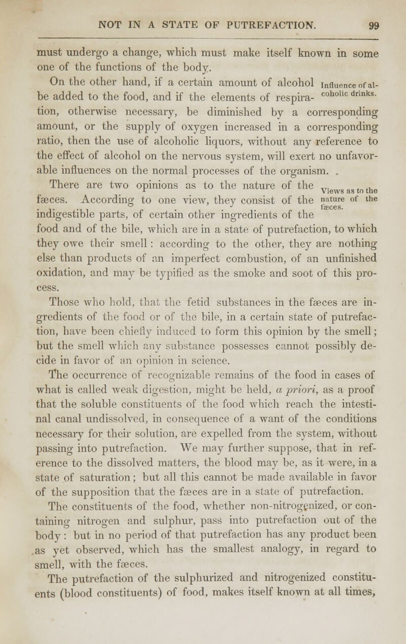 must undergo a change, which must make itself known in some one of the functions of the body. On the other hand, if a certain amount of alcohol influence of ai- be added to the food, and if the elements of respira- coholic drinks- tion, otherwise necessary, be diminished by a corresponding amount, or the supply of oxygen increased in a corresponding ratio, then the use of alcoholic liquors, without any reference to the effect of alcohol on the nervous system, will exert no unfavor- able influences on the normal processes of the organism. . There are two opinions as to the nature of the „. , ., r Views as to the faeces. According to one view, they consist of the nature of the . ,. . faeces. indigestible parts, of certain other ingredients of the food and of the bile, which are in a state of putrefaction, to which they owe their smell: according to the other, they are nothing- else than products of an imperfect combustion, of an unfinished oxidation, and may be typified as the smoke and soot of this pro- cess. Those who hold, that the fetid substances in the faeces are in- gredients of the food or of the bile, in a certain state of putrefac- tion, have been chiefly induced to form this opinion by the smell; but the smell which any substance possesses cannot possibly de- cide in favor of an opinion in science. The occurrence of recognizable remains of the food in cases of what is called weak digestion, might be held, a priori, as a proof that the soluble constituents of the food which reach the intesti- nal canal undissolved, in consequence of a want of the conditions necessary for their solution, are expelled from the system, without passing into putrefaction. We may further suppose, that in ref- erence to the dissolved matters, the blood may be, as it were, in a state of saturation; but all this cannot be made available in favor of the supposition that the faeces are in a state of putrefaction. The constituents of the food, whether non-nitrogenized, or con- taining nitrogen and sulphur, pass into putrefaction out of the body : but in no period of that putrefaction has any product been .as yet observed, which has the smallest analogy, in regard to smell, with the faeces. The putrefaction of the sulphurized and nitrogenized constitu- ents (blood constituents) of food, makes itself known at all times,