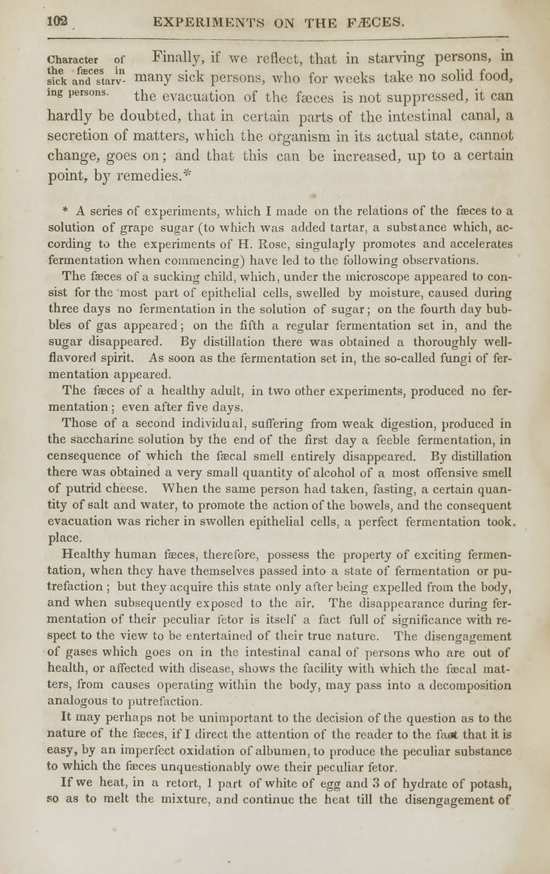 Character of Finally, if we reflect, that in starving persons, in sick a^starv many sick persons, who for weeks take no solid food, ing persons. tne evacuation of the feces is not suppressed, it can hardly be doubted, that in certain parts of the intestinal canal, a secretion of matters, which the organism in its actual state, cannot change, goes on; and that this can be increased, up to a certain point, by remedies.*' * A series of experiments, which I made on the relations of the faeces to a solution of grape sugar (to which was added tartar, a substance which, ac- cording to the experiments of H. Rose, singularly promotes and accelerates fermentation when commencing) have led to the following observations. The faeces of a sucking child, which, under the microscope appeared to con- sist for the most part of epithelial cells, swelled by moisture, caused during three days no fermentation in the solution of sugar; on the fourth day bub- bles of gas appeared; on the fifth a regular fermentation set in, and the sugar disappeared. By distillation there was obtained a thoroughly well- flavored spirit. As soon as the fermentation set in, the so-called fungi of fer- mentation appeared. The faeces of a healthy adult, in two other experiments, produced no fer- mentation ; even after five days. Those of a second individual, suffering from weak digestion, produced in the saccharine solution by the end of the first day a feeble fermentation, in censequence of which the faecal smell entirely disappeared. By distillation there was obtained a very small quantity of alcohol of a most offensive smell of putrid cheese. When the same person had taken, fasting, a certain quan- tity of salt and water, to promote the action of the bowels, and the consequent evacuation was richer in swollen epithelial cells, a perfect fermentation took, place. Healthy human faeces, therefore, possess the property of exciting fermen- tation, when they have themselves passed into a state of fermentation or pu- trefaction ; but they acquire this state only after being expelled from the body, and when subsequently exposed to the air. The disappearance during fer- mentation of their peculiar fetor is itself a fact full of significance with re- spect to the view to be entertained of their true nature. The disengagement of gases which goes on in the intestinal canal of persons who are out of health, or affected with disease, shows the facility with which the faecal mat- ters, from causes operating within the body, may pass into a decomposition analogous to putrefaction. It may perhaps not be unimportant to the decision of the question as to the nature of the faeces, if I direct the attention of the reader to the faat that it is easy, by an imperfect oxidation of albumen, to produce the peculiar substance to which the faeces unquestionably owe their peculiar fetor. If we heat, in a retort, 1 part of white of egg and 3 of hydrate of potash, so as to melt the mixture, and continue the heat till the disengagement of