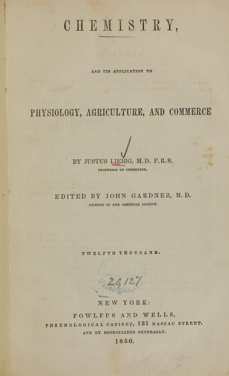 CHE MISTEY AND ITS APPLICATION TO PHYSIOLOGY, AGRICULTURE, AND COMMERCE J BY JUSTUS LJEBIG, M.D. F.R.S. PBOFES80B. OF CHEMISTRY. EDITED BY JOHN GARDNER, M.D. MEMBER OF THE CHEMICAL SOCIETY. TWELFTH THOUSAND. id /t7 NEW YORK: FOWLFFS AND WELLS, PHRENOLOGICAL CABINET, 131 NASSAU STREET. AND DT BOOKSELLERS GENERALLY. 1850.