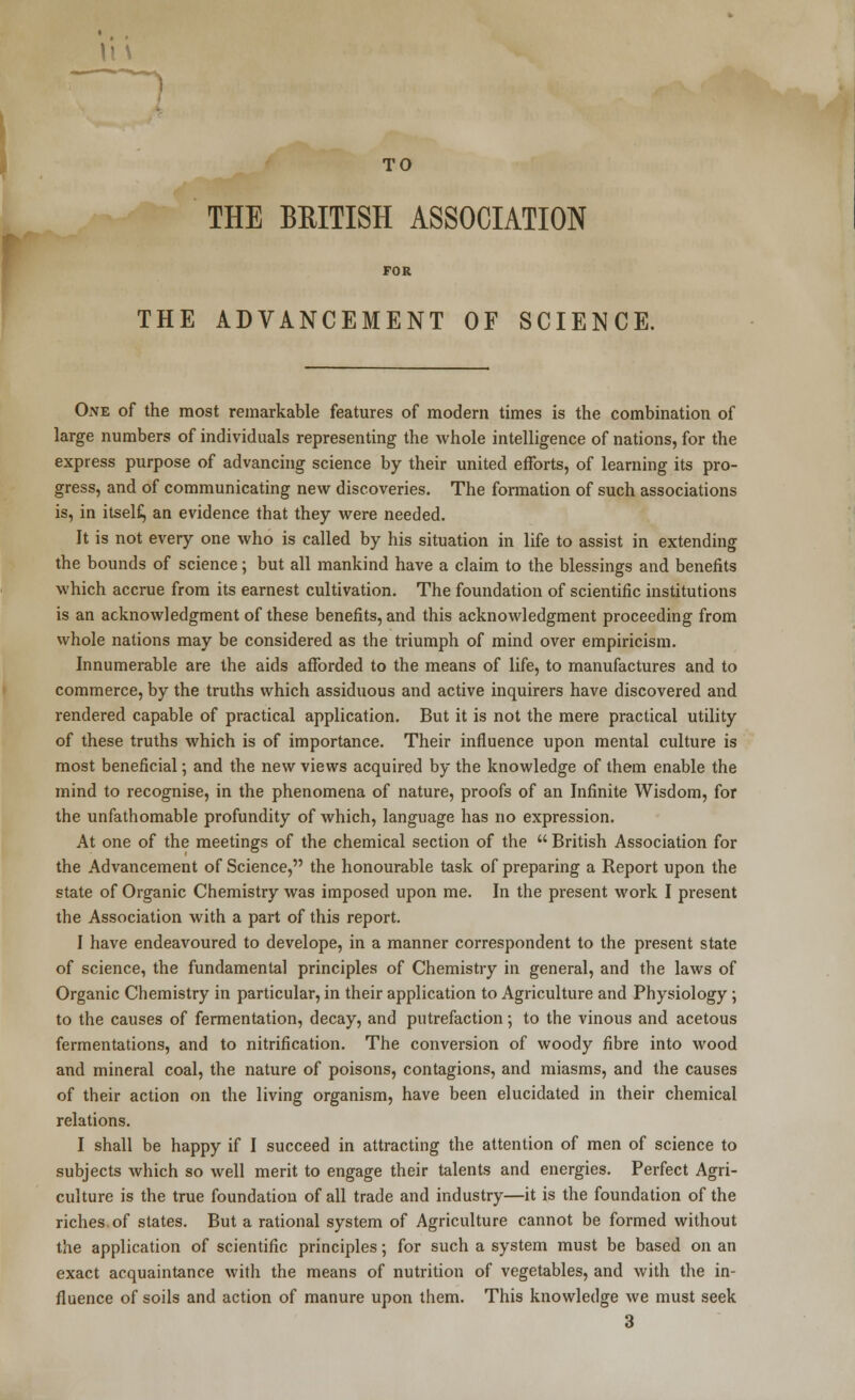 TO THE BEITISH ASSOCIATION FOR THE ADVANCEMENT OF SCIENCE. One of the most remarkable features of modern times is the combination of large numbers of individuals representing the whole intelligence of nations, for the express purpose of advancing science by their united efforts, of learning its pro- gress, and of communicating new discoveries. The formation of such associations is, in itself., an evidence that they were needed. It is not every one who is called by his situation in life to assist in extending the bounds of science; but all mankind have a claim to the blessings and benefits which accrue from its earnest cultivation. The foundation of scientific institutions is an acknowledgment of these benefits, and this acknowledgment proceeding from whole nations may be considered as the triumph of mind over empiricism. Innumerable are the aids afforded to the means of life, to manufactures and to commerce, by the truths which assiduous and active inquirers have discovered and rendered capable of practical application. But it is not the mere practical utility of these truths which is of importance. Their influence upon mental culture is most beneficial; and the new views acquired by the knowledge of them enable the mind to recognise, in the phenomena of nature, proofs of an Infinite Wisdom, for the unfathomable profundity of which, language has no expression. At one of the meetings of the chemical section of the  British Association for the Advancement of Science, the honourable task of preparing a Report upon the state of Organic Chemistry was imposed upon me. In the present work I present the Association with a part of this report. I have endeavoured to develope, in a manner correspondent to the present state of science, the fundamental principles of Chemistry in general, and the laws of Organic Chemistry in particular, in their application to Agriculture and Physiology ; to the causes of fermentation, decay, and putrefaction; to the vinous and acetous fermentations, and to nitrification. The conversion of woody fibre into wood and mineral coal, the nature of poisons, contagions, and miasms, and the causes of their action on the living organism, have been elucidated in their chemical relations. I shall be happy if I succeed in attracting the attention of men of science to subjects which so well merit to engage their talents and energies. Perfect Agri- culture is the true foundation of all trade and industry—it is the foundation of the riches of states. But a rational system of Agriculture cannot be formed without the application of scientific principles; for such a system must be based on an exact acquaintance with the means of nutrition of vegetables, and with the in- fluence of soils and action of manure upon them. This knowledge we must seek