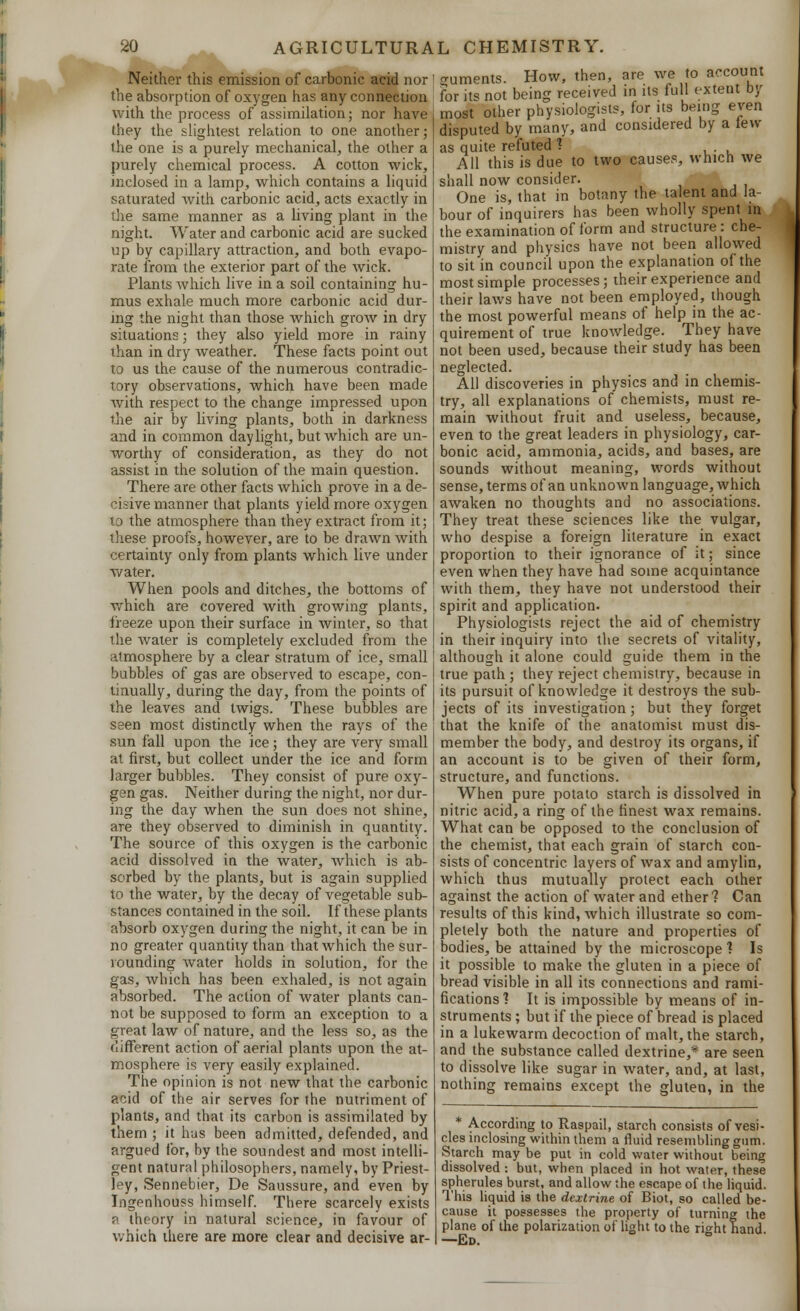 Neither this emission of carbonic acid nor the absorption of oxygen has any connection with the process of assimilation; nor have they the slightest relation to one another; the one is a purely mechanical, the other a purely chemical process. A cotton wick, inclosed in a lamp, which contains a liquid saturated with carbonic acid, acts exactly in the same manner as a living plant in the night. Water and carbonic acid are sucked up by capillary attraction, and both evapo- rate from the exterior part of the wick. Plants which live in a soil containing hu- mus exhale much more carbonic acid dur- ing the night than those which grow in dry situations; they also yield more in rainy than in dry weather. These facts point out to us the cause of the numerous contradic- tory observations, which have been made with respect to the change impressed upon the air by living plants, both in darkness and in common daylight, but which are un- worthy of consideration, as they do not assist in the solution of the main question. There are other facts which prove in a de- cisive manner that plants yield more oxygen to the atmosphere than they extract from it; these proofs, however, are to be drawn with certainty only from plants which live under water. When pools and ditches, the bottoms of which are covered with growing plants, freeze upon their surface in winter, so that the water is completely excluded from the atmosphere by a clear stratum of ice, small bubbles of gas are observed to escape, con- tinually, during the day, from the points of the leaves and twigs. These bubbles are seen most distinctly when the rays of the sun fall upon the ice; they are very small at first, but collect under the ice and form larger bubbles. They consist of pure oxy- gen gas. Neither during the night, nor dur- ing the day when the sun does not shine, are they observed to diminish in quantity. The source of this oxygen is the carbonic acid dissolved in the water, which is ab- sorbed by the plants, but is again supplied to the water, by the decay of vegetable sub- stances contained in the soil. If these plants absorb oxygen during the night, it can be in no greater quantity than that which the sur- rounding water holds in solution, for the gas, which has been exhaled, is not again absorbed. The action of water plants can- not be supposed to form an exception to a great law of nature, and the less so, as the different action of aerial plants upon the at- mosphere is very easily explained. The opinion is not new that the carbonic acid of the air serves for the nutriment of plants, and that its carbon is assimilated by them ; it has been admitted, defended, and argued for, by the soundest and most intelli- gent natural philosophers, namely, by Priest- ley, Sennebier, De Saussure, and even by Ingenhouss himself. There scarcely exists a theory in natural science, in favour of which there are more clear and decisive ar- guments. How, then, are we to account for its not being received in its full extent by most other physiologists, for its being even disputed by many, and considered by a tew as quite refuted ? All this is due to two causes, which we shall now consider. One is, that in botany the talent and la- bour of inquirers has been wholly spent in the examination of form and structure: che- mistry and physics have not been allowed to sit in council upon the explanation of the most simple processes; their experience and their laws have not been employed, though the most powerful means of help in the ac- quirement of true knowledge. They have not been used, because their study has been neglected. All discoveries in physics and in chemis- try, all explanations of chemists, must re- main without fruit and useless, because, even to the great leaders in physiology, car- bonic acid, ammonia, acids, and bases, are sounds without meaning, words without sense, terms of an unknown language, which awaken no thoughts and no associations. They treat these sciences like the vulgar, who despise a foreign literature in exact proportion to their ignorance of it; since even when they have had some acquintance with them, they have not understood their spirit and application. Physiologists reject the aid of chemistry in their inquiry into the secrets of vitality, although it alone could guide them in the true path ; they reject chemistry, because in its pursuit of knowledge it destroys the sub- jects of its investigation; but they forget that the knife of the anatomist must dis- member the body, and destroy its organs, if an account is to be given of their form, structure, and functions. When pure potato starch is dissolved in nitric acid, a ring of the finest wax remains. What can be opposed to the conclusion of the chemist, that each grain of starch con- sists of concentric layers of wax and amylin, which thus mutually protect each other against the action of water and ether? Can results of this kind, which illustrate so com- pletely both the nature and properties of bodies, be attained by the microscope1? Is it possible to make the gluten in a piece of bread visible in all its connections and rami- fications 1 It is impossible by means of in- struments ; but if the piece of bread is placed in a lukewarm decoction of malt, the starch, and the substance called dextrine,* are seen to dissolve like sugar in water, and, at last, nothing remains except the gluten, in the * According to Raspail, starch consists of vesi- cles inclosing within them a fluid resembling gum. Starch may be put in cold water without being dissolved : but, when placed in hot water, these spherules burst, and allow the escape of the liquid. This liquid is the dextrine of Biot, so called be- cause it possesses the property of turning the plane of the polarization of light to the right hand —Ed.