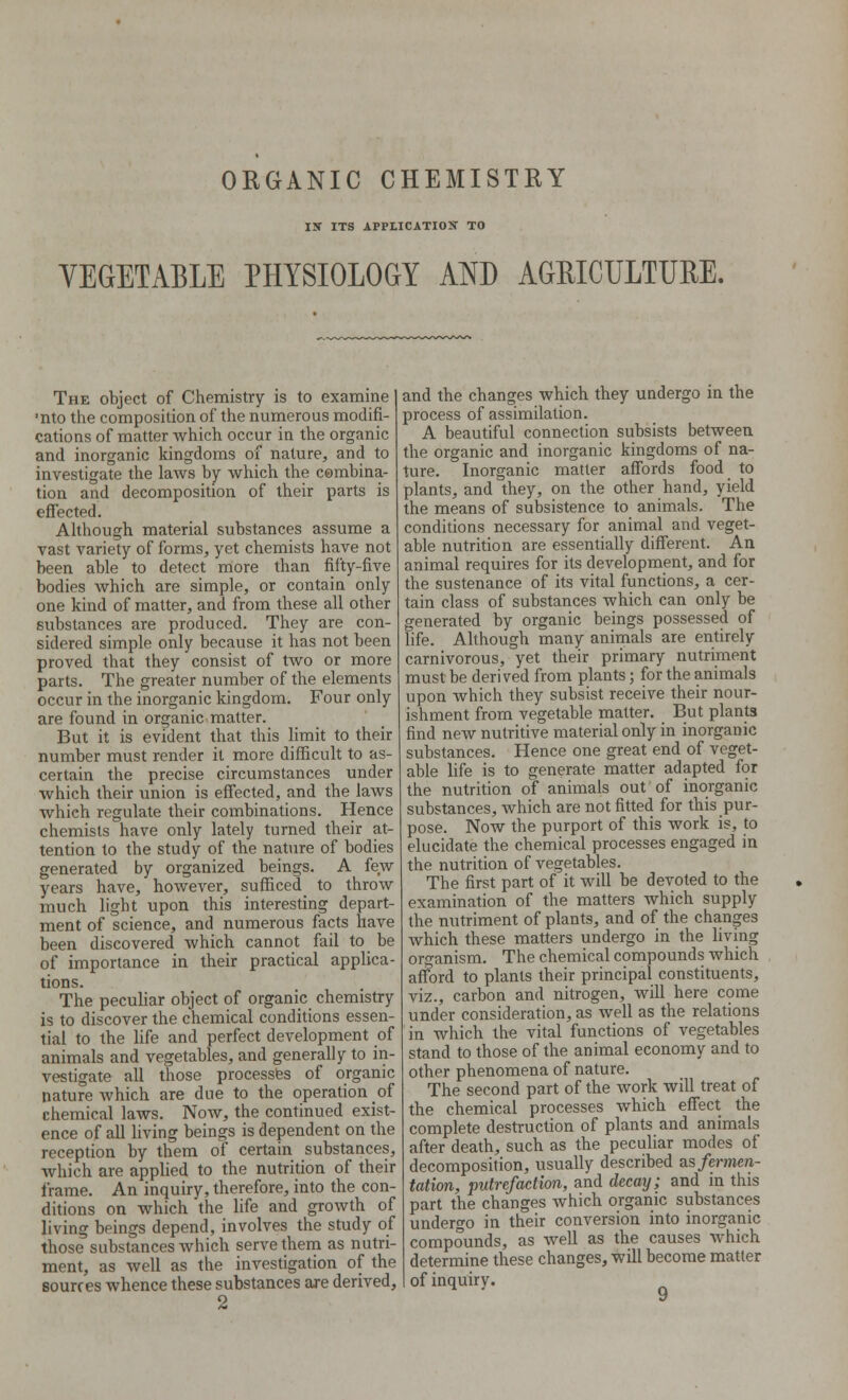 ORGANIC CHEMISTRY IS ITS APPLICATION TO VEGETABLE PHYSIOLOGY AND AGRICULTURE. The object of Chemistry is to examine 1 ■nto the composition of the numerous modifi- cations of matter which occur in the organic and inorganic kingdoms of nature, and to investigate the laws by which the combina- tion and decomposition of their parts is effected. Although material substances assume a vast variety of forms, yet chemists have not been able to detect more than fifty-five bodies which are simple, or contain only one kind of matter, and from these all other substances are produced. They are con- sidered simple only because it has not been proved that they consist of two or more parts. The greater number of the elements occur in the inorganic kingdom. Four only are found in organic matter. But it is evident that this limit to their number must render it more difficult to as- certain the precise circumstances under which their union is effected, and the laws which regulate their combinations. Hence chemists have only lately turned their at- tention to the study of the nature of bodies generated by organized beings. A few years have, however, sufficed to throw much light upon this interesting depart- ment of science, and numerous facts have been discovered which cannot fail to be of importance in their practical applica- tions. The peculiar object of organic chemistry is to discover the chemical conditions essen- tial to the life and perfect development of animals and vegetables, and generally to in- vestigate all those processes of organic nature which are due to the operation of chemical laws. Now, the continued exist- ence of all living beings is dependent on the reception by them of certain substances, which are applied to the nutrition of their frame. An inquiry, therefore, into the con- ditions on which the life and growth of living beings depend, involves the study of those substances which serve them as nutri- ment, as well as the investigation of the sources whence these substances are derived, 2 and the changes which they undergo in the process of assimilation. A beautiful connection subsists between the organic and inorganic kingdoms of na- ture. Inorganic matter affords food to plants, and they, on the other hand, yield the means of subsistence to animals. The conditions necessary for animal and veget- able nutrition are essentially different. An animal requires for its development, and for the sustenance of its vital functions, a cer- tain class of substances which can only be generated by organic beings possessed of life. Although many animals are entirely carnivorous, yet their primary nutriment must be derived from plants; for the animals upon which they subsist receive their nour- ishment from vegetable matter. But plants find new nutritive material only in inorganic substances. Hence one great end of veget- able life is to generate matter adapted for the nutrition of animals out of inorganic substances, which are not fitted for this pur- pose. Now the purport of this work is, to elucidate the chemical processes engaged in the nutrition of vegetables. The first part of it will be devoted to the examination of the matters which supply the nutriment of plants, and of the changes which these matters undergo in the living organism. The chemical compounds which afford to plants their principal constituents, viz., carbon and nitrogen, will here come under consideration, as well as the relations in which the vital functions of vegetables stand to those of the animal economy and to other phenomena of nature. The second part of the work will treat of the chemical processes which effect the complete destruction of plants and animals after death, such as the peculiar modes of decomposition, usually described as fermen- tation, putrefaction, and decay; and in this part the changes which organic substances undergo in their conversion into inorganic compounds, as well as the causes which determine these changes, will become matter of inquiry.
