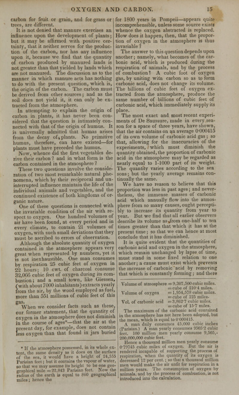 carbon for fruit or grain, and for grass or trees, are different. It is not denied that manure exercises an influence upon the development of plants; but it may be affirmed with positive cer- tainty, that it neither serves for the produc- tion of the carbon, nor has any influence upon it, because we find that the quantity of carbon produced by manured lands is not greater than that yielded by lands which are not manured. The discussion as to the manner in which manure acts has nothing to do with the present question, which is, the origin of the carbon. The carbon must be derived from other sources; and as the soil does not yield it, it can only be ex- tracted from the atmosphere. In attempting to explain the origin of carbon in plants, it has never been con- sidered that the question is intimately con- nected with that of the origin of humus. It is universally admitted that humas arises from the decay of j. plants. No primitive humus, therefore, can have existed—for plants must have preceded the humus. Now, whence did the first vegetables de- rive their carbon 1 and in what form is the carbon contained in the atmosphere 1 These two questions involve the conside- ration of two most remarkable natural phe- nomena, which by their reciprocal and un- interrupted influence maintain the life of the individual animals and vegetables, and the continued existence of both kingdoms of or- ganic nature. One of these questions is connected with the invariable condition of the air with re- spect to oxygen. One hundred volumes of air have been found, at every period and in every climate, to contain 21 volumes of oxygen, with such small deviations that they must be ascribed to errors of observation. Although the absolute quantity of oxygen contained in the atmosphere appears very great when represented by numbers, yet it is not inexhaustible. One man consumes by respiration 25 cubic feet of oxygen in 22 hours; 10 cwt. of charcoal consume 32,066 cubic feet of oxygen during its com- bustion ; and a small town, like Giessen, (with about 7000 inhabitants) extracts yearly from the air, by the wood employed as fuel, more than 551 millions of cubic feet of this gas. When we consider facts such as these, our former statement, that the quantity of oxygen in the atmosphere does not diminish in the course of ages*—that the air at the for 1800 years in Pompeii—appears quite incomprehensible, unless some source exists whence the oxygen abstracted is replaced. How does it happen, then, that the propor- tion of oxygen in the atmosphere is thus invariable 1 The answer to this question depends upon another; namely, what becomes of the car- bonic acid, which is produced during the respiration of animals, and by the process of combustion'? A cubic foot of oxygen gas, by uniting witn carbon so as to form carbonic acid, does not change its volume. The billions of cubic feet of oxygen ex- tracted from the atmosphere, produce the same number of billions of cubic feet of carbonic acid, which immediately supply its place. The most exact and most recent experi- ments of De Saussure, made in every sea- son for a space of three years, have shown, that the air contains on an average 0-000415 of its own volume of carbonic acid gas ; so that, allowing for the inaccuracies of the experiments, I which must diminish the quantity obtained, the proportion of carbonic acid in the atmosphere may be regarded as nearly equal to 1-1000 part of its weight. The quantity varies according to the sea sons; but the yearly average remains con- tinually the same. We have no reason to believe that this proportion was less in past ages; and never- theless, the immense masses of carbonic acid which annually flow into the atmos- phere from so many causes, ought percepti- bly to increase its quantity from year to year. But we find that all earlier observers describe its volume as JYom one-half to ten times greater than that which it has at the present time; so that we can hence at most conclude that it has diminished. It is quite evident that the quantities of carbonic acid and oxygen in the atmosphere, which remain unchanged by lapse of time, must stand in some fixed relation to one another; a cause must exist which prevents the increase of carbonic acid by removing that which is constantly forming; and there Volume of atmosphere =9,307,500 cubic miles. = cube of 2104 miles. Volume of oxygen = 1,954,578 cubic miles. = cube of 125 miles. Vol. of carbonic acid =3,8627 cubic miles. = cube of 157 miles. The maximum of the carbonic acid contained in the atmosphere has not here been adopted, but the mean, which is equal to 0000415. consumes 45,000 cubic inches less oxygen than that found in jars buried A man daily ^ present day, for example, does not contain ] (parisjan.) a man yearly consumes 95052 cubic feet. 100 million men yearly consume 9,505,- 200,000,000 cubic feet. Hence a thousand million men yearly consume 079745 cubic miles of oxygen. But the air is rendered incapable of supporting the process of respiration, when the quantity of its oxygen is decreased 12 per cent.; so that a thousand million men would make the air unfit for respiration in a million years. The consumption of oxygen by animals, and by the process of combustion, is not introduced into the calculation. * If the atmosphere possessed, in its whole ex- tent, the same density as it does on the surface of the sea, it would have a height of 24,555 Parisian feet; but it contains the vapour of water, 60 that we may assume its height to be one geo- graphical mile =22,843 Parisian feet. Now the radius of the earth is equal to 860 geographical miles; hence the