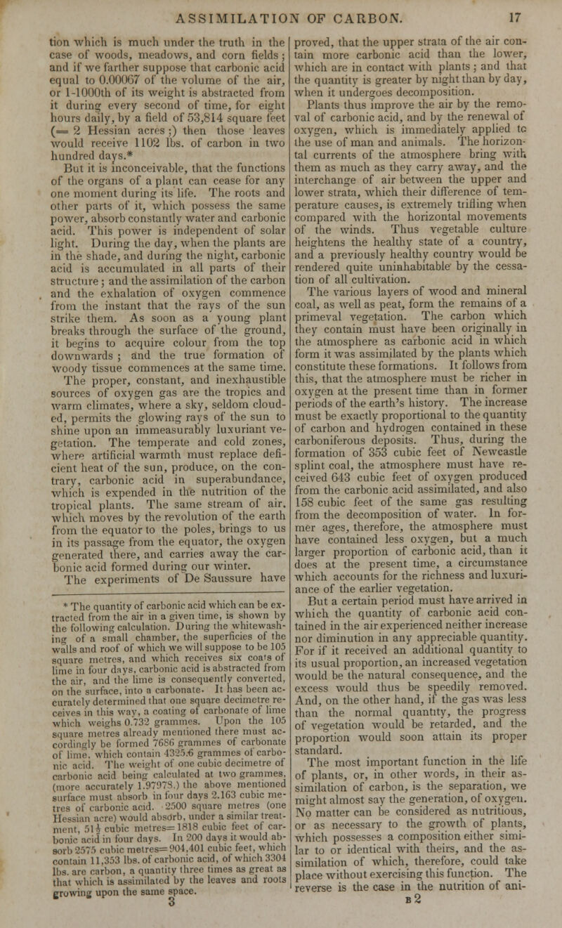 tion which is much under the truth in the case of woods, meadows, and corn fields; and if we farther suppose that carbonic acid equal to 0.00007 of the volume of the air, or 1-1000th of its weight is abstracted from it during every second of time, for eight hours daily, by a field of 53,814 square feet (= 2 Hessian acres ;) then those leaves would receive 1102 lbs. of carbon in two hundred days.* But it is inconceivable, that the functions of the organs of a plant can cease for any one moment during its life. The roots and other parts of it, which possess the same power, absorb constantly water and carbonic acid. This power is independent of solar light. During the day, when the plants are in the shade, and during the night, carbonic acid is accumulated in all parts of their structure; and the assimilation of the carbon and the exhalation of oxygen commence from the instant that the rays of the sun strike them. As soon as a young plant breaks through the surface of the ground, it begins to acquire colour from the top downwards ; and the true formation of woody tissue commences at the same time. The proper, constant, and inexhaustible sources of oxygen gas are the tropics and warm climates, where a sky, seldom cloud- ed, permits the glowing rays of the sun to shine upon an immeasurably luxuriant ve- getation. The temperate and cold zones, where artificial warmth must replace defi- cient heat of the sun, produce, on the con- trary, carbonic acid in superabundance, which is expended in the nutrition of the tropical plants. The same stream of air. which moves by the revolution of the earth from the equator to the poles, brings to us in its passage from the equator, the oxygen generated there, and carries away the car- bonic acid formed during our winter. The experiments of De Saussure have * The quantity of carbonic acid which can be ex- tracted from the air in a given time, is shown by the following calculation. During the whitewash- ing of a small chamber, the superficies of the walls and roof of which we will suppose to be 105 square metres, and which receives six coats of lime in four days, carbonic acid is abstracted from the air, and the lime is consequently converted, on the surface, into a carbonate. It has been ac- curately determined that one square decimetre re- ceives in this way, a coating of carbonate of lime which weighs 0.732 grammes. Upon the 105 square metres already mentioned there must ac- cordingly be formed 7686 grammes of carbonate of lime, which contain 4325:6 grammes of carbo- nic acid. The weight of one cubic decimetre of carbonic acid being calculated at two grammes, (more accurately 1.9797S.) the above mentioned surface must absorb in four days 2.163 cubic me- tres of carbonic acid. 2500 square metres (one Hessian acre) would absdrb, under a similar treat- ment, 5li cubic metres=1818 cubic feet of car- bonic acid in four days. In 200 days it would ab- sorb 2575 cubic metres= 901,401 cubic feet, which contain 11,353 lbs. of carbonic acid, of which 3304 lbs. are carbon, a quantity three times as great as that which is assimilated by the leaves and roots growing upon the same space. o proved, that the upper strata of the air con- tain more carbonic acid than the lower, which are in contact with plants ; and that the quantity is greater by night than by day, when it undergoes decomposition. Plants thus improve the air by the remo- val of carbonic acid, and by the renewal of oxygen, which is immediately applied tc the use of man and animals. The horizon- tal currents of the atmosphere bring with them as much as they carry away, and the interchange of air between the upper and lower strata, which their difference of tem- perature causes, is extremely trifling when compared with the horizontal movements of the winds. Thus vegetable culture heightens the healthy state of a country, and a previously healthy country would be rendered quite uninhabitable by the cessa- tion of all cultivation. The various layers of wood and mineral coal, as well as peat, form the remains of a primeval vegetation. The carbon which they contain must have been originally in the atmosphere as carbonic acid in which form it was assimilated by the plants Avhich constitute these formations. It follows from this, that the atmosphere must be richer in oxygen at the present time than in former periods of the earth's history. The increase must be exactly proportional to the quantity of carbon and hydrogen contained in these carboniferous deposits. Thus, during the formation of 353 cubic feet of Newcastle splint coal, the atmosphere must have re- ceived 643 cubic feet of oxygen produced from the carbonic acid assimilated, and also 158 cubic feet of the same gas resulting from the decomposition of water. In for- mer ages, therefore, the atmosphere must have contained less oxygen, but a much larger proportion of carbonic acid, than ic does at the present time, a circumstance which accounts for the richness and luxuri- ance of the earlier vegetation. But a certain period must have arrived in which the quantity of carbonic acid con- tained in the air experienced neither increase nor diminution in any appreciable quantity. For if it received an additional quantity to its usual proportion, an increased vegetation would be the natural consequence, and the excess would thus be speedily removed. And, on the other hand, if the gas was less than the normal quantity, the progress of vegetation would be retarded, and the proportion would soon attain its proper standard. The most important function in the life of plants, or, in other words, in their as- similation of carbon, is the separation, we might almost say the generation, of oxygen. No matter can be considered as nutritious, or as necessary to the growth of plants, which possesses a composition either simi- lar to or identical with theirs, and the as- similation of which, therefore, could take place without exercising this function. The reverse is the case in the nutrition of ani- b2