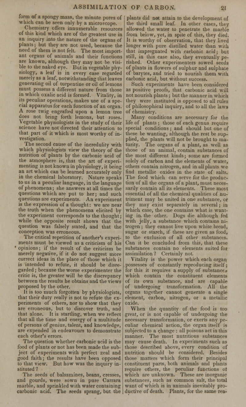 form of a spongy mass, the minute pores of which can be seen only by a microscope. Chemistry offers innumerable resources of this kind which are of the greatest use in an inquiry into the nature of the organs of plants; but they are not used, because the need of them is not felt. The most import- ant organs of animals and their functions are known, although they may not be visi- ble to the naked eye. But in vegetable phy- siology, a leaf is in every case regarded merely as a leaf, notwithstanding that leaves generating oil of turpentine or oil of lemons must possess a different nature from those in which oxalic acid is formed. Vitality, in its peculiar operations, makes use of a spe- cial apparatus for each function of an organ. A rose twig engrafted upon a lemon tree does not bring forth lemons, but roses. Vegetable physiologists in the study of their science have not directed their attention to that part of it which is most worthy of in- vestigation. The second cause of the incredulity with which physiologists view the theory of the nutrition of plants by the carbonic acid of the atmosphere is, that the art of experi- menting is not known in physiology, it being an art which can be learned accurately only in the chemical laboratory. Nature speaks to us in a peculiar language, in the language of phenomena; she answers at all times the questions which are put to her; and such questions are experiments. An experiment is the expression of a thought: we are near the truth when the phenomena elicited by the experiment corresponds to the thought; while the opposite result shows that the question was falsely stated, and that the conception was erroneous. The critical repetition of another's experi- ments must be viewed as a criticism of his • opinions; if the result of the criticism be merely negative, if it do not suggest more correct ideas in the place of those which it is intended to refute, it should be disre- garded; because the worse experimenter the critic is, the greater will be the discrepancy between the results he obtains and the views proposed by the other. It is too much forgotten by physiologists, that their duty really is not to refute the ex- periments of others, nor to show that they are erroneous, but to discover truth, and that alone. It is startling, when we reflect that all the time and energy of a multitude of persons of genius, talent, and knowledge, are expended in endeavours to demonstrate each other's errors. The question whether carbonic acid is the food of plants or not has been made the sub- ject of experiments with perfect zeal and good faith; the results have been opposed to that view. But how was the inquiry in- stituted? The seeds of balsamines, beans, cresses, and gourds, were sown in pure Carrara marble, and sprinkled with water containing carbonic acid. The seeds sprang, but the plants did not attain to the development of the third small leaf. In other cases, they allowed the water to penetrate the marble from below, yet, in spite of this, they died. It is worthy of observation, that they lived longer with pure distilled water than with that impregnated with carbonic acid; but still, in this case also, they eventually pe- rished. Other experimenters sowed seeds of plants in flowers of sulphur and sulphate of barytes, and tried to nourish them with carbonic acid, but without success. Such experiments have been considered as positive proofs, that carbonic acid will not nourish plants; but the manner in which they were instituted is opposed to all rules of philosophical inquiry, and to all the laws of chemistry. Many conditions are necessary for the life of plants ; those of each genus require special conditions ; and should but one of these be wanting, although the rest be sup- plied, the plants will not be brought to ma- turity. The organs of a plant, as well as those of an animal, contain substances of the most different kinds; some are formed solely of carbon and the elements of water, others contain nitrogen, and in all plants we find metallic oxides in the state of salts. The food which can serve for the produc- tion of all the organs of a plant, must neces- sarily contain all its elements. These most essential of all the chemical qualities of nu- triment may be united in one substance, or they may exist separately in several; in which case, the one contains what is want- ing in. the other. Dogs die although fed with jelly, a substance which contains ni- trogen ; they cannot live upon white bread, sugar or starch, if these are given as food, to the exclusion of all other substances. Can it be concluded from this, that these substances contain no elements suited for assimilation 1 Certainly not. Vitality is the power which each organ possesses of constantly reproducing itself; for this it requires a supply of substance a which contain the constituent elements of its own substance, and are capable of undergoing transformation. All the organs together cannot generate a single element, carbon, nitrogen, or a metallic oxide. When the quantity of the food is too great, or is not capable of undergoing the necessary transformation, or exerts any pe- culiar chemical action, the organ itself is subjected to a change : all poisons act in this manner. The most nutritious substances may cause death. In experiments such as those described above, every condition of nutrition should be considered. Besides those matters which form their principal constituent parts, both animals and plants require others, the peculiar functions ol which are unknown. These are inorganic substances, such as common salt, the total want of which is in animals inevitably pro- ductive of death. Plants, for the same rea-