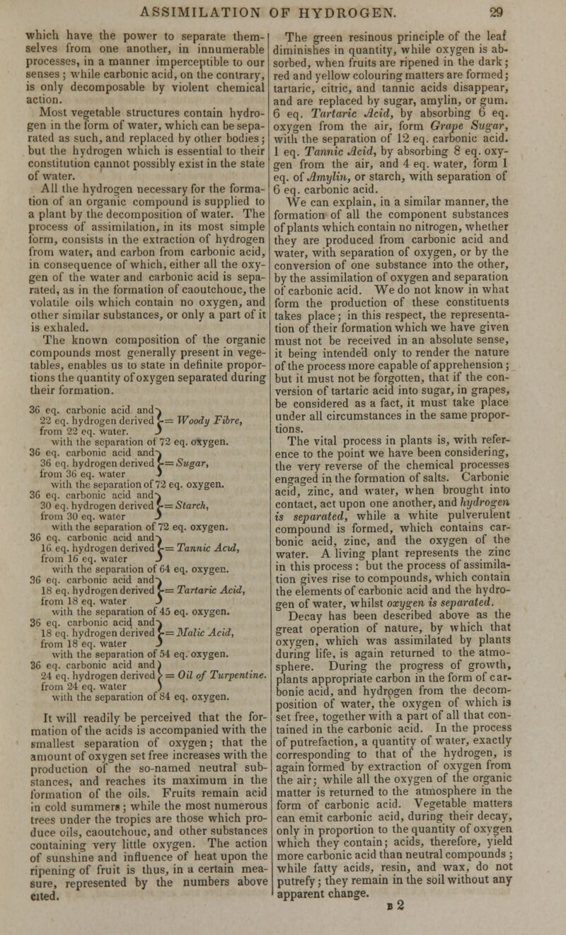 which have the power to separate them- selves from one another, in innumerable processes, in a manner imperceptible to our senses ; while carbonic acid, on the contrary, is only decomposable by violent chemical action. Most vegetable structures contain hydro- gen in the form of water, which can be sepa- rated as such, and replaced by other bodies; but the hydrogen which is essential to their constitution cannot possibly exist in the state of water. All the hydrogen necessary for the forma- tion of an organic compound is supplied to a plant by the decomposition of water. The process of assimilation, in its most simple form, consists in the extraction of hydrogen from water, and carbon from carbonic acid, in consequence of which, either all the oxy- gen of the water and carbonic acid is sepa- rated, as in the formation of caoutchouc, the volatile oils which contain no oxygen, and other similar substances, or only a part of it is exhaled. The known composition of the organic compounds most generally present in vege- tables, enables us to state in definite propor- tions the quantity of oxygen separated during their formation. 36 cq. carbonic acid and} 22 cq. hydrogen derived >= Woody Fibre, from 22 eq. water. J with the separation of 72 eq. oxygen. 36 eq. carbonic acid and-} 36 eq. hydrogen derived £■= Sugar, from 36 eq. water J with the separation of 72 eq. oxygen. 36 eq. carbonic acid and} 30 eq. hydrogen derived >= Starch, from 30 eq. water J with the separation of 72 eq. oxygen. 36 eq. carbonic acid and} 16 eq. hydrogen derived >•= Tannic Acid, from 16 eq. water 3 with the separation of 64 eq. oxygen. 36 eq. carbonic acid and} 18 eq. hydrogen derived >= Tartaric Acid, from 18 eq. water J with the separation of 45 eq. oxygen. 36 eq. carbonic acid and} 18 eq. hydrogen derived >= Malic Acid, from 18 eq. water J with the separation of 54 eq. oxygen. 36 eq. carbonic acid and) 24 eq. hydrogen derived > = Oil of Turpentine. from 24 eq. water ) with the separation of 84 eq. oxygen. It will readily be perceived that the for- mation of the acids is accompanied with the smallest separation of oxygen; that the amount of oxygen set free increases with the production of the so-named neutral sub- stances, and reaches its maximum in the formation of the oils. Fruits remain acid in cold summers; while the most numerous trees under the tropics are those which pro- duce oils, caoutchouc, and other substances containing very little oxygen. The action of sunshine and influence of heat upon the ripening of fruit is thus, in a certain mea- sure, represented by the numbers above cited. The green resinous principle of the leaf diminishes in quantity, while oxygen is ab- sorbed, when fruits are ripened in the dark ; red and yellow colouring matters are formed; tartaric, citric, and tannic acids disappear, and are replaced by sugar, amylin, or gum. 6 eq. Tartaric Acid, by absorbing 6 eq. oxygen from the air, form Grape Sugar, with the separation of 12 eq. carbonic acid. 1 eq. Tannic Acid, by absorbing 8 eq. oxy- gen from the air, and 4 eq. water, form 1 eq. of Amylin, or starch, with separation of 6 eq. carbonic acid. We can explain, in a similar manner, the formation of all the component substances of plants which contain no nitrogen, whether they are produced from carbonic acid and water, with separation of oxygen, or by the conversion of one substance into the other, by the assimilation of oxygen and separation of carbonic acid. We do not know in what form the production of these constituents takes place; in this respect, the representa- tion of their formation which we have given must not be received in an absolute sense, it being intended only to render the nature of the process more capable of apprehension; but it must not be forgotten, that if the con- version of tartaric acid into sugar, in grapes, be considered as a fact, it must take place under all circumstances in the same propor- tions. The vital process in plants is, with refer- ence to the point we have been considering, the very reverse of the chemical processes engaged in the formation of salts. Carbonic acid, zinc, and water, when brought into contact, act upon one another, and hydrogen is separated, while a white pulverulent compound is formed, which contains car- bonic acid, zinc, and the oxygen of the water. A living plant represents the zinc in this process : but the process of assimila- tion gives rise to compounds, which contain the elements of carbonic acid and the hydro- gen of water, whilst oxygen is separated. Decay has been described above as the great operation of nature, by which that oxygen, which was assimilated by plants during life, is again returned to the atmo- sphere. During the progress of growth, plants appropriate carbon in the form of car- bonic acid, and hydrogen from the decom- position of water, the oxygen of which is set free, together with a part of all that con- tained in the carbonic acid. In the process of putrefaction, a quantity of water, exactly corresponding to that of the hydrogen, is again formed by extraction of oxygen from the air; while all the oxygen of the organic matter is returned to the atmosphere in the form of carbonic acid. Vegetable matters can emit carbonic acid, during their decay, only in proportion to the quantity of oxygen which they contain; acids, therefore, yield more carbonic acid than neutral compounds ; while fatty acids, resin, and wax, do not putrefy; they remain in the soil without any apparent change. b 2