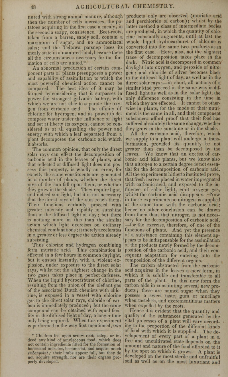 nured with strong animal manure, although then the number of cells increases, the po- tatoes acquiring in the first case a mealy, in the second a soapy, consistence. Beet-roots, taken from a barren, sandy soil, contain a maximum of sugar, and no ammoniacal salts; and the Teltowa parsnep loses its mealy state in a manured land, because there all the circumstances necessary for the for- mation of cells are united.* An abnormal production of certain com- ponent parts of plants presupposes a power and capability of assimilation to which the most powerful chemical action cannot be compared. The best idea of it may be formed by considering that it surpasses in power the strongest galvanic battery, with which we are not able to separate the oxy- gen from carbonic acid. The affinity of chlorine for hydrogen, and its power to de- compose water under the influence of light and set at liberty its oxygen, cannot be con- sidered as at all equalling the power and energy with which a leaf separated from a plant decomposes the carbonic acid which it absorbs. The common opinion, that only the direct solar rays can effect the decomposition of carbonic acid in the leaves of plants, and that reflected or diffused light does not pos- sess this property, is wholly an error, for exactly the same constituents are generated in a number of plants, whether the direct rays of the sun fall upon them, or whether they grow in the shade. They require light, and indeed sun-light, but it is not necessary that the direct rays of the sun reach them. Their functions certainly proceed with greater intensity and rapidity in sunshine than in the diffused light of day; but there is nothing more in this than the similar action which light exercises on ordinary chemical combinations; it merely accelerates in a greater or less degree the action already subsisting. Thus chlorine and hydrogen combining form muriatic acid. This combination is effected in a few hours in common daylight, but it ensues instantly, with a violent ex- plosion, under exposure to the direct solar rays, whilst not the slightest change in the two gases takes place in perfect darkness. When the liquid hydrocarburet of chlorine, resulting from the union of the defiant gas of the associated Dutch chemists with chlo- rine, is exposed in a vessel with chlorine gas to the direct solar rays, chloride of car- bon is immediately produced ; but the same compound can be obtained with equal faci- lity in the diffused light of day, a longer time only being required. When this experiment is performed in the way first mentioned, two * Children fed upon arrow-root, salep, or in- deed any kind of amylaceous food, which does not contain ingredients fitted for the formation of bones and muscles, become fat, and acquire much embonpoint; their limbs appear full, but they do not acquire strength, nor are their organs pro- perly developed. products only are observed (muriatic acid and perchloride of carbon); whilst by the latter method a class of intermediate bodies are produced, in which the quantity of chlo- rine constantly augments, until at last the whole liquid hydrocarburet of chlorine is converted into the same two products as in the first case. Here, also, not the slightest trace of decomposition takes place in the dark. Nitric acid is decomposed in common daylight into oxygen, and peroxide of nitro- gen ; and chloride of silver becomes black in the diffused light of day, as well as in the direct solar rays;—in short, all actions of a similar kind proceed in the same way in dif- fused light as well as in the solar light, the only difference consisting in the time in which they are effected. It cannot be other- wise in plants, for the mode of their nutri- ment is the same in all, and their component substances afford proof that their food has suffered absolutely the same change, whether they grow in the sunshine or in the shade. All the carbonic acid, therefore, which we supply to a plant will undergo a trans- formation, provided its quantity be not greater than can be decomposed by the leaves. We know that an excess of car- bonic acid kills plants, but we know also that nitrogen to a certain degree is not essen- tial for the decomposition of carbonic acid. All the experiments hitherto instituted prove, that fresh leaves placed in water impregnated with carbonic acid, and exposed to the in- fluence of solar light, emit oxygen gas, whilst the carbonic acid disappears. - Now in these experiments no nitrogen is supplied at the same time with the carbonic acid; hence no other conclusion can be drawn from them than that nitrogen is not neces- sary for the decomposition of carbonic acid, —for the exercise, therefore, of one of the functions of plants. And yet the presence of a substance containing this element ap- pears to be indispensable for the assimilation of the products newly formed by the decom- position of the carbonic acid, and their con- sequent adaptation for entering into the composition of the different organs. The carbon abstracted from the carbonic acid acquires in the leaves a new form, in which it is soluble and transferable to all parts of the plant. In this new form the carbon aids in constituting several new pro- ducts; these are named sugar Avhen they possess a sweet taste, gum or mucilage when tasteless, and excrementitious matters when expelled by the roots. Hence it is evident that the quantity and quality of the substances generated by the vital processes of a plant will vary accord- ing to the proportion of the different kinds of food with which it is supplied. The de- velopement of every part of a plant in a free and uncultivated state depends on the amount and nature of the food afforded to it by the spot on which it grows. A plant is developed on the most sterile and unfruitful soil as well as on the most luxuriant and