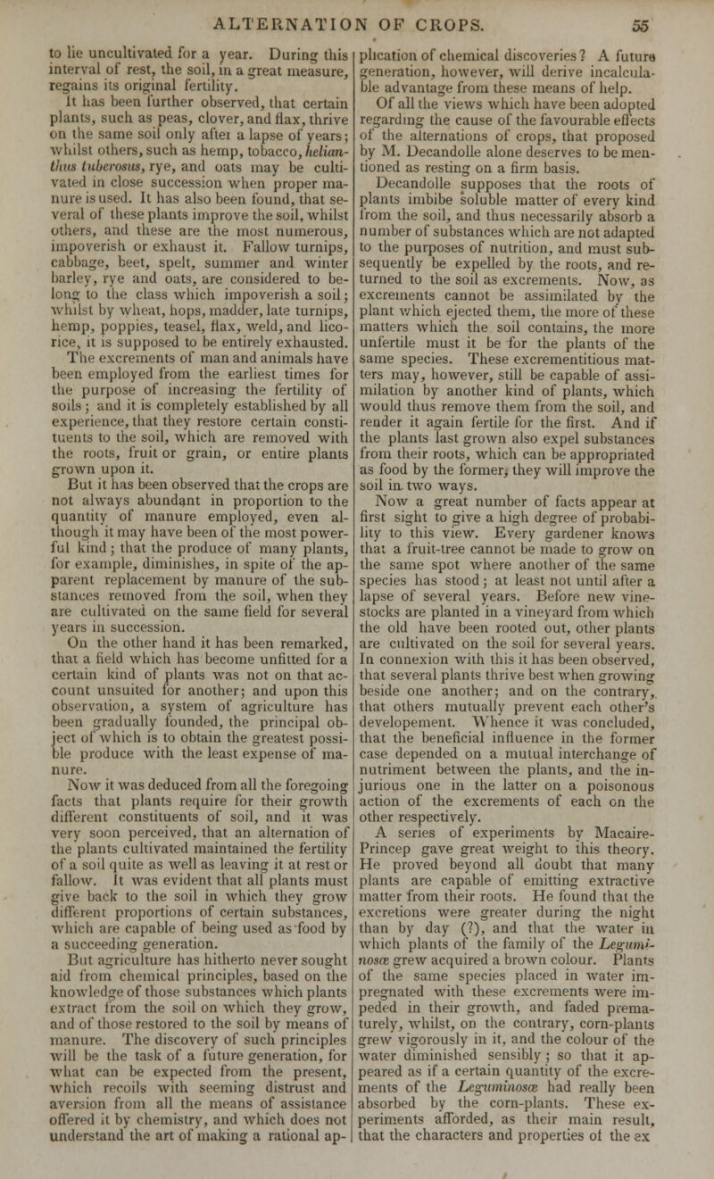 to lie uncultivated for a year. During this interval of rest, the soil, in a great measure, regains its original fertility. It has been further observed, that certain plants, such as peas, clover, and flax, thrive on the same soil only after a lapse of years; whilst others, such as hemp, tobacco, hdian- tlius tubcrosus, rye, and oats may be culti- vated in close succession when proper ma- nure is used. It has also been found, that se- veral of these plants improve the soil, whilst others, and these are the most numerous, impoverish or exhaust it. Fallow turnips, cabbage, beet, spelt, summer and Avinter barley, rye and oats, are considered to be- long to the class which impoverish a soil; whilst by wheat, hops, madder, late turnips, hemp, poppies, teasel, flax, weld, and lico- rice, it is supposed to be entirely exhausted. The excrements of man and animals have been employed from the earliest times for the purpose of increasing the fertility of soils ; and it is completely established by all experience, that they restore certain consti- tuents to the soil, which are removed with the roots, fruit or grain, or entire plants grown upon it. But it has been observed that the crops are not always abundant in proportion to the quantity of manure employed, even al- though it may have been of the most power- ful kind; that the produce of many plants, for example, diminishes, in spite of the ap- parent replacement by manure of the sub- stances removed from the soil, when they are cultivated on the same field for several years in succession. On the other hand it has been remarked, thai a field which has become unfitted for a certain kind of plants was not on that ac- count unsuited for another; and upon this observation, a system of agriculture has been gradually founded, the principal ob- ject of which is to obtain the greatest possi- ble produce with the least expense of ma- nure. Now it was deduced from all the foregoing farts that plants require for their growth different constituents of soil, and it was very soon perceived, that an alternation of the plants cultivated maintained the fertility of a soil quite as well as leaving it at rest or fallow, ft was evident that all plants must give back to the soil in which they grow different proportions of certain substances, which are capable of being used as food by a succeeding generation. But agriculture has hitherto never sought aid from chemical principles, based on the knowledge of those substances which plants extract from the soil on which they grow, and of those restored to the soil by means of manure. The discovery of such principles will be the task of a future generation, for what can be expected from the present, which recoils with seeming distrust and aversion from all the means of assistance offered it by chemistry, and which does not understand the art of making a rational ap- plication of chemical discoveries? A future generation, however, will derive incalcula- ble advantage from these means of help. Of all the views which have been adopted regarding the cause of the favourable effects of the alternations of crops, that proposed by M. Decandolle alone deserves to be men- tioned as resting on a firm basis. Decandolle supposes that the roots of plants imbibe soluble matter of every kind from the soil, and thus necessarily absorb a number of substances which are not adapted to the purposes of nutrition, and must sub- sequently be expelled by the roots, and re- turned to the soil as excrements. Now, as excrements cannot be assimilated by the plant which ejected them, the more of these matters which the soil contains, the more unfertile must it be for the plants of the same species. These excrementitious mat- ters may, however, still be capable of assi- milation by another kind of plants, which would thus remove them from the soil, and render it again fertile for the first. And if the plants last grown also expel substances from their roots, which can be appropriated as food by the former, they will improve the soil ia two ways. Now a great number of facts appear at first sight to give a high degree of probabi- lity to this view. Every gardener knows that a fruit-tree cannot be made to grow on the same spot where another of the same species has stood; at least not until after a lapse of several years. Before new vine- stocks are planted in a vineyard from which the old have been rooted out, other plants are cultivated on the soil for several years. In connexion with this it has been observed, that several plants thrive best when growing beside one another; and on the contrary, that others mutually prevent each other's developement. Whence it was concluded, that the beneficial influence in the former case depended on a mutual interchange of nutriment between the plants, and the in- jurious one in the latter on a poisonous action of the excrements of each on the other respectively. A series of experiments by Macaire- Princep gave great weight to this theory. He proved beyond all doubt that many plants are capable of emitting extractive matter from their roots. He found that the excretions were greater during the night than by day (?), and that the water in which plants of the family of the Legi/mi- nosce grew acquired a brown colour. Plants of the same species placed in Avater im- pregnated with these excrements Avere im- peded in their groAvth, and faded prema- turely, Avhilst, on the contrary, corn-plants grew vigorously in it, and the colour of the Avater diminished sensibly; so that it ap- peared as if a certain quantity of the excre- ments of the LeguminoscB had really been absorbed by the corn-plants. These ex- periments afforded, as their main result, that the characters and properties of the ex