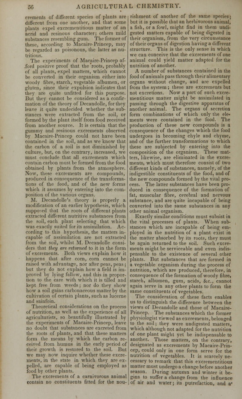 crements of different species of plants are different, from one another, and that some plants expel excrementitious matter of an acrid and resinous character; others mild substances resembling gum. The former of these, according to Macaire-Princep, may be regarded as poisonous, the latter as nu- tritious. The experiments of Macaire-Princep af- .ford positive proof that the 'roots, probably of all plants, expel matters, which cannot be converted in their organism either into woody fibre, starch, vegetable albumen, or gluten, since their expulsion indicates that they are quite unfitted for this purpose. But they cannot be considered as a confir- mation of the theory of Decandolle, for they leave it quite undecided whether the sub- stances were extracted from the soil, or formed by the plant itself from food received from another source. It is certain that the gummy and resinous excrements observed by Macaire-Princep could not have been contained in the soil, and as we know that the carbon of a soil is not diminished by culture, but, on the contrary, increased, we must conclude that all excrements which contain carbon must be formed from the food obtained by plants from the atmosphere. Now, these excrements are compounds, produced in consequence of the transforma- tions of the food, and of the new forms which it assumes by entering into the com- position of the various organs. M. Decandolle's theory is properly a modification of an earlier hypothesis, which supposed that the roots of different plants extracted different nutritive substances from the soil, each plant selecting that which was exactly suited for its assimilation. Ac- cording to this hypothesis, the matters in- capable of assimilation are not extracted from the soil, whilst M. Decandolle consi- ders that they are returned to it in the form of excrements. Both views explain how it happens that after corn, corn cannot be raised with advantage, nor after peas, peas ; but they do not explain how a field is im- proved by lying fallow, and this in propor- tion to the care with which it is tilled and kept free from weeds; nor do they show how a soil gains carbonaceous matter by the cultivation of certain plants, such as lucerne and sainfoin. Theoretical considerations on the process of nutrition, as well as the experience of all agriculturists, so beautifully illustrated by the experiments of Macaire-Princep, leave no doubt that substances are excreted from the roots of plants, and that these matters form the means by which the carbon re- ceived from humus in the early period of their growth is restored to the soil. But we may now inquire whether these excre- ments, in the state in which they are ex- pelled, are capable of being employed as food by other plants. The excrements of a carnivorous animal contain no constituents fitted for the nou- rishment of another of the same species; but it is possible that an herbivorous animal, a fish, or a fowl, might find in them undi- gested matters capable of being digested in their organism, from the very circumstance of their organs of digestion having a different structure. This is the only sense in which we can conceive that the excrements of one animal could yield matter adapted for the nutrition of another. A number of substances contained in the food of animals pass through their alimentary organs without change, and are expelled from the system; these are excrements but not excretions. Now a part of such excre- mentitious matter might be assimilated in passing through the digestive apparatus of another animal. The organs of secretion form combinations of which only the ele- ments were contained in the food. The production of these new compounds is a consequence of the changes which the food undergoes in becoming chyle and chyme, and of the further transformations to which these are subjected by entering into the composition of the organism. These mat- ters, likewise, are eliminated in the excre- ments, which must therefore consist of two different kinds of substances, namely, of the indigestible constituents of the food, and of the new compounds formed by the vital pro- cess. The latter substances have been pro- duced in consequence of the formation of fat, muscular fibre, cerebral and nervous substance, and are quite incapable of being converted into the same substances in any other animal organism. Exactly similar conditions must subsist in the vital processes of plants. When sub- stances which are incapable of being em- ployed in the nutrition of a plant exist in the matter absorbed by its roots, they must be again returned to the soil. Such excre- ments might be serviceable and even indis- pensable to the existence of several other plants. But substances that are formed in a vegetable organism during the process of nutrition, which are produced, therefore, in consequence of the formation of woody fibre, starch, albumen, gum, acids, &c, cannot again serve in any other plants to form the same constituents of vegetables. The consideration of these facts enables us to distinguish the difference between the views of Decandolle and those of Macaire- Princep. The substances which the former physiologist viewed as excrements, belonged to the soil; they were undigested matters, which although not adapted for the nutrition of one plant might yet be indispensable to another. Those matters, on the contrary, designated as excrements by Macaire-Prin- cep, could only in one form serve for the nutrition of vegetables. It is scarcely ne- cessary to remark that this excrementitious matter must undergo a change before another season. During autumn and winter it be- gins to suffer a change from the influence i of air and water; its putrefaction, and a*