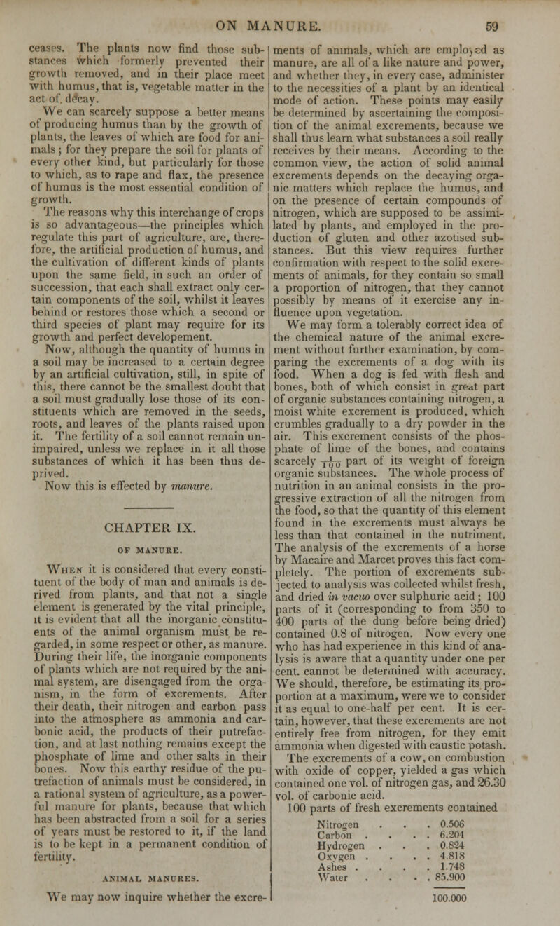 ceases. The plants now find those sub- Stances \vhich formerly prevented their growth removed, and in their place meet with humus, that is, vegetable matter in the act of decay. We can scarcely suppose a better means of producing humus than by the growth of plants, the leaves of which are food for ani- mals ; for they prepare the soil for plants of every other kind, but particularly for those to which, as to rape and flax, the presence of humus is the most essential condition of growth. The reasons why this interchange of crops is so advantageous—the principles which regulate this part of agriculture, are, there- fore, the artificial production of humus, and the cultivation of different kinds of plants upon the same field, in such an order of succession, that each shall extract only cer- tain components of the soil, whilst it leaves behind or restores those which a second or third species of plant may require for its growth and perfect developement. Now, although the quantity of humus in a soil may be increased to a certain degree by an artificial cultivation, still, in spite of this, there cannot be the smallest doubt that a soil must gradually lose those of its con- stituents which are removed in the seeds, roots, and leaves of the plants raised upon it. The fertility of a soil cannot remain un- impaired, unless we replace in it all those substances of Avhich it has been thus de- prived. Now this is effected by manure. CHAPTER IX. OF MANURE. When it is considered that every consti- tuent of the body of man and animals is de- rived from plants, and that not a single element is generated by the vital principle, it is evident that all the inorganic constitu- ents of the animal organism must be re- garded, in some respect or other, as manure. During their life, the inorganic components of plants which are not required by the ani- mal system, are disengaged from the orga- nism, in the form of excrements. After their death, their nitrogen and carbon pass into the atmosphere as ammonia and car- bonic acid, the products of their putrefac- tion, and at last nothing remains except the phosphate of lime and other salts in their bones. Now this earthy residue of the pu- trefaction of animals must be considered, in a rational system of agriculture, as a power- ful manure for plants, because that which has been abstracted from a soil for a series of years must be restored to it, if the land is to be kept in a permanent condition of fertility. ANIMAL MANURES. We may now inquire whether the excre- ments of animals, which are employed as manure, are all of a like nature and power, and whether they, in every case, administer to the necessities of a plant by an identical mode of action. These points may easily be determined by ascertaining the composi- tion of the animal excrements, because we shall thus learn what substances a soil really receives by their means. According to the common view, the action of solid animal excrements depends on the decaying orga- nic matters which replace the humus, and on the presence of certain compounds of nitrogen, which are supposed to be assimi- lated by plants, and employed in the pro- duction of gluten and other azotised sub- stances. But this view requires further confirmation with respect to the solid excre- ments of animals, for they contain so small a proportion of nitrogen, that they cannot possibly by means of it exercise any in- fluence upon vegetation. We may form a tolerably correct idea of the chemical nature of the animal excre- ment Avithout further examination, by com- paring the excrements of a dog with its food. When a dog is fed with fle>h and bones, both of which consist in great part of organic substances containing nitrogen, a moist white excrement is produced, which crumbles gradually to a dry powder in the air. This excrement consists of the phos- phate of lime of the bones, and contains scarcely jfa part of its weight of foreign organic substances. The whole process of nutrition in an animal consists in the pro- gressive extraction of all the nitrogen from the food, so that the quantity of this element found in the excrements must always be less than that contained in the nutriment. The analysis of the excrements of a horse by Macaire and Marcet proves this fact com- pletely. The portion of excrements sub- jected to analysis was collected whilst fresh, and dried in vacuo over sulphuric acid ; 100 parts of it ('corresponding to from 350 to 400 parts of the dung before being dried) contained 0.8 of nitrogen. Now every one who has had experience in this kind of ana- lysis is aware that a quantity under one per cent, cannot be determined with accuracy. We should, therefore, be estimating its pro- portion at a maximum, were we to consider it as equal to one-half per cent. It is cer- tain, however, that these excrements are not entirely free from nitrogen, for they emit ammonia when digested with caustic potash. The excrements of a cow, on combustion with oxide of copper, yielded a gas which contained one vol. of nitrogen gas, and 26.30 vol. of carbonic acid. 100 parts of fresh excrements contained Nitrogen . . . 0.506 Carbon .... 6.204 Hydrogen . . . 0.824 O.wgen .... 4.818 Ashes .... 1.748 Water .... 85.900 100.000