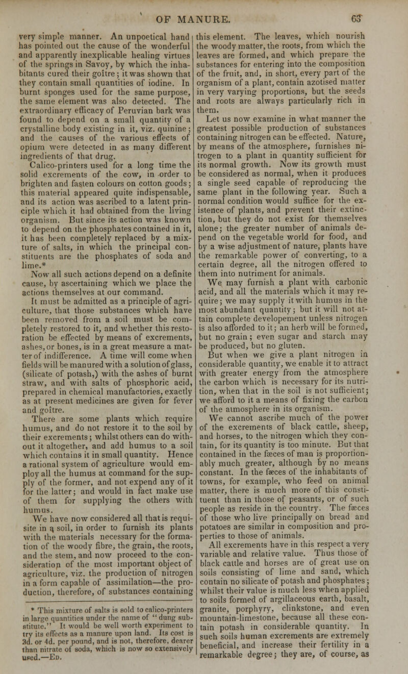 very simple manner. An unpoetical hand has pointed out the cause of the wonderful and apparently inexplicable healing virtues of the springs in Savoy, by which the inha- bitants cured their goitre; it was shown that they contain small quantities of iodine. In burnt sponges used for the same purpose, the same element was also detected. The extraordinary efficacy of Peruvian bark was found 1o depend on a small quantity of a crystalline body existing in it, viz. quinine; and the causes of the various effects of opium were detected in as many different ingredients of that drug. Calico-printers used for a long time the solid excrements of the cow, in order to brighten and fasten colours on cotton goods; this material appeared quite indispensable, and its action was ascribed to a latent prin- ciple which it had obtained from the living organism. But since its action was known to depend on the phosphates contained in it, it has been completely replaced by a mix- ture of salts, in which the principal con- stituents are the phosphates of soda and lime.* Now all such actions depend on a definite cause, by ascertaining which we place the actions themselves at our command. It must be admitted as a principle of agri- culture, that those substances which have been removed from a soil must be com- pletely restored to it, and whether this resto- ration be effected by means of excrements, ashes, or bones, is in a great measure a mat- ter of indifference. A time will come when fields will be manured with a solution of glass, (silicate of potash,) with the ashes of burnt straw, and with salts of phosphoric acid, prepared in chemical manufactories, exactly as at present medicines are given for fever and goitre. There are some plants which require humus, and do not restore it to the soil by their excrements; whilst others can do with- out it altogether, and add humus to a soil which contains it in small quantity. Hence a rational system of agriculture would em- ploy all the humus at command for the sup- ply of the former, and not expend any of it for the latter; and would in fact make use of them for supplying the others with humus. We have now considered all that is requi- site in a. soil, in order to furnish its plants with the materials necessary for the forma- tion of the woody fibre, the grain, the roots, and the stem, and now proceed to the con- sideration of the most important object of agriculture, viz. the production of nitrogen in a form capable of assimilation—the pro- duction, therefore, of substances containing * This mixture of salts is sold to calico-printers in lanje quantities under the name of  dung sub- stitute. It would be well worth experiment to try its effects as a manure upon land. Its cost is 3d. or 4d. per pound, and is not, therefore, dearer than nitrate of soda, which is now so extensively used.—Ed. this element. The leaves, which nourish the woody matter, the roots, from which the leaves are formed, and which prepare the substances for entering into the composition of the fruit, and, in short, every part of the organism of a plant, contain azotised matter in very varying proportions, but the seeds and roots are always particularly rich in them. Let us now examine in what manner the greatest possible production of substances containing nitrogen can be effected. Nature, by means of the atmosphere, furnishes ni- trogen to a plant in quantity sufficient for its normal growth. Now its growth must be considered as normal, when it produces a single seed capable of reproducing the same plant in the following year. Such a normal condition would suffice for the ex- istence of plants, and prevent their extinc- tion, but they do not exist for themselves alone; the greater number of animals de- pend on the vegetable world for food, and by a wise adjustment of nature, plants have the remarkable power of converting, to a certain degree, all the nitrogen offered to them into nutriment for animals. We may furnish a plant with carbonic acid, and all the materials which it may re- quire; we may supply it with humus in the most abundant quantity; but it will not at- tain complete developement unless nitrogen is also afforded to it; an herb will be formed, but no grain; even sugar and starch may be produced, but no gluten. But when we give a plant nitrogen in considerable quantity, we enable it to attract with greater energy from the atmosphere the carbon which is necessary for its nutri- tion, when that in the soil is not sufficient; we afford to it a means of fixing the carbon of the atmosphere in its organism. We cannot ascribe much of the power of the excrements of black cattle, sheep, and horses, to the nitrogen which they con- tain, for its quantity is too minute. But that contained in the faeces of man is proportion- ably much greater, although by no means constant. In the faeces of the inhabitants of towns, for example, who feed on animal matter, there is much more of this consti- tuent than in those of peasants, or of such people as reside in the country. The faeces of those who live principally on bread and potatoes are similar in composition and pro- perties to those of animals. All excrements have in this respect a very variable and relative value. Thus those of black cattle and horses are of great use on soils consisting of lime and sand, which contain no silicate of potash and phosphates; whilst their value is much less when applied to soils formed of argillaceous earth, basalt, granite, porphyry, clinkstone, and even mountain-limestone, because all these con- tain potash in considerable quantity. In such soils human excrements are extremely beneficial, and increase their fertility in a remarkable degree; they are, of course, as