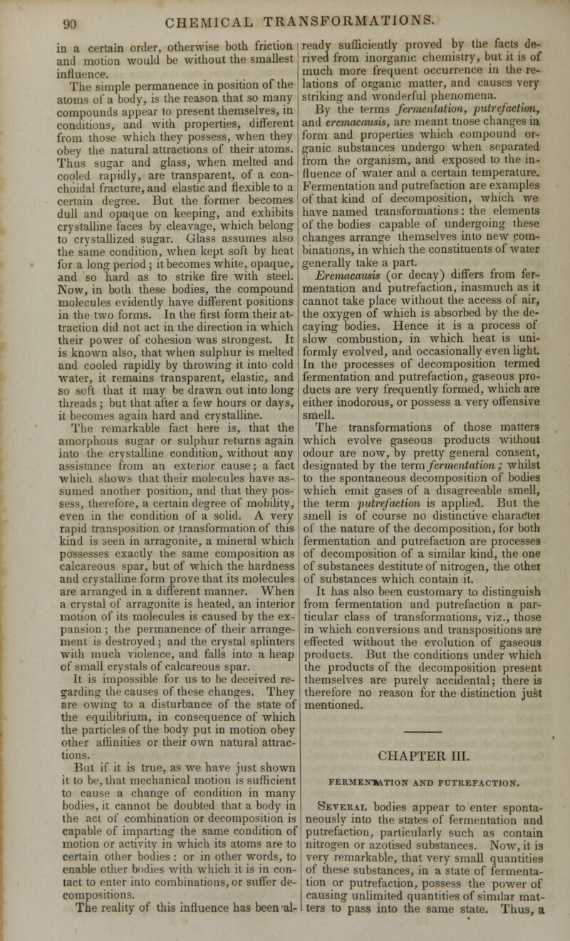 in a certain order, otherwise both friction and motion would be without the smallest influence. The simple permanence in position of the atoms of a body, is the reason that so many- compounds appear to present themselves, in conditions, and with properties, different from those which they possess, when they obey the natural attractions of their atoms. Thus sugar and glass, when melted and cooled rapidly, are transparent, of a con- choidal fracture, and elastic and flexible to a certain degree. But the former becomes dull and opaque on keeping, and exhibits crystalline faces by cleavage, which belong to crystallized sugar. Glass assumes also the same condition, when kept soft by heat for a long period; it becomes white, opaque, and so hard as to strike fire with steel. Now, in both these bodies, the compound molecules evidently have different positions in the two forms. In the first form their at- traction did not act in the direction in which their power of cohesion was strongest. It is known also, that when sulphur is melted and cooled rapidly by throwing it into cold water, it remains transparent, elastic, and so soft that it may be drawn out into long threads; but that after a few hours or days, it becomes again hard and crystalline. The remarkable fact here is, that the amorphous sugar or sulphur returns again into the crystalline condition, without any assistance from an exterior cause; a fact which shows that their molecules have as- sumed another position, and that they pos- sess, therefore, a certain degree of mobility, even in the condition of a solid. A very rapid transposition or transformation of this kind is seen in arragonite, a mineral which possesses exactly the same composition as calcareous spar, but of which the hardness and crystalline form prove that its molecules are arranged in a different manner. When a crystal of arragonite is heated, an interior motion of its molecules is caused by the ex- pansion ; the permanence of their arrange- ment is destroyed ; and the crystal splinters Avith much violence, and falls into a heap of small crystals of calcareous spar. It is impossible for us to be deceived re- garding ihe causes of these changes. They are owing to a disturbance of the state of the equilibrium, in consequence of which the particles of the body put in motion obey other affinities or their own natural attrac- tions. But if it is true, as we have just shown it to be, that mechanical motion is sufficient to cause a change of condition in many bodies, it cannot be doubted that a body in the act of combination or decomposition is capable of imparting the same condition of motion or activity in which its atoms are to certain other bodies : or in other words, to enable other bodies with which it is in con- tact to enter into combinations, or suffer de- compositions. The reality of this influence has been al- ready sufficiently proved by the facts de- rived from inorganic chemistry, but it is of much more frequent occurrence in the re- lations of organic matter, and causes very striking and wonderful phenomena. By the terms fermentation, putrefaction, and eremacausis, are meant tnose changes in form and properties which compound or- ganic substances undergo when separated from the organism, and exposed to the in- fluence of water and a certain temperature. Fermentation and putrefaction are examples of that kind of decomposition, which we have named transformations: the elements of the bodies capable of undergoing these changes arrange themselves into new com- binations, in which the constituents of water generally take a part. Eremiicausis (or decay) differs from fer- mentation and putrefaction, inasmuch as it cannot take place without the access of air, the oxygen of which is absorbed by the de- caying bodies. Hence it is a process of slow combustion, in which heat is uni- formly evolved, and occasionally even light. In the processes of decomposition termed fermentation and putrefaction, gaseous pro- ducts are very frequently formed, which are either inodorous, or possess a very offensive smell. The transformations of those matters which evolve gaseous products without odour are now, by pretty general consent, designated by the term fermentation; whilst to the spontaneous decomposition of bodies which emit gases of a disagreeable smell, the term 'putrefaction is applied. But the smell is of course no distinctive charadei of the nature of the decomposition, for both fermentation and putrefaction are processes of decomposition of a similar kind, the one of substances destitute of nitrogen, the other of substances which contain it. It has also been customary to distinguish from fermentation and putrefaction a par- ticular class of transformations, viz., those in which conversions and transpositions are effected without the evolution of gaseous products. But the conditions under which the products of the decomposition present themselves are purely accidental; there is therefore no reason for the distinction just mentioned. CHAPTER III. FERMENUVTION AND PUTREFACTION. Several bodies appear to enter sponta- neously into the states of fermentation and putrefaction, particularly such as contain nitrogen or azotised substances. Now, it is very remarkable, that very small quantities of these substances, in a state of fermenta- tion or putrefaction, possess the power of causing unlimited quantities of similar mat- ters to pass into the same state. Thus, a