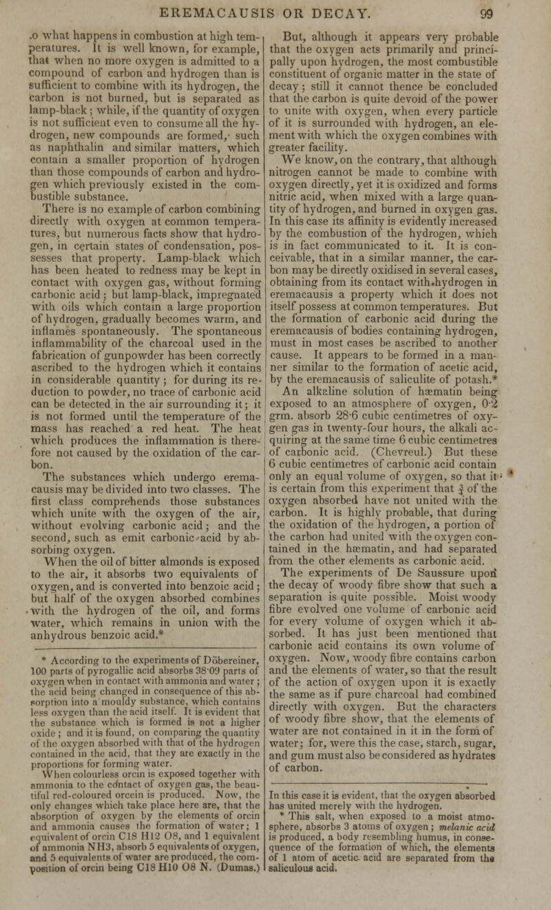 .0 what happens in combustion at high tem- peratures. It is well known, for example, that when no more oxygen is admitted to a compound of carbon and hydrogen than is Bufficient to combine with its hydrogen, the carbon is not burned, but is separated as lamp-black; while, if the quantity of oxygen is not sufficient even to consume all the ny- drogen, new compounds are formed,- such as naphthalin and similar matters, which contain a smaller proportion of hydrogen than those compounds of carbon and hydro- gen which previously existed in the com- bustible substance. There is no example of carbon combining directly with oxygen at common tempera- tures, but numerous facts show that hydro- gen, in certain states of condensation, pos- sesses that property. Lamp-black which has been heated to redness may be kept in contact with oxygen gas, without forming carbonic acid ; but lamp-black, impregnated with oils which contain a large proportion of hydrogen, gradually becomes warm, and inflames spontaneously. The spontaneous inflammability of the charcoal used in the fabrication of gunpowder has been correctly ascribed to the hydrogen which it contains in considerable quantity ; for during its re- duction to powder, no trace of carbonic acid can be detected in the air surrounding it; it is not formed until the temperature of the mass has reached a red heat. The heat which produces the inflammation is there- fore not caused by the oxidation of the car- bon. The substances which undergo erema- causis may be divided into two classes. The first class comprehends those substances which unite with the oxygen of the air, without evolving carbonic acid; and the second, such as emit carbonic'acid by ab- sorbing oxygen. When the oil of bitter almonds is exposed to the air, it absorbs two equivalents of oxygen, and is converted into benzoic acid ; but half of the oxygen absorbed combines • With the hydrogen of the oil, and forms water, which remains in union with the anhydrous benzoic acid.* * According to the experiments of Dobereiner, 100 parts of pyrogallic acid absorbs 38'0'J parts of oxygon when in contact with ammonia and water ; the acid being changed in consequence of this ab- Forptton into a mouldy substance, which contains less oxygen than the acid itself. It is evident that the substance which is formed is not a higher oxide ; and it is found, on comparing the quantity of the oxygen absorbed with that of the hydrogen contained in the acid, that they are exactly in the proportions for forming water. When colourless orcin is exposed together with ammonia to the cdntact of oxygen gas, the beau- tiful red-coloured orcein is produced. Now, the only changes which take place here are, that the absorption of oxygen by the elements of orcin and ammonia causes the formation of water; 1 equivalent of orcin C18 H12 08, and 1 equivalent of ammonia NH3, absorb 5 equivalents of oxygen, and 5 equivalents of water are produced, the com- position of orcin being C18H10 08 N. (Dumas.) But, although it appears very probable that the oxygen acts primarily and princi- pally upon hydrogen, the most combustible constituent of organic matter in the state of decay; still it cannot thence be concluded that the carbon is quite devoid of the power to unite with oxygen, when every particle of it is surrounded with hydrogen, an ele- ment with which the oxygen combines with greater facility. We know, on the contrary, that although nitrogen cannot be made to combine with oxygen directly, yet it is oxidized and forms nitric acid, when mixed with a large quan- tity of hydrogen, and burned in oxygen gas. In this case its affinity is evidently increased by the combustion of the hydrogen, which is in fact communicated to it. It is con- ceivable, that in a similar manner, the car- bon maybe directly oxidised in several cases, obtaining from its contact with.hydrogen in eremacausis a property which it does not itself possess at common temperatures. But the formation of carbonic acid during the eremacausis of bodies containing hydrogen, must in most cases be ascribed to another cause. It appears to be formed in a man- ner similar to the formation of acetic acid, by the eremacausis of saliculite of potash.* An alkaline solution of haematin being exposed to an atmosphere of oxygen, 02 grm. absorb 28-6 cubic centimetres of oxy- gen gas in twenty-four hours, the alkali ac- quiring at the same time 6 cubic centimetres of carbonic acid. (Chevreul.) But these 6 cubic centimetres of carbonic acid contain only an equal volume of oxygen, so that it; ' is certain from this experiment that f of the oxygen absorbed have not united with the carbon. It is highly probable, that during the oxidation of the hydrogen, a portion of the carbon had united with the oxygen con- tained in the harniatin, and had separated from the other elements as carbonic acid. The experiments of De Saussure upon the decay of woody fibre show that such a separation is quite possible. Moist woody fibre evolved one volume of carbonic acid for every volume of oxygen which it ab- sorbed. It has just been mentioned that carbonic acid contains its own volume of oxygen. Now, woody fibre contains carbon and the elements of water, so that the result of the action of oxygen upon it is exactly the same as if pure charcoal had combined directly with oxygen. But the characters of woody fibre show, that the elements of water are not contained in it in the form of water; for, were this the case, starch, sugar, and gum must also be considered as hydrates of carbon. In this case it is evident, that the oxygen absorbed has united merely with the hydrogen. * This salt, when exposed to a moist atmo- sphere, absorbs 3 atoms of oxygen ; melanic acid is produced, a body resembling humus, in conse- quence of the formation of which, the elements of 1 atom of acetic- acid are separated from the saliculous acid.