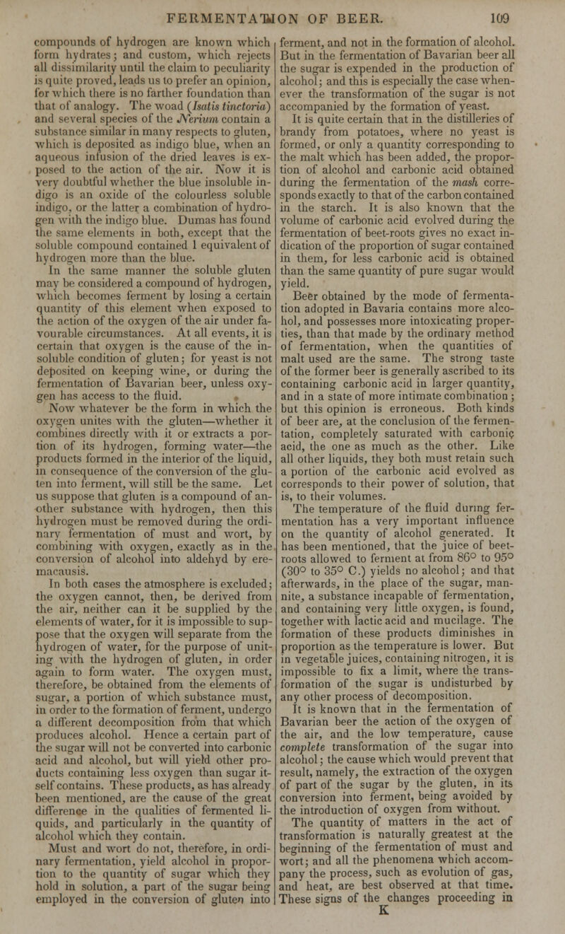 compounds of hydrogen are known which form hydrates; and custom, which rejects all dissimilarity until the claim to peculiarity is quite proved, leads us to prefer an opinion, for which there is no farther foundation than that of analogy. The woad (Isalis linctoria) and several species of the JYerium contain a substance similar in many respects to gluten, which is deposited as indigo blue, when an aqueous infusion of the dried leaves is ex- posed to the action of the air. Now it is very doubtful whether the blue insoluble in- digo is an oxide of the colourless soluble indigo, or the latter a combination of hydro- gen with the indigo blue. Dumas has found the same elements in both, except that the soluble compound contained 1 equivalent of hydrogen more than the blue. In the same manner the soluble gluten may be considered a compound of hydrogen, which becomes ferment by losing a certain quantity of this element when exposed to the action of the oxygen of the air under fa- vourable circumstances. At all events, it is certain that oxygen is the cause of the in- soluble condition of gluten; for yeast is not deposited on keeping Avine, or during the fermentation of Bavarian beer, unless oxy- gen has access to the fluid. Now whatever be the form in which the oxygen unites with the gluten—whether it combines directly with it or extracts a por- tion of its hydrogen, forming water—the products formed in the interior of the liquid, in consequence of the conversion of the glu- ten into ferment, will still be the same. Let us suppose that gluten is a compound of an- other substance with hydrogen, then this hydrogen must be removed during the ordi- nary fermentation of must and wort, by combining with oxygen, exactly as in the conversion of alcohol into aldehyd by ere- macausis. In both cases the atmosphere is excluded; the oxygen cannot, then, be derived from the air, neither can it be supplied by the elements of water, for it is impossible to sup- {)ose that the oxygen will separate from the lydrogen of water, for the purpose of unit- ing Avith the hydrogen of gluten, in order again to form water. The oxygen must, therefore, be obtained from the elements of sugar, a portion of which substance must, in order to the formation of ferment, undergo a different decomposition from that which produces alcohol. Hence a certain part of the sugar will not be converted into carbonic acid and alcohol, but Avill yield other pro- ducts containing less oxygen than sugar it- self contains. These products, as has already been mentioned, are the cause of the great difference in the qualities of fermented li- quids, and particularly in the quantity of alcohol which they contain. Must and wort do not, therefore, in ordi- nary fermentation, yield alcohol in propor- tion to the quantity of sugar which they hold in solution, a part of the sugar being employed in the conversion of gluten into ferment, and not in the formation of alcohol. But in the fermentation of Bavarian beer all the sugar is expended in the production of alcohol; and this is especially the case when- ever the transformation of the sugar is not accompanied by the formation of yeast. It is quite certain that in the distilleries of brandy from potatoes, Avhere no yeast is formed, or only a quantity corresponding to the malt which has been added, the propor- tion of alcohol and carbonic acid obtained during the fermentation of the mash corre- sponds exactly to that of the carbon contained in the starch. It is also knoAvn that the volume of carbonic acid evolved during the fermentation of beet-roots gives no exact in- dication of the proportion of sugar contained in them, for less carbonic acid is obtained than the same quantity of pure sugar Avould yield. Beer obtained by the mode of fermenta- tion adopted in Bavaria contains more alco- hol, and possesses more intoxicating proper- ties, than that made by the ordinary method of fermentation, Avhen the quantities of malt used are the same. The strong taste of the former beer is generally ascribed to its containing carbonic acid in larger quantity, and in a state of more intimate combination ; but this opinion is erroneous. Both kinds of beer are, at the conclusion of the fermen- tation, completely saturated Avith carbonic acid, the one as much as the other. Like all other liquids, they both must retain such a portion of the carbonic acid evolved as corresponds to their power of solution, that is, to their volumes. The temperature of the fluid during fer- mentation has a very important influence on the quantity of alcohol generated. It has been mentioned, that the juice of beet- roots allowed to ferment at from 86° to 95° (30° to 35° C.) yields no alcohol; and that afterwards, in the place of the sugar, man- nite, a substance incapable of fermentation, and containing very little oxygen, is found, together with lactic acid and mucilage. The formation of these products diminishes in proportion as the temperature is lower. But in vegetable juices, containing nitrogen, it is impossible to fix a limit, where the trans- formation of the sugar is undisturbed by any other process of decomposition. It is knoAvn that in the fermentation of Bavarian beer the action of the oxygen of the air, and the low temperature, cause complete transformation of the sugar into alcohol; the cause Avhich Avould prevent that result, namely, the extraction of the oxygen of part of the sugar by the gluten, in its conversion into ferment, being avoided by the introduction of oxygen from without. The quantity of matters in the act of transformation is naturally greatest at the beginning of the fermentation of must and wort; and all the phenomena which accom- pany the process, such as evolution of gas, and heat, are best observed at that time. These signs of the changes proceeding in K