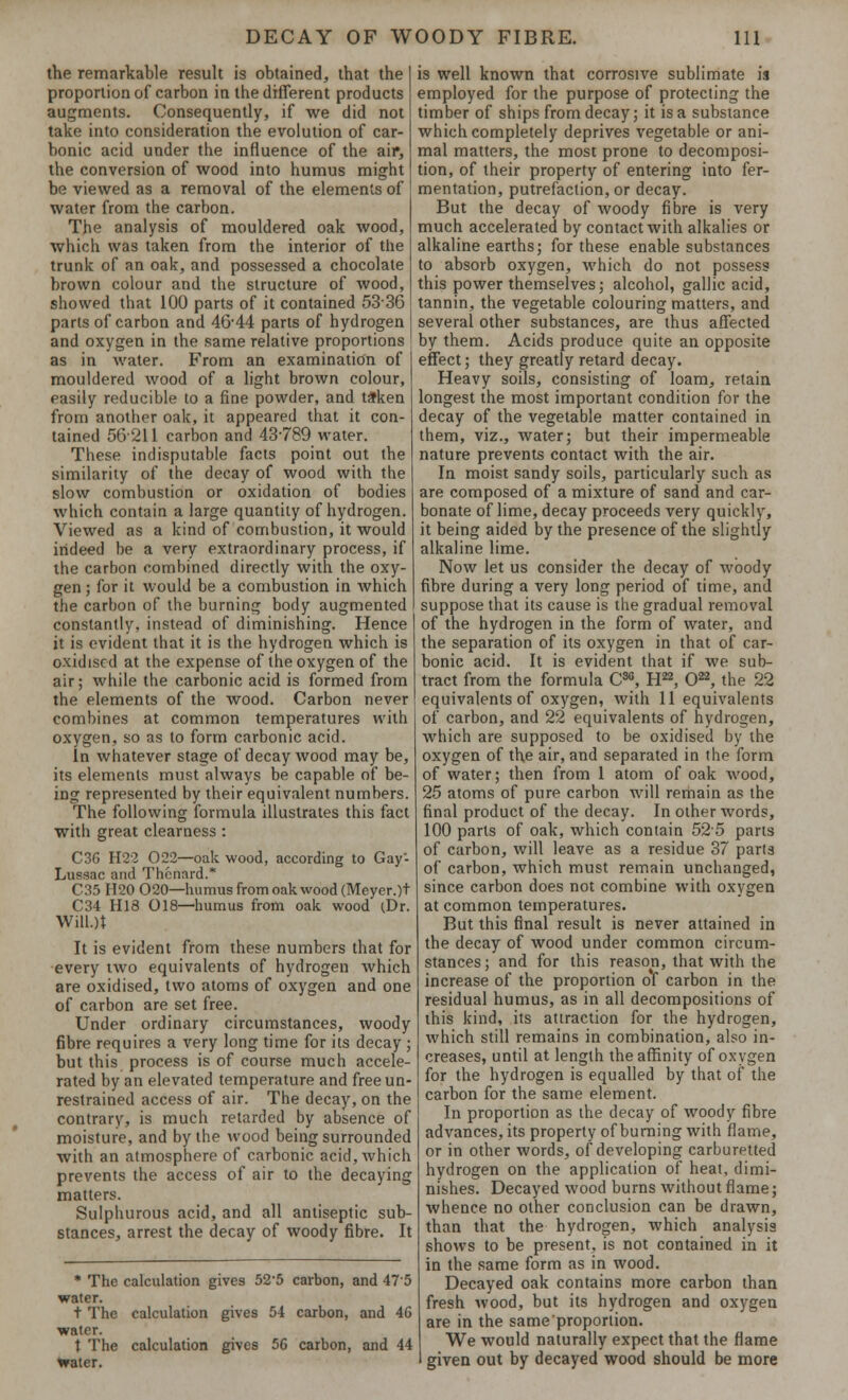 the remarkable result is obtained, that the proportion of carbon in the different products augments. Consequently, if we did not take into consideration the evolution of car- bonic acid under the influence of the air, the conversion of wood into humus might be viewed as a removal of the elements of water from the carbon. The analysis of mouldered oak wood, which was taken from the interior of the trunk of an oak, and possessed a chocolate brown colour and the structure of wood, showed that 100 parts of it contained 5336 parts of carbon and 46-44 parts of hydrogen and oxygen in the same relative proportions as in water. From an examination of mouldered wood of a light brown colour, easily reducible to a fine powder, and taken from another oak, it appeared that it con- tained 56211 carbon and 43-789 water. These indisputable facts point out the similarity of the decay of wood with the slow combustion or oxidation of bodies which contain a large quantity of hydrogen. Viewed as a kind of combustion, it would indeed be a very extraordinary process, if the carbon combined directly with the oxy- gen ; for it would be a combustion in which the carbon of the burning body augmented constantly, instead of diminishing. Hence it is evident that it is the hydrogen which is oxidised at the expense of the oxygen of the air; while the carbonic acid is formed from the elements of the wood. Carbon never combines at common temperatures with oxygen, so as to form carbonic acid. In whatever stage of decay wood may be, its elements must always be capable of be- ing represented by their equivalent numbers. The following formula illustrates this fact with great clearness : C36 H22 022—oak wood, according to Gay- Lussac and Thcnard.* C35 H20 O20—humus from oak wood (Meyer.)t C34 H18 018—humus from oak wood (Dr. WilL)t It is evident from these numbers that for every two equivalents of hydrogen which are oxidised, two atoms of oxygen and one of carbon are set free. Under ordinary circumstances, woody fibre requires a very long time for its decay ; but this process is of course much accele- rated by an elevated temperature and free un- restrained access of air. The decay, on the contrary, is much retarded by absence of moisture, and by the wood being surrounded with an atmosphere of carbonic acid, which prevents the access of air to the decaying matters. Sulphurous acid, and all antiseptic sub- stances, arrest the decay of woody fibre. It * The calculation gives 52-5 carbon, and 475 water. t The calculation gives 54 carbon, and 46 water. t The calculation gives 56 carbon, and 44 trater. is well known that corrosive sublimate is employed for the purpose of protecting the timber of ships from decay; it is a substance which completely deprives vegetable or ani- mal matters, the most prone to decomposi- tion, of their property of entering into fer- mentation, putrefaction, or decay. But the decay of woody fibre is very much accelerated by contact with alkalies or alkaline earths; for these enable substances to absorb oxygen, which do not possess this power themselves; alcohol, gallic acid, tannin, the vegetable colouring matters, and several other substances, are thus affected by them. Acids produce quite an opposite effect; they greatly retard decay. Heavy soils, consisting of loam, retain longest the most important condition for the decay of the vegetable matter contained in them, viz., water; but their impermeable nature prevents contact with the air. In moist sandy soils, particularly such as are composed of a mixture of sand and car- bonate of lime, decay proceeds very quickly, it being aided by the presence of the slightly alkaline lime. Now let us consider the decay of woody fibre during a very long period of time, and suppose that its cause is the gradual removal of the hydrogen in the form of water, and the separation of its oxygen in that of car- bonic acid. It is evident that if we sub- tract from the formula C30, H22, O22, the 22 equivalents of oxygen, with 11 equivalents of carbon, and 22 equivalents of hydrogen, which are supposed to be oxidised by the oxygen of the air, and separated in the form of water; then from 1 atom of oak wood, 25 atoms of pure carbon will remain as the final product of the decay. In other words, 100 parts of oak, which contain 525 parts of carbon, will leave as a residue 37 parts of carbon, which must remain unchanged, since carbon does not combine with oxygen at common temperatures. But this final result is never attained in the decay of wood under common circum- stances ; and for this reason, that with the increase of the proportion of carbon in the residual humus, as in all decompositions of this kind, its attraction for the hydrogen, which still remains in combination, also in- creases, until at length the affinity of oxygen for the hydrogen is equalled by that of the carbon for the same element. In proportion as the decay of woody fibre advances, its property of burning with flame, or in other words, of developing carburetted hydrogen on the application of heat, dimi- nishes. Decayed wood burns without flame; whence no other conclusion can be drawn, than that the hydrogen, which analysis shows to be present, is not contained in it in the same form as in wood. Decayed oak contains more carbon than fresh wood, but its hydrogen and oxygen are in the sameproporlion. We would naturally expect that the flame given out by decayed wood should be more