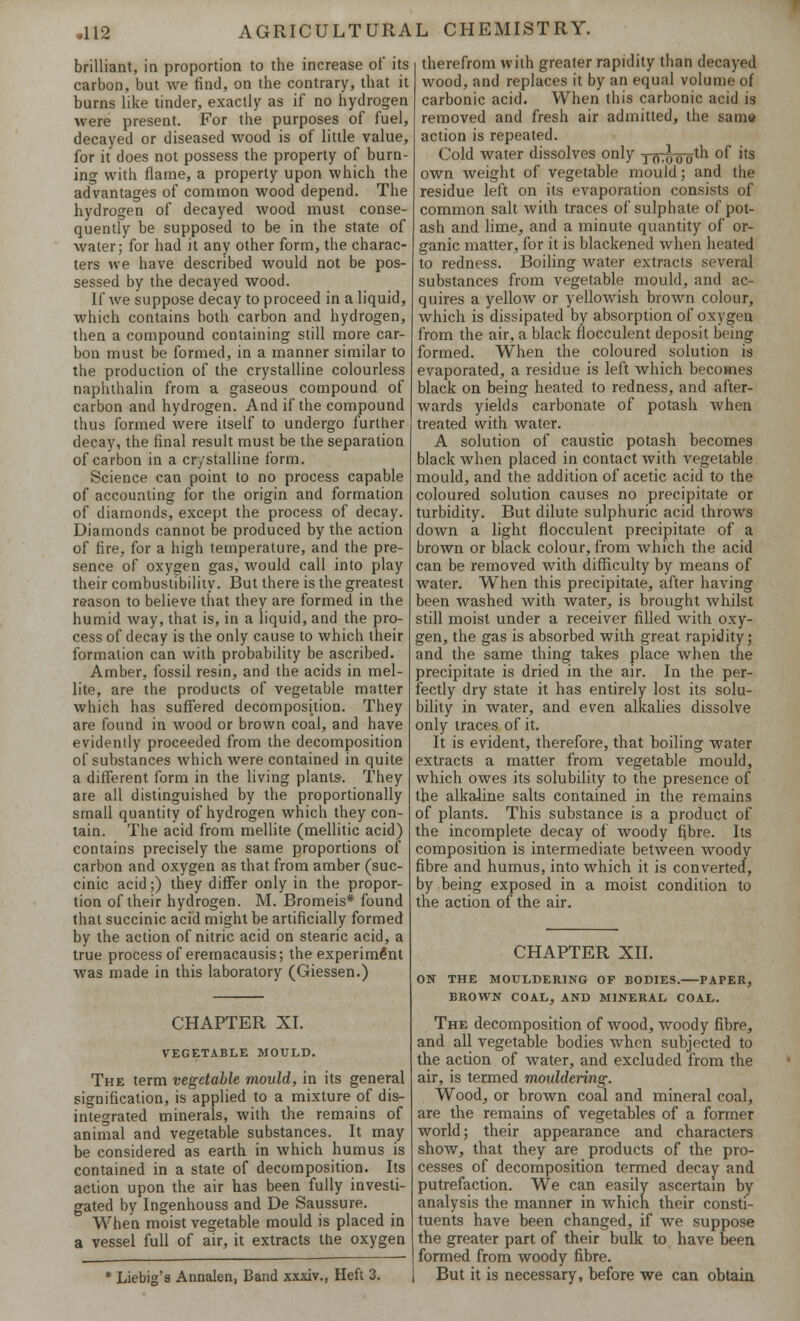 brilliant, in proportion to the increase of its carbon, but we find, on the contrary, that it burns like tinder, exactly as if no hydrogen were present. For the purposes of fuel, decayed or diseased wood is of little value, for it does not possess the property of burn- ing with flame, a property upon which the advantages of common wood depend. The hydrogen of decayed wood must conse- quently be supposed to be in the state of water; for had it any other form, the charac- ters we have described would not be pos- sessed by the decayed wood. If Ave suppose decay to proceed in a liquid, which contains both carbon and hydrogen, then a compound containing still more car- bon must be formed, in a manner similar to the production of the crystalline colourless naphthalin from a gaseous compound of carbon and hydrogen. And if the compound thus formed were itself to undergo further decay, the final result must be the separation of carbon in a crystalline form. Science can point to no process capable of accounting for the origin and formation of diamonds, except the process of decay. Diamonds cannot be produced by the action of fire, for a high temperature, and the pre- sence of oxygen gas, would call into play their combustibility. But there is the greatest reason to believe that they are formed in the humid way, that is, in a liquid, and the pro- cess of decay is the only cause to which their formation can with probability be ascribed. Amber, fossil resin, and the acids in mel- lite, are the products of vegetable matter which has suffered decomposition. They are found in wood or brown coal, and have evidently proceeded from the decomposition of substances which were contained in quite a different form in the living plants-. They are all distinguished by the proportionally small quantity of hydrogen which they con- tain. The acid from mellite (mellitic acid) contains precisely the same proportions of carbon and oxygen as that from amber (suc- cinic acid;) they differ only in the propor- tion of their hydrogen. M. Bromeis* found that succinic acid might be artificially formed by the action of nitric acid on stearic acid, a true process of eremacausis; the experiment was made in this laboratory (Giessen.) CHAPTER XI. VEGETABLE MOULD. The term vegetable mould, in its general signification, is applied to a mixture of dis- integrated minerals, with the remains of animal and vegetable substances. It may be considered as earth in which humus is contained in a state of decomposition. Its action upon the air has been fully investi- gated by Ingenhouss and De Saussure. When moist vegetable mould is placed in a vessel full of air, it extracts the oxygen * Liebig's Annalen, Band xxxiv., Heft 3. therefrom with greater rapidity than decayed wood, and replaces it by an equal volume of carbonic acid. When this carbonic acid is removed and fresh air admitted, the same action is repeated. Cold water dissolves only y(V^oTJm °f 'ts own weight of vegetable mould; and the residue left on its evaporation consists of common salt with traces of sulphate of pot- ash and lime, and a minute quantity of or- ganic matter, for it is blackened when heated to redness. Boiling water extracts several substances from vegetable mould, and ac- quires a yellow or yellowish brown colour, which is dissipated by absorption of oxygen from the air, a black flocculent deposit being formed. When the coloured solution is evaporated, a residue is left which becomes black on being heated to redness, and after- wards yields carbonate of potash when treated with water. A solution of caustic potash becomes black when placed in contact with vegetable mould, and the addition of acetic acid to the coloured solution causes no precipitate or turbidity. But dilute sulphuric acid throws down a light flocculent precipitate of a brown or black colour, from which the acid can be removed with difficulty by means of water. When this precipitate, after having been washed with water, is brought whilst still moist under a receiver filled wfith oxy- gen, the gas is absorbed with great rapidity; and the same thing takes place when the precipitate is dried in the air. In the per- fectly dry state it has entirely lost its solu- bility in water, and even alkalies dissolve only traces of it. It is evident, therefore, that boiling water extracts a matter from vegetable mould, which owes its solubility to the presence of the alkaline salts contained in the remains of plants. This substance is a product of the incomplete decay of woody fibre. Its composition is intermediate between woody fibre and humus, into which it is converted, by being exposed in a moist condition to the action of the air. CHAPTER XII. ON THE MOULDERING OF BODIES. PAPER, BROWN COAL, AND MINERAL COAL. The decomposition of wood, woody fibre, and all vegetable bodies when subjected to the action of water, and excluded from the air, is termed mouldering. Wood, or brown coal and mineral coal, are the remains of vegetables of a former world; their appearance and characters show, that they are products of the pro- cesses of decomposition termed decay and putrefaction. We can easily ascertain by analysis the manner in which their consti- tuents have been changed, if we suppose the greater part of their bulk to have been formed from woody fibre. But it is necessary, before we can obtain