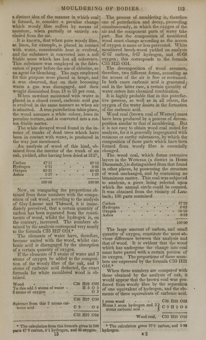 a distinct idea of the manner in which coal is formed, to consider a peculiar change which woody fibre suffers by means of moisture, when partially or entirely ex- cluded from the air. It is known, that when pure woody fibre, as linen, for example, is placed in contact with water, considerable heat is evolved, and the substance is converted into a soft friable mass which has lost all coherence. This substance was employed in the fabri- cation of paper before the use of chlorine, as an agent for bleaching. The rags employed for this purpose were placed in heaps, and it was observed, that on their becoming warm a gas was disengaged, and their weight diminished from 18 to 25 per cent. When sawdust moistened with water is placed in a closed vessel, carbonic acid gas is evolved in the same manner as when air is admitted. A true putrefaction takes place, the wood assumes a white colour, loses its peculiar texture, and is converted into a rot- ten friable matter. The white decayed wood found in the in- terior of trunks of dead trees which have been in contact with water, is produced in the way just mentioned. An analysis of wood of this kind, ob- tained from the interior of the trunk of an oak, yielded, after having been dried at 212°, 10000 Carbon 47-11 Hydrogen 6-31 Oxygen 45-31 Ashes 1-27 10000 Now, on comparing the proportions ob- tained from these numbers with the compo- sition of oak wood, according to the analysis of Gay-Lussac and Thenard, it is imme- diately perceived, that a certain quantity of carbon has been separated from the consti- tuents of wood, whilst the hydrogen is, on the contrary, increased. The numbers ob- tained by the analysis correspond very nearly to the formula C33 H27 024.* The elements of water have, therefore, become united with the wood, whilst car- bonic acid is disengaged by the absorption of a certain quantity of oxygen. If the elements of 5 atoms of water and 3 atoms of oxygen be added to the composi- tion of the woody fibre of the oak, and 3 atoms of carbonic acid deducted, the exact formula for white mouldered wood is ob- tained. Wood C36 H22 022 To this add 5 atoms of water - H 5 O 5 3 atoms of oxygen - 0 3 C36 H27 O30 Subtract from this 3 atoms car- bonic acid • - C 3 0 6 C33 H27 024 * The calculation from this formula gives in 100 parts 479 carbon, 61 hydrogen, and 46 oxygen. 15 The process of mouldering is, therefore one of putrefaction and decay, proceeding simultaneously, in which the oxygen of the air and the component parts of water take part. But the composition of mouldered wood must change according as the access of oxygen is more or less prevented. White mouldered beech-wood yielded on analysis 47-67 carbon, 5G7 hydrogen, and 46-08 oxygen; this corresponds to the formula C33 H25 024. The decomposition of wood assumes, therefore, two different forms, according as the access of the air is free or restrained. In both cases carbonic acid is generated; and in the latter case, a certain quantity of water enters into chemical combination. It is highly probable that in this putrefac- tive process, as well as in all others, the oxygen of the water assists in the formation of the carbonic acid. Wood coal (brown coal of Werner) must have been produced by a process of decom- position similar to that of mouldering. But it is not easy to obtain wood coal suited for analysis, for it is generally impregnated with resinous or earthy substances, by which the composition of those parts which have been formed from woody fibre is essentially changed. The wood coal, which forms extensive layers in the Wetterau (a district in Hesse Darmstadt,) is distinguished from that found in other places, by possessing the structure of wood unchanged, and by containing no bituminous matter. This coal was subjected to analysis, a piece being selected upon which the annual circle could be counted. It was obtained from the vicinity of Lau- bach; 100 parts contained Carbon .... 57-28 Hydrogen - - - - 6*03 Oxygen ..... 3610 Ashes .... o-59 10000 The large amount of carbon, and small quantity of oxygen, constitute the most eb- vious difference between this analysis and that of wood. It is evident that the wood which has undergone the change into coal must have parted with a certain portion of its oxygen. The proportions of these num- bers are expressed by the formula C33 H21 016.* When these numbers are compared with those obtained by the analysis of oak, it would appear that the brown coal was pro- duced from woody fibre by the separation of one equivalent of hydrogen, and the ele- ments of three equivalents of carbonic acid. 1 atom wood - - C36 H22 022 Minus 1 atom hydrogen and 3? q 3 jj j q g atoms carbonic acid • $ Wood coal, C33 H21 016 * The calculation gives 57-5 carbon, and 598 hydrogen. k2