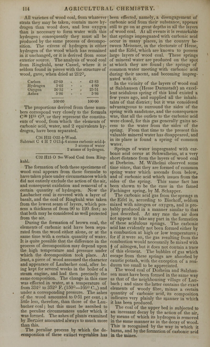 All varieties of wood coal, from whatever strata they may be taken, contain more hy- drogen than wood does, and less oxygen than is necessary to form water with this hydrogen; consequently they must all be produced by the same process of decompo- sition. The excess of hydrogen is either hydrogen of the wood which has remained in it unchanged, or it is derived from some exterior source. The analysis of wood coal from Ringkuhl, near Cassel, where it is seldom found in pieces with the structure of wood, gave, when dried at 212°, Carbon 62-60 6383 Hydrogen 5-02 4-80 Oxygen 26-52 2551 Ashes 586 5-86 10000 10000 The proportions derived from these num- bers correspond very closely to the formula C32 H15 O9, or they represent the constitu- ents of wood, from which the elements of carbonic acid, water, and 2 equivalents hy- drogen, have been separated. C36H22 022-t-Wood. Subtract C 4 H 7 0134-4 atoms carbonic acid-f- 5 atoms of water 2 atoms of hydrogen. C32 H15 O 9= Wood Coal from Ring- kuhl. The formation of both these specimens of wood coal appears from these formula? to have taken place under circumstances which did not entirely exclude the action of the air, and consequent oxidation and removal of a certain quantity of hydrogen. Now the Laubacher coal is covered with a layer of basalt, and the coal of Ringkuhl was taken from the lowest seam of layers, which pos- sess a thickness of from 90 to 120 feet; so that both may be considered as well protected from the air. During the formation of brown coal, the elements of carbonic acid have been sepa- rated from the wood either alone, or at the same time with a certain quantity of water. It is quite possible that the difference in the process of decomposition may depend upon the high temperature and pressure under which the decomposition took place. At least, a piece of wood assumed the character and appearace of Laubacher coal, after be- ing kept for several weeks in the boiler of a steam engine, and had then precisely the same composition. The change in this case was effected in water, at a temperature of from 3340 to 352° F. (150°—160° C.,) and under a corresponding pressure. The ashes of the wood amounted to 0-51 per cent.; a little less, therefore, than those of the Lau- bacher coal; but this must be ascribed to the peculiar circumstances under which it was formed. The ashes of plants examined by Benaier amounted always to much more than this. The peculiar process by which the de- composition of these extinct vegetables has been effected, namely, a disengagement of carbonic acid from their substance, appears still to go on at great depths in all the layers of wood coal. At all events it is remarkable that springs impregnated with carbonic acid occur in many places, in the country be- tween Meissner, in the electorate of Hesse, and the Eifel, which are known to possess large layers of wood coal. These springs of mineral water are produced on the spot at which they are found ; the springs of common water meeting with carbonic acid during their ascent, and becoming impreg- nated with it. In the vicinity of the layers of wood coal at Salshausen (Hesse Darmstadt) an excel- lent acidulous spring of this kind existed a few years ago, and supplied all the inhabi- tants of that district; but it was considered advantageous to surround the sides of the spring with sandstone, and the consequence was, that all the outlets to the carbonic acid were closed, for this gas generally gains ac- cess to the water from the sides of the spring. From that time to the present this valuable mineral water has disappeared, and in its place is found a spring of common water. Springs of water impregnated with car- bonic acid occur at Schwalheim, at a very short distance from the layers of wood coal at Dorheim. M. Wilhelmi observed some time since, that they are formed of common spring water which ascends from below, and of carbonic acid which issues from the sides of the spring. This same fact has been shown to be the case in the famed Fachinger spring, by M. Schapper. The carbonic acid gas from the springs in the Eifel is, according to Bischoff, seldom mixed with nitrogen or oxygen, and is pro- bably produced in a manner similar to that just described. At any rate the air does not appear to take any part in the formation of these acidulous springs. The carbonic acid has evidently not been formed either by a combustion at high or low temperatures; for if it were so, the gas resulting from the combustion would necessarily be mixed with I of nitrogen, but it does not contain a trace of this element. The bubbles of gas which escape from these springs are absorbed by caustic potash, with the exception of a resi- duum too small to be appreciated. The wood coal of Dorheim and Salzhau- sen must have been formed in the same way as that of the neighbouring village of Lau- bach ; and since the latter contains the exact elements of woody fibre, minus a certain quantity of carbonic acid, its composition indicates very plainly the manner in which it has been produced. The coal of the upper bed is subjected to an incessant decay by the action of the air, by means of which its hydrogen is removed in the same manner as in the decay of wood. This is recognised by the way in which it burns, and by the formation of carbonic acid in the mines.