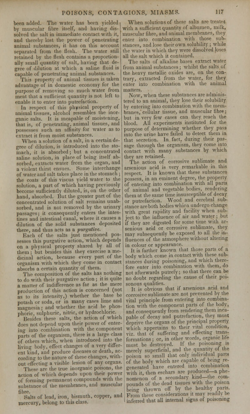 been added. The water has been yielded by muscular fibre itself, and having dis- solved the salt in immediate contact with it, and thereby lost the power of penetrating animal substances, it has on this account separated from the flesh. The water still retained by the flesh contains a proportion- ally small quantity of salt, having that de- gree of dilution at which a saline fluid is capable of penetrating animal substances. This property of animal tissues is taken advantage of in domestic economy for the purpose of removing so much water from meat that a sufficient quantity is not left to enable it to enter into putrefaction. In respect of this physical property of animal tissues, alcohol resembles the inor- ganic salts. It is incapable of moistening, that is, of penetrating, animal tissues, and possesses such an affinity for water as to extract it from moist substances. When a solution of a salt, in a certain de- gree of dilution, is introduced into the sto- mach, it is absorbed; but a concentrated saline solution, in place of being itself ab- sorbed, extracts water from the organ, and a violent thirst ensues. Some interchange of water and salt takes place in the stomach; the coats of this viscus yield water to the solution, a part of which having previously become sufficiently diluted, is, on the other hand, absorbed. But the greater part of the concentrated solution of salt remains unab- sorbed, and is not removed by the urinary passages; it consequently enters the intes- tines and intestinal canal, where it causes a dilution of the solid substances deposited there, and thus acts as a purgative. Each of the salts just mentioned pos- sesses this purgative action, which depends on a physical property shared by all of them ; but besides this they exercise a me- dicinal action, because every part of the organism with which they come in contact absorbs a certain quantity of them. The composition of the salts has nothing to do with their purgative action ; it is quite a matter of indifference as far as the mere production of this action is concerned (not as to its intensity,) whether the base be potash or soda, or in many cases lime and magnesia; and whether the acid be phos- phoric, sulphuric, nitric, or hydrochloric. Besides these salts, the action of which does not depend upon their power of enter- ing into combination with the component pa°rts of the organism, there is a large class of others which, when introduced into the living body, effect changes of a very differ- ent kind, and produce diseases or death, ac- cording to the nature of these changes, with- out effecting a visible lesion of any organs. These are the true inorganic poisons, the action of which depends upon their power of forming permanent compounds with the substance of the membranes, and muscular fibre. , Salts of lead, iron, bismuth, copper, and mercury, belong to this class. When solutions of these salts are treated with a sufficient quantity of albumen, milk, muscular fibre, and animal membranes, they enter into combination with those sub- stances, and lose their own solubility ; while the water in which they were dissolved loses all the salt which it contained. The salts of alkaline bases extract water from animal substances ; whilst the salts of the heavy metallic oxides are, on the con- trary, extracted from the water, for they enter into combination with the animal matters. Now, when these substances are adminis- tered to an animal, they lose their solubility by entering into combination with the mem- branes,' cellular tissue, and muscular fibre; but in very few cases can they reach the blood. All experiments instituted for the purpose of determining whether they pass into the urine have failed to detect them in that secretion. In fact, during their pas- sage through the organism, they come into contact with many substances by which they are retained. The action of corrosive sublimate and arsenious acid is very remarkable in this respect. It is known that these substances possess, in an eminent degree, the property of entering into combination with all parts of animal and vegetable bodies, rendering them at the same time insusceptible of decay or putrefaction. Wood and cerebral sub- stance are both bodies whicn undergo change with great rapidity and facility when sub- ject to the influence of air and water; but if they are digested for some time with ar- senious acid or corrosive sublimate, they may subsequently be exposed to all the in- fluences of the atmosphere without altering in colour or appearance. It is farther known that those parts of a body which come in contact with these sub- stances during poisoning, and which there- fore enter into combination with them, do not afterwards putrefy; so that there can be no doubt regarding the cause of their poi- sonous qualities. It is obvious that if arsenious acid and corrosive sublimate are not prevented by the vital principle from entering into combina- tion with the component parts of the body, and consequently from rendering them inca- pable of decay and putrefaction, they must deprive the organs of the principal property which appertains to their vital condition, viz. that of suffering and effecting trans- formations ; or, in other words, organic life must be destroyed. If the poisoning is merely superficial, and the quantity of the poison so small that only individual parts of the body which are capable of being re- generated have entered into combination with it, then eschars are produced—a phe- nomenon of a secondary kind—the com- pounds of the dead tissues with the poison beino- thrown off by the healthy parts. From these considerations it may readily be inferred that all internal signs of poisoning