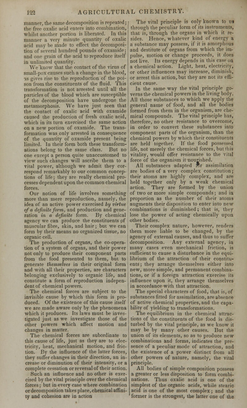 manner, the same decomposition is repeated; the free oxalic acid enters into combination, whilst another portion is liberated. In this manner a very minute quantity of oxalic acid may be made to effect the decomposi- tion of several hundred pounds of oxamide; and one grain of the acid to reproduce itself in unlimited quantity. We know that the contact of the virus of small-pox causes such a change in the blood, as gives rise to the reproduction of the poi- son from the constituents of the fluid. This transformation is not arrested until all the particles of the blood which are susceptible of the decomposition have undergone the metamorphosis. We have just seen that the contact of oxalic acid with oxamide caused the production of fresh oxalic acid, which in its turn exercised the same action on a new portion of oxamide. The trans- formation was.only arrested in consequence of the quantity of oxamide present being limited. In their form both these transform- ations belong to the same class. But no one except a person quite unaccustomed to view such changes will ascribe them to a vital power, although we admit they cor- respond remarkably to our common concep- tions of life; they are really chemical pro- cesses dependent upon the common chemical forces. Our notion of life involves something more than mere reproduction, namely, the idea of an active power exercised by virtue of a definite form, and production and gene- ration in a definite form. By chemical agency we can produce the constituents pf muscular fibre, skin, and hair; but we can form by their means no organized tissue, no organic cell. The production of organs, the co-opera- tion of a system of organs, and their power not only to produce their component parts from the food presented to them, but to generate themselves in their original form and with all their properties, are characters belonging exclusively to organic life, and constitute a form of reproduction indepen- dent of chemical powers. The chemical forces are subject to the invisible cause by which this form is pro- duced. Of the existence of this cause itself we are made aware only by the phenomena which it produces. Its laws must be inves- tigated just as we investigate those of the other powers which affect motion and changes in matter. The chemical forces are subordinate to this cause of life, just as they are to elec- tricity, heat, mechanical motion, and fric- tion. By the influence of the latter forces, they suffer changes in their direction, an in- crease or diminution of their intensity, or a complete cessation or reversal of their action. Such an influence and no other is exer- cised by the vital principle over the chemical forces; but in every case where combination or decomposition takes place, chemical affini- ty and cohesion are in action The vital principle is only known to U9 through the peculiar form of its instruments, that is, through the organs in which it re- sides. Hence, whatever kind of energy a a substance may possess, if it is amorphous and destitute of organs from which the im- pulse, motion or change proceeds, it .does not live. Its energy depends in this case on a chemical action. Light, heat, electricity, or other influences may increase, diminish, or arrest this action, but they are not its effi- cient cause. In the same way the vital principle go- verns the chemical powers in the living body. All those substances to which we apply the general name of food, and all the bodies formed from them in the organism, are che- mical compounds. The vital principle has, therefore, no other resistance to overcome, in order to convert these substances into component parts of the organism, than the chemical powers by which their constituents are held together. If the food possessed life, not merely the chemical forces, but this vitality, would offer resistance to the vital force of the organism it-nourished. All substances adapted *r assimilation are bodies of a very complex constitution; their atoms are highly complex, and are held together only by a weak chemical action. They are formed by the union of two or more simple compounds; and in proportion as the number of their atoms augments their disposition to enter into new combinations is diminished; that is, they lose the power of acting chemically upon other bodies. Their complex nature, however, renders them more liable to be changed, by the agency of external causes, and thus to suffer decomposition. Any external agency, in many cases even mechanical friction, is sufficient to cause a disturbance in the equi- librium of the attraction of their constitu- ents; they arrange themselves either into new, more simple, and permanent combina- tions, or if a foreign attraction exercise its influence upon it, they arrange themselves in accordance with that attraction. The special characters of food, that is, of substances fitted for assimilation, are absence of active chemical properties, and the capa- bility of yielding to transformations. The equilibrium in the chemical attrac- tions of the constituents of the food is dis- turbed by the vital principle, as we know it may be by many other causes. But the union of its elements, so as to produce new combinations and forms, indicates the pre- sence of a peculiar mode of attraction, and the existence of a power distinct from all other powers of nature, namely, the vital principle. All bodies of simple composition possess a greater or less disposition to form combi- nations. Thus oxalic acid is one of the simplest of the organic acids, while stearic acid is one of the most complex; and the former is the strongest, the latter one of the