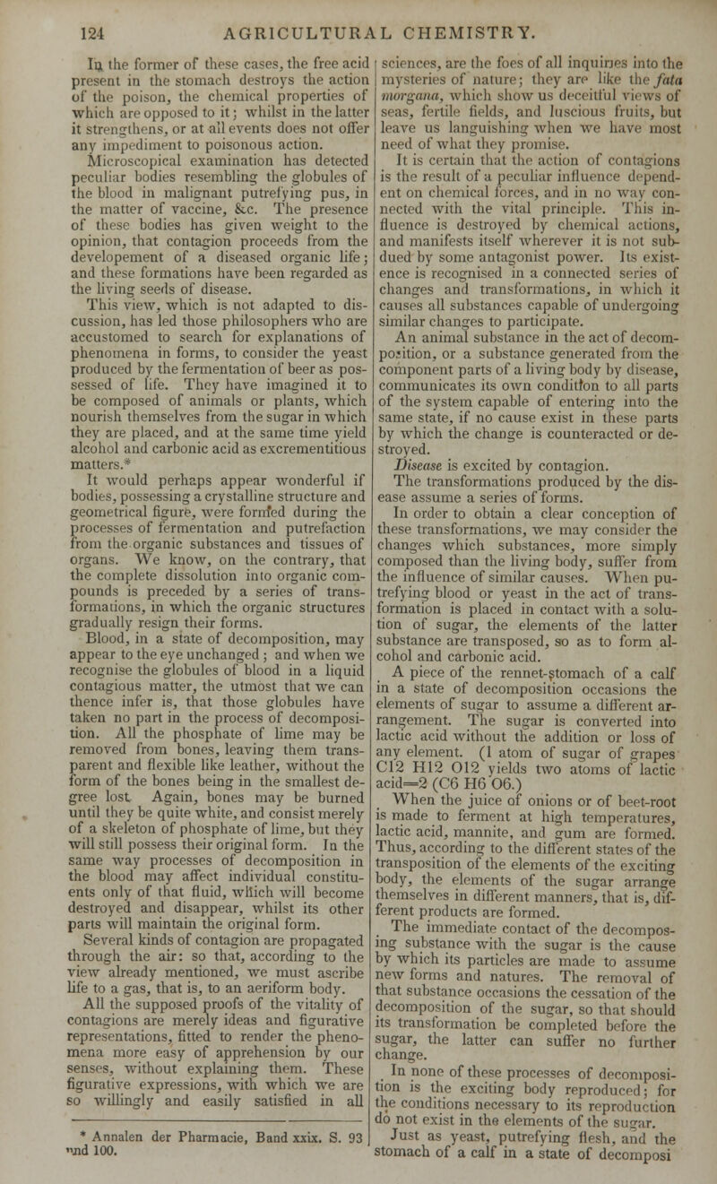 Iu the former of these cases, the free acid present in the stomach destroys the action of the poison, the chemical properties of which are opposed to it; whilst in the latter it strengthens, or at ail events does not offer any impediment to poisonous action. Microscopical examination has detected peculiar bodies resembling the globules of the blood in malignant putrefying pus, in the matter of vaccine, &.c. The presence of these bodies has given weight to the opinion, that contagion proceeds from the developement of a diseased organic life; and these formations have been regarded as the living seeds of disease. This view, which is not adapted to dis- cussion, has led those philosophers who are accustomed to search for explanations of phenomena in forms, to consider the yeast produced by the fermentation of beer as pos- sessed of life. They have imagined it to be composed of animals or plants, which nourish themselves from the sugar in which they are placed, and at the same time yield alcohol and carbonic acid as excrementitious matters.* It would perhaps appear wonderful if bodies, possessing a crystalline structure and geometrical figure, were fornfed during the processes of fermentation and putrefaction from the organic substances and tissues of organs. We know, on the contrary, that the complete dissolution into organic com- pounds is preceded by a series of trans- formations, in which the organic structures gradually resign their forms. Blood, in a state of decomposition, may appear to the eye unchanged ■ and when we recognise the globules of blood in a liquid contagious matter, the utmost that we can thence infer is, that those globules have taken no part in the process of decomposi- tion. All the phosphate of lime may be removed from bones, leaving them trans- parent and flexible like leather, without the form of the bones being in the smallest de- gree lost Again, bones may be burned until they be quite white, and consist merely of a skeleton of phosphate of lime, but they will still possess their original form. In the same way processes of decomposition in the blood may affect individual constitu- ents only of that fluid, which will become destroyed and disappear, whilst its other parts will maintain the original form. Several kinds of contagion are propagated through the air: so that, according to the view already mentioned, we must ascribe life to a gas, that is, to an aeriform body. All the supposed proofs of the vitality of contagions are merely ideas and figurative representations, fitted to render the pheno- mena more easy of apprehension by our senses, without explaining them. These figurative expressions, with which we are so willingly and easily satisfied in all * Annalen der Pharmacie, Band xxix. S. 93 jid 100. sciences, are the foes of all inquiries into the mysteries of nature; they arp like the fata morgana, which show us deceitful views of seas, fertile fields, and luscious fruits, but leave us languishing when we have most need of what they promise. It is certain that the action of contagions is the result of a peculiar influence depend- ent on chemical forces, and in no way con- nected with the vital principle. This in- fluence is destroyed by chemical actions, and manifests itself wherever it is not sub- dued by some antagonist power. Its exist- ence is recognised in a connected series of changes and transformations, in which it causes all substances capable of undergoing similar changes to participate. An animal substance in the act of decom- position, or a substance generated from the component parts of a living body by disease, communicates its own condition to all parts of the system capable of entering into the same state, if no cause exist in these parts by which the change is counteracted or de- stroyed. Disease is excited by contagion. The transformations produced by the dis- ease assume a series of forms. In order to obtain a clear conception of these transformations, we may consider the changes which substances, more simply composed than the living body, suffer from the influence of similar causes. When pu- trefying blood or yeast in the act of trans- formation is placed in contact with a solu- tion of sugar, the elements of the latter substance are transposed, so as to form al- cohol and carbonic acid. A piece of the rennet-stomach of a calf in a state of decomposition occasions the elements of sugar to assume a different ar- rangement. The sugar is converted into lactic acid without the addition or loss of any element. (1 atom of sugar of grapes C12 H12 012 yields two atoms of lactic acid=2 (C6 H6 06.) When the juice of onions or of beet-root is made to ferment at high temperatures, lactic acid, mannite, and gum are formed. Thus, according to the different states of the transposition of the elements of the exciting body, the elements of the sugar arrange themselves in different manners, that is, dif- ferent products are formed. The immediate contact of the decompos- ing substance with the sugar is the cause by which its particles are made to assume new forms and natures. The removal of that substance occasions the cessation of the decomposition of the sugar, so that should its transformation be completed before the sugar, the latter can suffer no further change. In none of these processes of decomposi- tion is the exciting body reproduced; for the conditions necessary to its reproduction do not exist in the elements of the sugar. Just as yeast, putrefying flesh, and the stomach of a calf in a state of decomposi