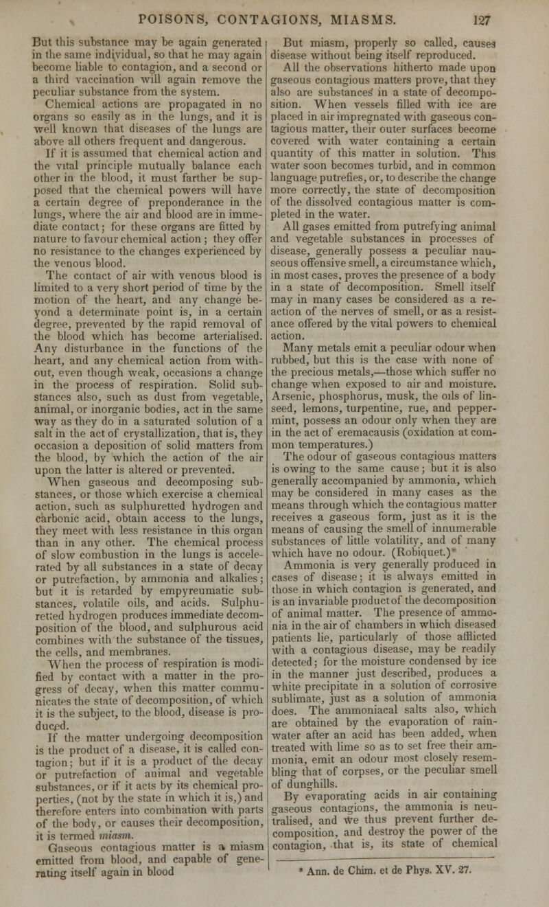 But this substance may be again generated in the same individual, so that he may again become liable to contagion, and a second or a third vaccination will again remove the peculiar substance from the system. Chemical actions are propagated in no organs so easily as in the lungs, and it is well known that diseases of the lungs are above all others frequent and dangerous. If it is assumed that chemical action and the vital principle mutually balance each other in the blood, it must farther be sup- posed that the chemical powers will have a certain degree of preponderance in the lungs, where the air and blood are in imme- diate contact; for these organs are fitted by nature to favour chemical action; they offer no resistance to the changes experienced by the venous blood. The contact of air with venous blood is limited to a very short period of time by the motion of the heart, and any change be- yond a determinate point is, in a certain degree, prevented by the rapid removal of the blood which has become arterialised. Any disturbance in the functions of the heart, and any chemical action from with- out, even though weak, occasions a change in the process of respiration. Solid sub- stances also, such as dust from vegetable, animal, or inorganic bodies, act in the same way as they do in a saturated solution of a salt in the act of crystallization, that is, they occasion a deposition of solid matters from the blood, by which the action of the air upon the latter is altered or prevented. When gaseous and decomposing sub- stances, or those which exercise a chemical action, such as sulphuretted hydrogen and carbonic acid, obtain access to the lungs, they meet with less resistance in this organ than in any other. The chemical process of slow combustion in the lungs is accele- rated by all substances in a state of decay or putrefaction, by ammonia and alkalies; but it is retarded by empyreumatic sub- stances,, volatile oils, and acids. Sulphu- retted hydrogen produces immediate decom- position of the blood, and sulphurous acid combines with the substance of the tissues, the cells, and membranes. When the process of respiration is modi- fied by contact with a matter in the pro- gress of decay, when this matter commu- nicates the state of decomposition, of which it is the subject, to the blood, disease is pro- duced. If the matter undergoing decomposition is the product of a disease, it is called con- tagion; but if it is a product of the decay or putrefaction of animal and vegetable substances, or if it acts by its chemical pro- perties, (not by the state in which it is,) and therefore enters into combination with parts of the body, or causes their decomposition, it is termed miasm. Gaseous contagious matter is a miasm emitted from blood, and capable of gene- rating itself again in blood But miasm, properly so called, causes disease without being itself reproduced. All the observations hitherto made upon gaseous contagious matters prove, that they also are substances' in a state of decompo- sition. When vessels filled with ice are placed in air impregnated with gaseous con- tagious matter, their outer surfaces become covered with water containing a certain quantity of this matter in solution. This Avater soon becomes turbid, and in common language putrefies, or, to describe the change more correctly, the state of decomposition of the dissolved contagious matter is com- pleted in the water. All gases emitted from putrefying animal and vegetable substances in processes of disease, generally possess a peculiar nau- seous offensive smell, a circumstance which, in most cases, proves the presence of a body in a state of decomposition. Smell itself may in many cases be considered as a re- action of the nerves of smell, or as a resist- ance offered by the vital powers to chemical action. Many metals emit a peculiar odour when rubbed, but this is the case with none of the precious metals,—those which suffer no change when exposed to air and moisture. Arsenic, phosphorus, musk, the oils of lin- seed, lemons, turpentine, rue, and pepper- mint, possess an odour only when they are in the act of eremacausis (oxidation at com- mon temperatures.) The odour of gaseous contagious matters is owing to the same cause; but it is also generally accompanied by ammonia, which may be considered in many cases as the means through which the contagious matter receives a gaseous form, just as it is the means of causing the smell of innumerable substances of little volatility, and of many Avhich have no odour. (Robiquet.)* Ammonia is very generally produced in cases of disease; it is always emitted in those in which contagion is generated, and is an invariable pioductof the decomposition of animal matter. The presence of ammo- nia in the air of chambers in which diseased patients lie, particularly of those afflicted with a contagious disease, may be readily detected; for the moisture condensed by ice in the manner just described, produces a white precipitate in a solution of corrosive sublimate, just as a solution of ammonia does. The ammoniacal salts also, which are obtained by the evaporation of rain- water after an acid has been added, when treated with lime so as to set free their am- monia, emit an odour most closely resem- bling that of corpses, or the peculiar smell of dunghills. By evaporating acids in air containing gaseous contagions, the ammonia is neu- tralised, and we thus prevent further de- composition, and destroy the power of the contagion, that is, its state of chemical * Ann. de Chim. et de Phys. XV. 27.