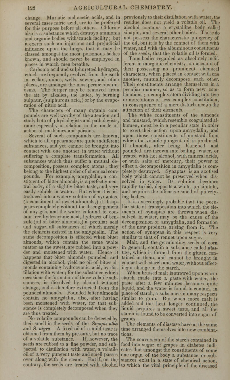 change. Muriatic and acetic acids, and in several cases nitric acid, are to be preferred for this purpose before all others. Chlorine also is a substance which destroys ammonia and organic bodies with'much facility; but it exerts such an injurious and prejudicial influence upon the lungs, that it may be classed amongst the most poisonous bodies known, and should never be employed in places in which men breathe. Carbonic acid and sulphuretted hydrogen, which are frequently evolved from the earth in cellars, mines, wells, sewers, and other places, are amongst the most pernicious mi- asms. The former may be removed from the air by alkalies, the latter, by burning sulphur, (sulphurous acid,) or by the evapo- ration of nitric acid. The characters of many organic com- pounds are well worthy of the attention and study both of physiologists and pathologists, more especially in relation to the mode of action of medicines and poisons. Several of such compounds are known, which to all appearance are quite indifferent substances, and yet cannot be brought into contact with one another in water without suffering a complete transformation. All substances which thus suffer a mutual de- composition, possess complex atoms ; they belong to the highest order of chemical com- pounds. For example, amygdalin, a con- stituent of bitter almonds, is a perfectly neu- tral body, of a slightly bitter (aste, and very easily soluble in water. But when it is in- troduced into a watery solution of synaptas, (a constituent of sweet almonds,) it disap- pears completely without the disengagement of any gas, and the water is found to con- tain free hydrocyanic acid, hydruret of ben- zule (oil of bitter almonds,) a peculiar acid and sugar, all substances of which merely the elements existed in the amygdalin. The same decomposition is effected when bitter almonds, which contain the same white matter as the sweet, are rubbed into a pow- der and moistened with water. Hence it happens that bitter almonds pounded and digested in alcohol, yield no oil of bitter al- monds containing hydrocyanic acid, by dis- tillation with water; for the substance which occasions the formation of those volatile sub- stances, is dissolved by alcohol without change, and is therefore extracted from the pounded almonds. Pounded bitter almonds contain no amygdalin, also, after having been moistened with water, for that sub- stance is completely decomposed when they are thus treated. No volatile compounds can be detected by their smell in the seeds of the Sinapis alba and S. nip-a. A fixed oil of a mild taste is obtained from them by pressure, but no trace of a volatile substance. If, however, the seeds are rubbed to a fine powder, and sub- jected to distillation with water, a volatile oil of a very pungent taste and smell passes over along with the steam. But if, on the contrary, the seeds are treated with alcohol previously to their distillation with water, tne residue does not yield a volatile oil. The alcohol contains a crystalline body called sinapin, and several other bodies. Those do not possess the characteristic pungency of the oil, but it is by the contact of them with water, and with the albuminous constituents of the seeds, that the volatile oil is formed. Thus bodies regarded as absolutely indif- ferent in inorganic chemistry, on account of their possessing no prominent ch< characters, when placed in contact with one another, mutually decompose each other. Their constituents arrange themselves in a peculiar manner, so as to form new com- binations; a complex atom dividing into two or more atoms of less complex constitution, in consequence of a mere disturbance jn the attraction of their elements. The white constituents of the almonds and mustard, which resemble coagulated al- bumen, must be in a peculiar state in order to exert their action upon amygdalin, and upon those constituents of mustard from which the volatile pungent oil is produced. If almonds, after being blanched and pounded, are thrown into boiling water, or treated with hot alcohol, with mineral acids, or with salts of mercury, their power to effect a decomposition in amygdalin is com- pletely destroyed. Synaptas is an azotised body which cannot be preserved when dis- solved in water. Its solution becomes rapidly turbid, deposits a white precipitate, and acquires the offensive smell of putrefy-. ing bodies. It is exceedingly probable that the pecu- liar state of transposition into which the ele- ments of synaptas are thrown when dis- solved in water, may be the cause of the decomposition of amygdalin, and formation of the new products arising from it. The action of synaptas in this respect is very similar to that of rennet upon sugar. Malt, and the germinating seeds of com in general, contain a substance called dias- tase, which is formed from the gluten con- tained in them, and cannot be brought in contact with starch and water, without effect- ing a change in the starch. When bruised malt is strewed upon warm starch made into a paste with water, the paste after a few minutes becomes quite liquid, and the water is found to contain, in place of starch, a substance in many respects similar to gum. But when more malt is added and the heat longer continued, the liquid acquires a sweet taste, and all 'the starch is found to be converted into sugar of grapes. The elements of diastase have at the same time arranged themselves into new combina- tions. The conversion of the starch contained in food into sugar of grapes in diabetes indi- cates that amongst the constituents of some one orga.n of the body a substance or sub- stances exist in a state of chemical action, to which the vital principle of the diseased