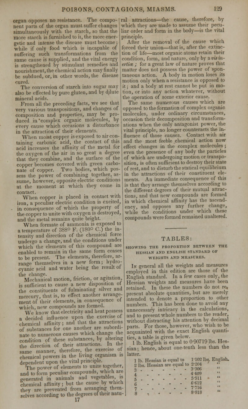 organ opposes no resistance. The compo- nent parts of the organ must suffer changes simultaneously with the starch, so that the more starch is furnished to it, the more ener- getic and intense the disease must become ; while if only food which is incapable of suffering such transformations from the same cause is supplied, and the vital energy is strengthened by stimulant remedies and nourishment, the chemical action may finally be subdued, or, in other words, the disease cured. The conversion of starch into sugar may also be effected by pure gluten, and by dilute mineral acids. From all the preceding facts, we see that very various transpositions, and changes of composition and properties, may be pro- duced in'complex organic molecules, by every cause which occasions a disturbance in the attraction of their elements. When moist copper is exposed to air con- taining carbonic acid, the contact of this acid increases the affinity of the metal for the oxygen of the air in so great a degree that they combine, and the surface of the copper becomes covered with green carbo- nate of copper. Two bodies, which pos- sess the power of combining together, as- sume, however, opposite electric conditions at the moment at which they come in contact. When copper is placed in contact with iron, a peculiar electric condition is excited, • in consequence of which the property of the copper to unite with oxygen is destroyed, and the metal remains quite bright. When formate of ammonia is exposed to a temperature of 388° F. (180° C.) the in- tensity and direction of the chemical force undergo a change, and the conditions under which the elements of this compound are enabled to remain in the same form ceases to be present. The elements, therefore, ar- range themselves in a new form; hydro- cyanic acid and water being the result of the change. . . Mechanical motion, friction, or agitation, is sufficient to cause a new disposition of the constituents of fulminating silver and mercury, that is, to effect another arrange- ment of their elements, in consequence of which, new compounds are formed. We'know that electricity and heat possess a decided influence upon the exercise of chemical affinity; and that the attractions of substances for one another are subordi- nate to numerous causes which change the condition of these substances, by altering the direction of their attractions. In the same manner, therefore, the exercise of chemical powers in the living organism is dependent upon the vital principle. The power of elements to unite together, and to form peculiar compounds, which are venerated in animals and vegetables is chemical affinity; but the cause by which they are prevented from arranging them- selves according to the degrees of their natu- 17 ral attractions—the cause, therefore, by which they are made to assume their pecu- liar order and form in the body—is the vital principle. After the removal of the cause which forced their union—that is, after the extinc- tion of life—most organic atoms retain their condition, form, and nature, only by avisia- erl'uB ; for a great law of nature proves that matter does not possess the power of spon- taneous action. A body in motion loses its motion only when a resistance is opposed to it; and a body at rest cannot be put in mo- tion, or into any action whatever, without the operation of some exterior cause. The same numerous causes which are opposed to the formation of complex organic molecules, under ordinary circumstances, occasion their decomposition and transform- ations when the only antagonist power, the vital principle, no longer counteracts the in- fluence of those causes. Contact with air and the most feeble chemical action now effect changes in the complex molecules; even the presence of any body the particles of which are undergoing motion or transpo- sition, is often sufficient to destroy their state of rest, and to disturb the statical equilibrium in the attractions of their constituent ele- ments. An immediate consequence of this is that they arrange themselves according to the different degrees of their mutual attrac- tions, and that new compounds are formed in which chemical affinity has the ascend- ency, and opposes any further change, while the conditions under which these compounds were formed remained unaltered. TABLES SHOWING THE PROPORTION BETWEEN THE HESSIAN AND ENGLISH STANDARD OF WEIGHTS AND MEASURES. In o-eneral all the weights and measures employed in this edition are those of the English standard. In a few cases only, the Hessian weights and measures have been retained. In these the numbers do not re? present absolute quantities, but are merely intended to denote a proportion to other numbers. This has been done to avoid any unnecessar'v intricacy in the calculations, and to present whole numbers to the reader, without distracting his attention by decimal parts. For those, however, who wish to be acquainted with the exact English quanti- ties, a table is given below. 1 lb. English is equal to 090719lbs. Hes- sian ; hence, about one-tenth less than the latter. 1 lb. Hessian is equal to 1102 lbs. English. 2 lbs. Hessian are equal to 2204 3 3-306 4 ... 4409 5 5511 •  6 6612 7 7-716 a 8-818 