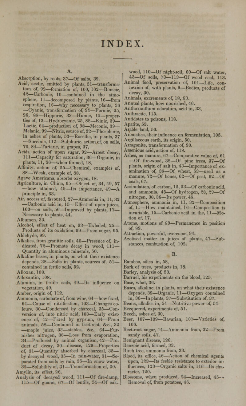 INDEX. Absorption, by roots, 37—Of salts, 39. Acid, acetic, emitted by plants, 51—transforma- tion of, 92—formation of, 100, 102—Boracic, 42—Carbonic, 10—contained in the atmo- sphere, 11—decomposed by plants, 16—from respiration, 16—why necessary to plants, 36 —Cyanie, transformation of, 94—Formic, 25, 26, 88—Hippuric, 33—Humic, 12—proper- ties of, 13—Hydrocyanic, 25, 88—Kinic, 39— Lactic, 64—production of, 98—Meconic, 39— Melanic, 99—Nitric, source of, 32—Phosphoric, in ashes of plants, 53—Rocellic, in plants, 37 —Succinic, 112—Sulphuric, action,of, on soils, 70, 84—Tartaric, in grapes, 37. Acids, action of upon sugar, 92—Arrest decay, 111—Capacity for saturation, 36—Organic, in plants, 11, 36—when formed, 18. Affinity, action of, 25—Chemical, examples of, 88—Weak, example of, 88. Agave Americana, absorbs oxygen, 18. Agriculture, in China, 65—Object of, 34, 49, 57 —how attained, 49—Its importance, 49—A principle in, 63. Air, access of, favoured, 27—Ammonia in, 11,32 —Carbonic acid in, 15—Effect of upon juices, 100—on soils, 56—Improved by plants, 17— Necessary to plants, 44. Albumen, 33. Alcohol, effect of heat on, 93—Exhaled, 25— Products of its oxidation, 99—From sugar, 95. Aldehyde, 99. Alkalies, from granitic soils, 40—Presence of, in- dicated, 72—Promote decay in wood, 111— Quantity in aluminous minerals, 50. Alkaline bases, in plants, on what their existence depends, 38—Salts in plants, sources of, 51— contained in fertile soils, 52. Alloxan, 108. Alloxantin, 108. Alumina, in fertile soils, 49—Its influence on vegetation, 49. Amber, origin of, 112. Ammonia, carbonate of, from wine, 64—how fixed, 64—Cause of nitrification, 103—Changes co- lours, 30—Condensed by charcoal, 35—Con- version of, into nitric acid, 103—Early exist- ence of, 42—Fixed by gypsum, 64—From animals, 58—Contained in beet-root, &c, 32 —maple juice, 33—stables, &c, 64—Fur- nishes nitrogen, 36—Loss from evaporation, 31—Produced by animal organism, 42—Pro- duct of decay, 30—disease, 129—Properties of, 31—Quantity absorbed by charcoal, 35— by decayed wood, 35—In rain-water, 31—Se- parated from soils by rain, 35—In snow water, 32—Solubility of, 31—Transformation of, 30. Amylin, its elloct, 26. Analysis of decayed wood, 111—Of fire-damp, 115—Of guano, 67—Of lentils, 54—Of oak- wood, 110—Of night-soil, 60—Of salt water, 43—Of soils, 73—113—Of wood coal, 113. Animal food, preservation of, 101—Life, con- nexion of, with plants, 9—Bodies, products of decay, 30. Animals, excrements of, 18, 63. Annual plants, how nourished, 46. Anthoxanthum odoratum, acid in, 33. Anthracite, 115. Antidotes to poisons, 118. Apatite, 53. Arable land, 50. Aromatics, their influence on fermentation, 105. Argillaceous earth, its origin, 50. Arragonite, transformation of, 90. Arsenious acid, action of, 118. Ashes, as manure, 67—Comparative value of, 61 —Of fire-wood, 38—Of pine trees, 37—Of plants, origin of salt in, 43—Importance of ex- amination of, 38—Of wheat, 53—used as a manure, 72—Of bones, 62—Of peat, 62—Of coals, 67. Assimilation, of carbon, 12, 23—Of carbonic acid, and ammonia, 45—Of hydrogen, 28, 29—Of nitrogen, 30, 36—Its power, 48. Atmosphere, ammonia in, 11, 32—Composition of, 11—How maintained, 16—Composition is invariable, 15—Carbonic acid in the, 11—Mo- tion of, 17. Atoms, motions of 89—Permanence in position of, 89. Attraction, powerful, overcome, 94. Azotised matter in juices of plants, 47—Sub- stances, combustion of, 102. B. Bamboo, silica in, 58. Bark of trees, products in, 18. Barley, analysis of, 53. Barruel, his experiments on the blood, 125. Base, what, 36. Bases, alkaline, in plants, on what their existence depends, 38—Organic, 11—Oxygen contained in, 36—In plants, 37—Substitution of, 37. Beans, alkalies in, 54—Nutritive power of, 54 Becquerrel, experiments of, 51. Beech, ashes of, 30. Beer, 107—109—Bavarian, 107—Varieties of, 106. Beet-root sugar, 14—Ammonia from, 32—From sandy soils, 47. Benignant disease, 126. Benzoic acid, formed, 33. Birch tree, ammonia from, 33. Blood, its office, 46—Action of chemical agents upon, 123—Its feeble resistance to exterior in- fluences, 123—Organic salts in, 116—Its cha. racter, 120. Blossoms, when produced, 24—Increased, 45-- Removal of, from potatoes, 46.