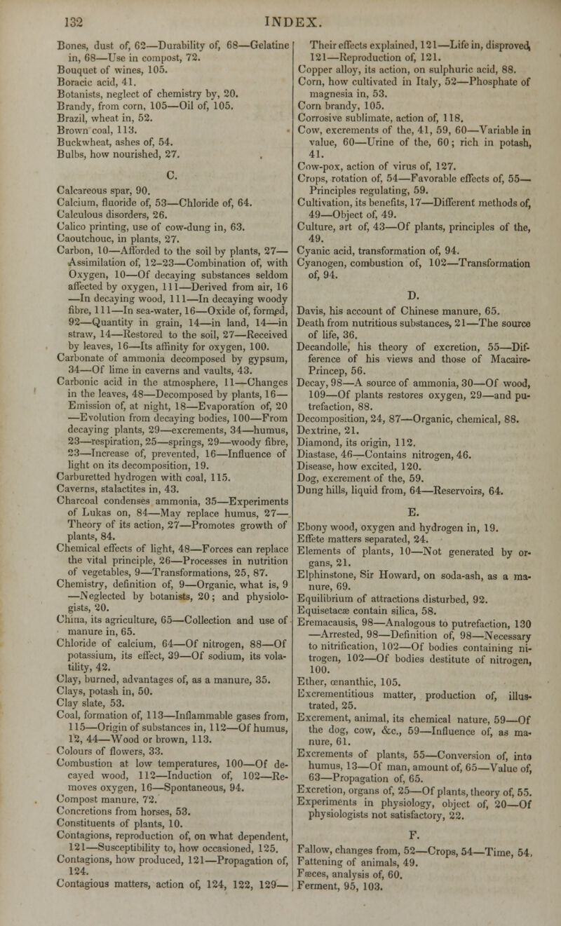 Bones, dust of, 62—Durability of, 68—Gelatine in, 68—Use in compost, 72. Bouquet of wines, 105. Boracie acid, 41. Botanists, neglect of chemistry by, 20. Brandy, from corn, 105—Oil of, 105. Brazil, wheat in, 52. Brown coal, 113. • Buckwheat, ashes of, 54. Bulbs, how nourished, 27. C. Calcareous spar, 90. Calcium, fluoride of, 53—Chloride of, 64. Calculous disorders, 26. Calico printing, use of cow-dung in, 63. Caoutchouc, in plants, 27. Carbon, 10—Afforded to the soil by plants, 27— Assimilation of, 12-23—Combination of, with Oxygen, 10—Of decaying substances seldom affected by oxygen, 111—Derived from air, 16 —In decaying wood, 111—In decaying woody fibre, 111—In sea-water, 16—Oxide of, formed, 92—Quantity in grain, 14—in land, 14—in straw, 14—Restored to the soil, 27—Received by leaves, 16—Its affinity for oxygen, 100. Carbonate of ammonia decomposed by gypsum, 34—Of lime in caverns and vaults, 43. Carbonic acid in the atmosphere, 11—Changes in the leaves, 48—Decomposed by plants, 16— Emission of, at night, 18—Evaporation of, 20 —Evolution from decaying bodies, 100—From decaying plants, 29—excrements, 34—humus, 23—respiration, 25—springs, 29—woody fibre, 23—Increase of, prevented, 16—Influence of light on its decomposition, 19. Carburetted hydrogen with coal, 115. Caverns, stalactites in, 43. Charcoal condenses ammonia, 35—Experiments of Lukas on, 84—May replace humus, 27— Theory of its action, 27—Promotes growth of plants, 84. Chemical effects of light, 48—Forces can replace the vital principle, 26—Processes in nutrition of vegetables, 9—Transformations, 25, 87. Chemistry, definition of, 9—Organic, what is, 9 —Neglected by botanists, 20; and physiolo- gists, 20. China, its agriculture, 65—Collection and use of manure in, 65. Chloride of calcium, 64—Of nitrogen, 88—Of potassium, its effect, 39—Of sodium, its vola- tility, 42. Clay, burned, advantages of, as a manure, 35. Clays, potash in, 50. Clay slate, 53. Coal, formation of, 113—Inflammable gases from, 115—Origin of substances in, 112—Of humus, 12, 44—Wood or brown, 113. Colours of flowers, 33. Combustion at low temperatures, 100—Of de- cayed wood, 112—Induction of, 102—Re- moves oxygen, 16—Spontaneous, 94. Compost manure, 72. Concretions from horses, 53. Constituents of plants, 10. Contagions, reproduction of, on what dependent, 121—Susceptibility to, how occasioned, 125. Contagions, how produced, 121—Propagation of, 124. Contagious matters, action of, 124, 122, 129— Their effects explained, 121—Life in, disproved, 121—Reproduction of, 121. Copper alloy, its action, on sulphuric acid, 88. Corn, how cultivated in Italy, 52—Phosphate of magnesia in, 53. Corn brandy, 105. Corrosive sublimate, action of, 118. Cow, excrements of the, 41, 59, 60—Variable in value, 60—Urine of the, 60; rich in potash, 41. Cow-pox, action of virus of, 127. Crops, rotation of, 54—Favorable effects of, 55— Principles regulating, 59. Cultivation, its benefits, 17—Different methods of, 49—Object of, 49. Culture, art of, 43—Of plants, principles of the, 49. Cyanic acid, transformation of, 94. Cyanogen, combustion of, 102—Transformation of, 94. D. Davis, his account of Chinese manure, 65. Death from nutritious substances, 21—The source of life, 36. Decandolle, his theory of excretion, 55—Dif- ference of his views and those of Macaire- Princep, 56. Decay, 98—A source of ammonia, 30—Of wood, 109—Of plants restores oxygen, 29—and pu- trefaction, 88. Decomposition, 24, 87—Organic, chemical, 88. Dextrine, 21. Diamond, its origin, 112. Diastase, 46—Contains nitrogen, 46. Disease, how excited, 120. Dog, excrement of the, 59. Dung hills, liquid from, 64—Reservoirs, 64. E. Ebony wood, oxygen and hydrogen in, 19. Effete matters separated, 24. Elements of plants, 10—Not generated by or- gans, 21. Elphinstone, Sir Howard, on soda-ash, as a ma- nure, 69. Equilibrium of attractions disturbed, 92. Equisetaca? contain silica, 58. Eremacausis, 98—Analogous to putrefaction, 130 —Arrested, 98—Definition of, 98—Necessary to nitrification, 102—Of bodies containing ni- trogen, 102—Of bodies destitute of nitrogen, 100. b Ether, cenanthic, 105. Excrementitious matter, production of, illus- trated, 25. Excrement, animal, its chemical nature, 59—Of the dog, cow, &c., 59—Influence of, as ma- nure, 61. Excrements of plants, 55—Conversion of, into humus, 13—Of man, amount of, 65—Value of, 63—Propagation of, 65. Excretion, organs of, 25—Of plants, theory of, 55. Experiments in physiology, object of, 20—Of physiologists not satisfactory, 22. F. Fallow, changes from, 52—Crops, 54—Time, 54, Fattening of animals, 49. Faces, analysis of, 60. Ferment, 95, 103.