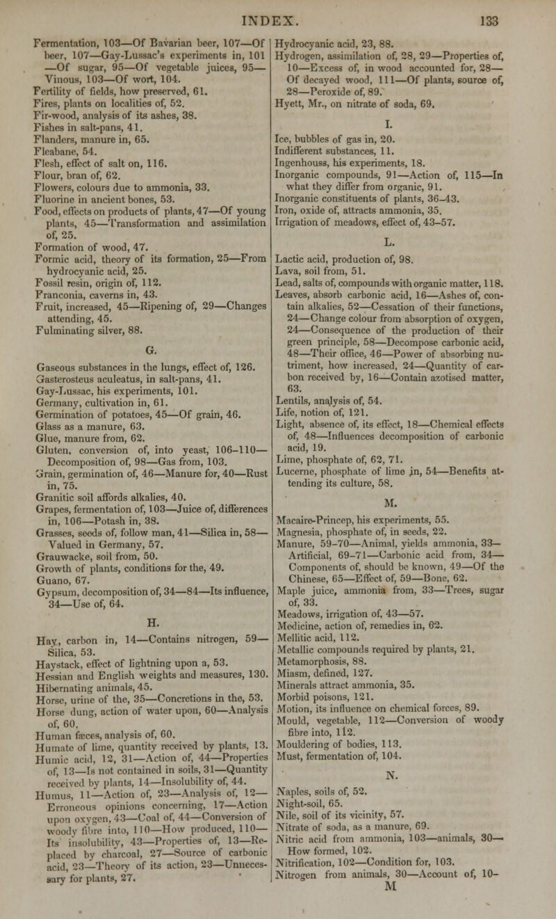 Fermentation, 103—Of Bavarian beer, 107—Of beer, 107—Gay-Lussac's experiments in, 101 —Of sugar, 95—Of vegetable juices, 95— Vinous, 103—Of wort, 104. Fertility of fields, how preserved, 61. Fires, plants on localities of, 52. Fir-wood, analysis of its ashes, 38. Fishes in salt-pans, 41. Flanders, manure in, 65. Flcabane, 54. Flesh, effect of salt on, 116. Flour, bran of, 62. Flowers, colours due to ammonia, 33. Fluorine in ancient bones, 53. Food, effects on products of plants, 47—Of young plants, 45—Transformation and assimilation of, 25. Formation of wood, 47. Formic acid, theory of its formation, 25—From hydrocyanic acid, 25. Fossil resin, origin of, 112. Franconia, caverns in, 43. Fruit, increased, 45—Ripening of, 29—Changes attending, 45. Fulminating silver, 88. G. Gaseous substances in the lungs, effect of, 126. Gasterosteus aculeatus, in salt-pans, 41. Gay-Lussac, his experiments, 101. Germany, cultivation in, 61. Germination of potatoes, 45—Of grain, 46. Glass as a manure, 63. Glue, manure from, 62. Gluten, conversion of, into yeast, 106-110— Decomposition of, 98—Gas from, 103. Grain, germination of, 46—Manure for, 40—Rust in, 75. Granitic soil affords alkalies, 40. Grapes, fermentation of, 103—Juice of, differences in, 106—Potash in, 38. Grasses, seods of, follow man, 41—Silica in, 58— Valued in Germany, 57. Grauwacke, soil from, 50. Growth of plants, conditions for the, 49. Guano, 67. Gypsum, decomposition of, 34—84—Its influence, 34—Use of, 64. H. Hay, carbon in, 14—Contains nitrogen, 59— Silica, 53. Haystack, effect of lightning upon a, 53. Hessian and English weights and measures, 130. Hibernating animals, 45. Horse, urine of the, 35—Concretions in the, 53. Horse dung, action of water upon, 60—Analysis of, 60. Human ficces, analysis of, 60. Humate of lime, quantity received by plants, 13. Humic acid, 12, 31—Action of, 44—Properties of, 13—Is not contained in soils, 31—Quantity received by plants, 14—Insolubility of, 44. Humus, 11—Action of, 23—Analysis of, 12— Erroneous opinions concerning, 17—Action upon oxygen, 43—Uoal of, 44—Conversion of woody fibre into, HO—How produced, 110— Its insolubility, 43—Properties of, 13—Re- placed by charcoal, 27—Source of carbonic odd, 23—Theory of its action, 23—Unneces- sary for plants, 27. Hydrocyanic acid, 23, 88. Hydrogen, assimilation of, 28, 29—Properties of, 10—Excess of, in wood accounted for, 28— Of decayed wood, 111—Of plants, source of, 28—Peroxide of, 89. Hyett, Mr., on nitrate of soda, 69. I. Ice, bubbles of gas in, 20. Indifferent substances, 11. Ingenhouss, his experiments, 18. Inorganic compounds, 91—Action of, 115—In what they differ from organic, 91. Inorganic constituents of plants, 36-43. Iron, oxide of, attracts ammonia, 35. Irrigation of meadows, effect of, 43-57. Lactic acid, production of, 98. Lava, soil from, 51. Lead, salts of, compounds with organic matter, 118. Leaves, absorb carbonic acid, 16—Ashes of, con- tain alkalies, 52—Cessation of their functions, 24—Change colour from absorption of oxygen, 24—Consequence of the production of their green principle, 58—Decompose carbonic acid, 48—Their office, 46—Power of absorbing nu- triment, how increased, 24—Quantity of car- bon received by, 16—Contain azoti.sed matter, 63. Lentils, analysis of, 54. Life, notion of, 121. Light, absence of, its effect, 18—Chemical effects of, 48—Influences decomposition of carbonic acid, 19. Lime, phosphate of, 62, 71. Lucerne, phosphate of lime in, 54:—Benefits at- tending its culture, 58. M. Macaire-Princep, his experiments, 55. Magnesia, phosphate of, in seeds, 22. Manure, 59-70—Animal, yields ammonia, 33— Artificial, 69-71—Carbonic acid from, 34— Components of, should be known, 49—Of the Chinese, 65—Effect of, 59—Bone, 62. Maple juice, ammonia from, 33—Trees, sugar of, 33. Meadows, irrigation of, 43—57. Medicine, action of, remedies in, 62. Mellitic acid, 112. Metallic compounds required by plants, 21. Metamorphosis, 88. Miasm, defined, 127. Minerals attract ammonia, 35. Morbid poisons, 121. Motion, its influence on chemical forces, 89. Mould, vegetable, 112—Conversion of woody fibre into, ll2. Mouldering of bodies, 113. Must, fermentation of, 104. N. Naples, soils of, 52. Night-soil, 65. Nile, soil of its vicinity, 57. Nitrate of soda, as a manure, 69. Nitric acid from ammonia, 103—animals, 30— How formed, 102. Nitrification, 102—Condition for, 103. Nitrogen from animals, 30—Account of, 10- M
