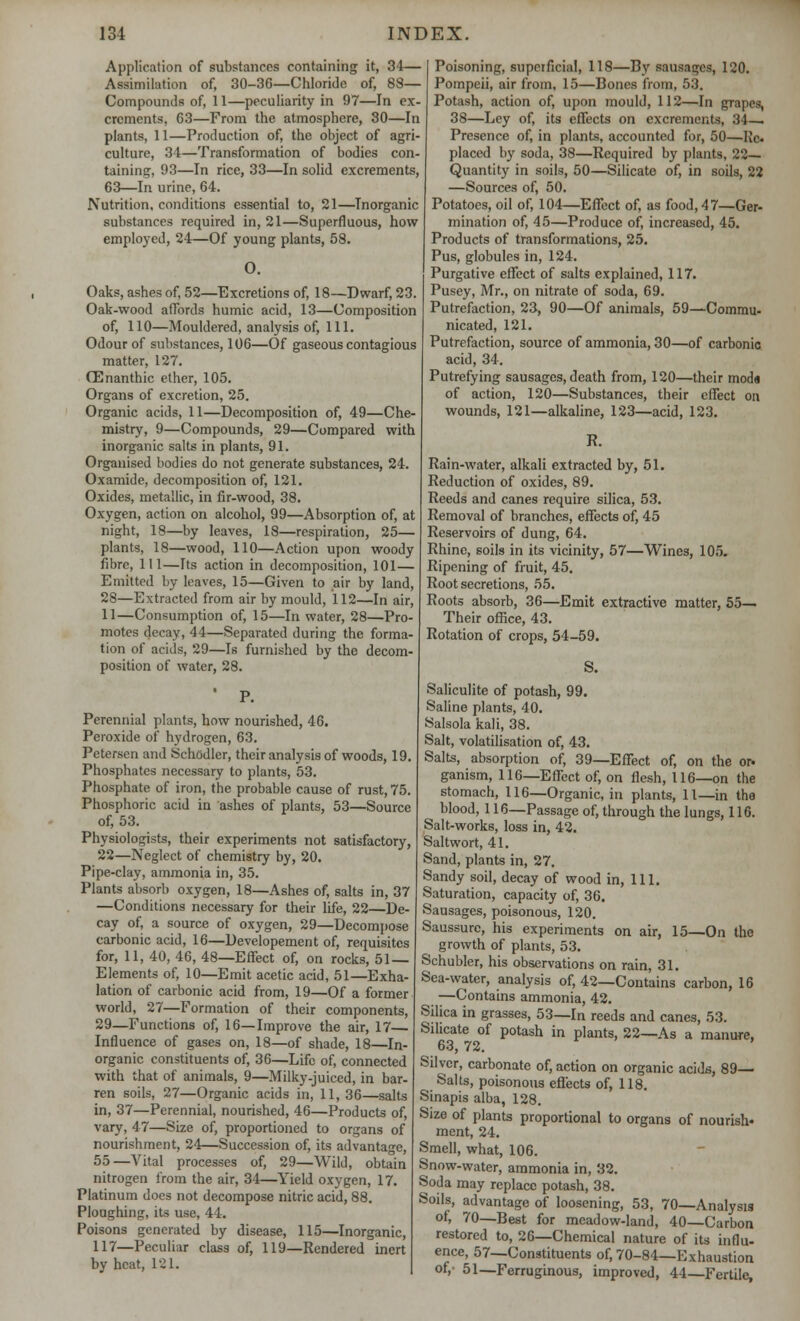 Application of substances containing it, 34— Assimilation of, 30-3G—Chloride of, 88— Compounds of, 11—peculiarity in 97—In ex- crements, 63—From the atmosphere, 30—In plants, 11—Production of, the object of agri- culture, 34—Transformation of bodies con- taining, 93—In rice, 33—In solid excrements, 63—In urine, 64. Nutrition, conditions essential to, 21—Inorganic substances required in, 21—Superfluous, how employed, 24—Of young plants, 58. 0. Oaks, ashes of, 52—Excretions of, 18—Dwarf, 23. Oak-wood affords humic acid, 13—Composition of, 110—Mouldered, analysis of, 111. Odour of substances, 106—Of gaseous contagious matter, 127. 03nanthic ether, 105. Organs of excretion, 25. Organic acids, 11—Decomposition of, 49—Che- mistry, 9—Compounds, 29—Compared with inorganic salts in plants, 91. Organised bodies do not generate substances, 24. Oxamide, decomposition of, 121. Oxides, metallic, in fir-wood, 38. Oxygen, action on alcohol, 99—Absorption of, at night, 18—by leaves, 18—respiration, 25— plants, 18—wood, 110—Action upon woody fibre, 111—Its action in decomposition, 101— Emitted by leaves, 15—Given to air by land, 28—Extracted from air by mould, 112—In air, 11—Consumption of, 15—In water, 28—Pro- motes decay, 44—Separated during the forma- tion of acids, 29—Is furnished by the decom- position of water, 28. Perennial plants, how nourished, 46. Peroxide of hydrogen, 63. Petersen and Schodler, their analysis of woods, 19. Phosphates necessary to plants, 53. Phosphate of iron, the probable cause of rust, 75. Phosphoric acid in ashes of plants, 53—Source of, 53. Physiologists, their experiments not satisfactory, 22—Neglect of chemistry by, 20. Pipe-clay, ammonia in, 35. Plants absorb oxygen, 18—Ashes of, salts in, 37 —Conditions necessary for their life, 22—De- cay of, a source of oxygen, 29—Decompose carbonic acid, 16—Developement of, requisites for, 11, 40, 46, 48—Effect of, on rocks, 51 — Elements of, 10—Emit acetic acid, 51—Exha- lation of carbonic acid from, 19—Of a former world, 27—Formation of their components, 29—Functions of, 16—Improve the air, 17— Influence of gases on, 18—of shade, 18—In- organic constituents of, 36—Life of, connected with that of animals, 9—Milky-juiced, in bar- ren soils, 27—Organic acids in, 11, 36—salts in, 37—Perennial, nourished, 46—Products of, vary, 47—Size of, proportioned to organs of nourishment, 24—Succession of, its advantage, 55—Vital processes of, 29—Wild, obtain nitrogen from the air, 34—Yield oxygen, 17. Platinum does not decompose nitric acid, 88. Ploughing, its use, 44. Poisons generated by disease, 115—Inorganic, 117—Peculiar class of, 119—Rendered inert by heat, 121. Poisoning, superficial, 118—By sausages, 120. Pompeii, air from, 15—Bones from, 53. Potash, action of, upon mould, 112—In grapes, 38—Ley of, its effects on excrements, 34— Presence of, in plants, accounted for, 50—He. placed by soda, 38—Required by plants, 22— Quantity in soils, 50—Silicate of, in soils, 22 —Sources of, 50. Potatoes, oil of, 104—Effect of, as food, 47—Ger- mination of, 45—Produce of, increased, 45. Products of transformations, 25. Pus, globules in, 124. Purgative effect of salts explained, 117. Pusey, Mr., on nitrate of soda, 69. Putrefaction, 23, 90—Of animals, 59—Commu- nicated, 121. Putrefaction, source of ammonia, 30—of carbonic acid, 34. Putrefying sausages, death from, 120—their moda of action, 120—Substances, their effect on wounds, 121—alkaline, 123—acid, 123. R. Rain-water, alkali extracted by, 51. Reduction of oxides, 89. Reeds and canes require silica, 53. Removal of branches, effects of, 45 Reservoirs of dung, 64. Rhine, soils in its vicinity, 57—Wines, 105. Ripening of fruit, 45. Root secretions, 55. Roots absorb, 36—Emit extractive matter, 55— Their office, 43. Rotation of crops, 54-59. S. Saliculite of potash, 99. Saline plants, 40. Salsola kali, 38. Salt, volatilisation of, 43. Salts, absorption of, 39—Effect of, on the or. ganism, 116—Effect of, on flesh, 116—on the stomach, 116—Organic, in plants, 11—in the blood, 116—Passage of, through the lungs, 116. Salt-works, loss in, 42. Saltwort, 41. Sand, plants in, 27. Sandy soil, decay of wood in, 111. Saturation, capacity of, 36. Sausages, poisonous, 120. Saussurc, his experiments on air, 15—On the growth of plants, 53. Schubler, his observations on rain, 31. Sea-water, analysis of, 42—Contains carbon, 16 —Contains ammonia, 42. Silica in grasses, 53—In reeds and canes, 53. Silicate of potash in plants, 22—As a manure, 63, 72. Silver, carbonate of, action on organic acids, 89— Salts, poisonous effects of, 118. Sinapis alba, 128. Size of plants proportional to organs of nourish- ment, 24. Smell, what, 106. Snow-water, ammonia in, 32. Soda may replace potash, 38. Soils, advantage of loosening, 53, 70—Analysis of, 70—Best for meadow-land, 40—Carbon restored to, 26—Chemical nature of its influ- ence, 57—Constituents of, 70-84—Exhaustion of,- 51—Ferruginous, improved, 44—Fertile,