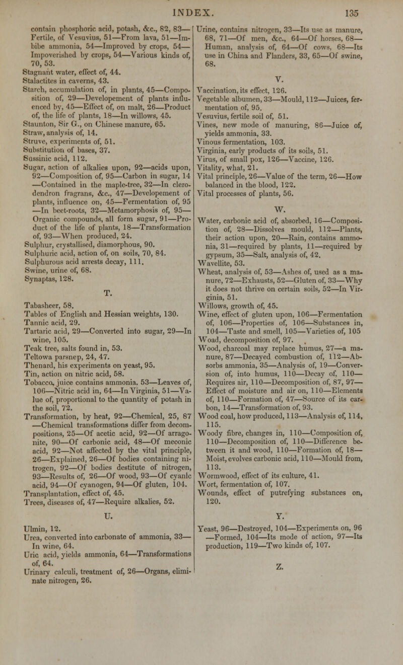 contain phosphoric acid, potash, &c, 82, 83— Fertile, of Vesuvius, 51—From lava, 51—Im- bibe ammonia, 54—Improved by crops, 54— Impoverished by crops, 54—Various kinds of, 70, 53. Stagnant water, effect of, 44. Stalactites in caverns, 43. Starch, accumulation of, in plants, 45—Compo- sition of, 29—Developement of plants influ- enced by, 45—Effect of, on malt, 26—Product of, the life of plants, 18—In willows, 45. Staunton, Sir G., on Chinese manure, 65. Straw, analysis of, 14. Struvc, experiments of, 51. Substitution of bases, 37. Sussinic acid, 112. Sugar, action of alkalies upon, 92—acids upon, 92—Composition of, 95—Carbon in sugar, 14 —Contained in the maple-tree, 32—In clero- dendron fragrans, &c, 47—Developement of plants, influence on, 45—Fermentation of, 95 —In beet-roots, 32—Metamorphosis of, 95— Organic compounds, all form sugar, 91—Pro- duct of the life of plants, 18—Transformation of, 93—When produced, 24. Sulphur, crystallised, diamorphous, 90. Sulphuric acid, action of, on soils, 70, 84. Sulphurous acid arrests decay, 111, Swine, urine of, 68. Synaptas, 128. Tabasheer, 58. Tables of English and Hessian weights, 130. Tannic acid, 29. Tartaric acid, 29—Converted into sugar, 29—In wine, 105. Teak tree, salts found in, 53. Teltowa parsnep, 24, 47. Thenard, his experiments on yeast, 95. Tin, action on nitric acid, 58. Tobacco, juice contains ammonia. 53—Leaves of, 100—Nitric acid in, 64—In Virginia, 51—Va- lue of, proportional to the quantity of potash in the soil, 72. Transformation, by heat, 92—Chemical, 25, 87 —Chemical transformations differ from decom- positions, 25—Of acetic acid, 92—Of arrago- nite, 90—Of carbonic acid, 48—Of meconic acid, 92—Not affected by the vital principle, 26—Explained, 26—Of bodies containing ni- trogen, 92—Of bodies destitute of nitrogen, 93—Results of, 26—Of wood, 93—Of cyanic acid, 94—Of cyanogen, 94—Of gluten, 104. Transplantation, effect of, 45. Trees, diseases of, 47—Require alkalies, 52. U. Ulmin, 12. Urea, converted into carbonate of ammonia, 33— In wine, 64. Uric acid, yields ammonia, 64—Transformations of, 64. Urinary calculi, treatment of, 26—Organs, elimi- nate nitrogen, 26. Urine, contains nitrogen, 33—Its use as manure, 68, 71—Of men, &c, 64—Of horses, 68— Human, analysis of, 64—Of cows, 68—Its use in China and Flanders, 33, 65—Of swine, 68. Vaccination, its effect, 126. Vegetable albumen, 33—Mould, 112—Juices, fer- mentation of, 95. Vesuvius, fertile soil of, 51. Vines, new mode of manuring, 86—Juice of, yields ammonia, 33. Vinous fermentation, 103. Virginia, early products of its soils, 51. Virus, of small pox, 126—Vaccine, 126. Vitality, what, 21. Vital principle, 26—Value of the term, 26—How balanced in the blood, 122. Vital processes of plants, 56. W. Water, carbonic acid of, absorbed, 16—Composi- tion of, 28—Dissolves mould, 112—Plants, their action upon, 20—Rain, contains ammo- nia, 31—required by plants, 11—required by gypsum, 35—Salt, analysis of, 42. Wavellite, 53. Wheat, analysis of, 53—Ashes of, used as a ma- nure, 72—Exhausts, 52—Gluten of, 33—Why it does not thrive on certain soils, 52—In Vir- ginia, 51. Willows, growth of, 45. Wine, effect of gluten upon, 106—Fermentation of, 106—Properties of, 106—Substances in, 104—Taste and smell, 105—Varieties of, 105 Woad, decomposition of, 97. Wood, charcoal may replace humus, 27—a ma- nure, 87—Decayed combustion of, 112—Ab- sorbs ammonia, 35—Analysis of, 19—Conver- sion of, into humus, 110—Decay of, 110— Requires air, 110—Decomposition of, 87, 97— Effect of moisture and air on, 110—Elements of, 110—Formation of, 47—Source of its car- bon, 14—Transformation of, 93. Wood coal, how produced, 113—Analysis of, 114, 115. Woody fibre, changes in, 110—Composition of, 110—Decomposition of, 110—Difference be- tween it and wood, 110—Formation of, 18— Moist, evolves carbonic acid, 110—Mould from, 113. Wormwood, effect of its culture, 41. Wort, fermentation of, 107. Wounds, effect of putrefying substances on, 120. Yeast, 96—Destroyed, 104—Experiments on, 96 —Formed, 104—Its mode of action, 97—Its production, 119—Two kinds of, 107.
