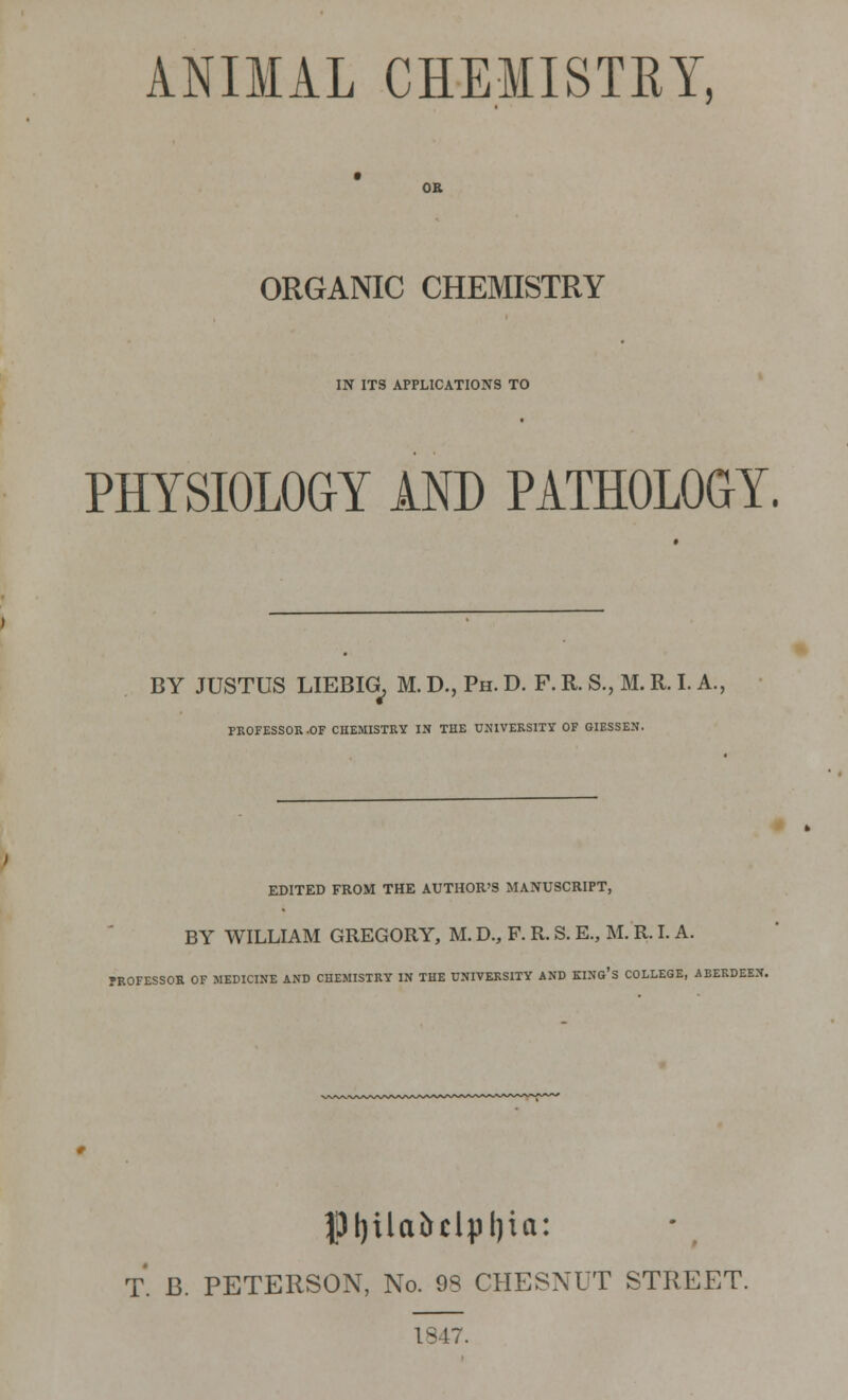 ANIMAL CHEMISTRY, OR ORGANIC CHEMISTRY IN ITS APPLICATIONS TO PHYSIOLOGY AND PATHOLOGY. BY JUSTUS LIEBIG, M. D., Ph. D. F. R. S., M. R. I. A., PROFESSOR -OF CHEMISTRY IN THE UNIVERSITY OF GIESSEN. EDITED FROM THE AUTHOR'S MANUSCRIPT, BY WILLIAM GREGORY, M. D., F. R. S. E., M. R. I. A. PROFESSOR OF MEDICINE AND CHEMISTRY IN THE UNIVERSITY AND KING'S COLLEGE, ABERDEEN. Pljilcibclpljici: T. B. PETERSON, No. 93 CHESNUT STREET. 1847.