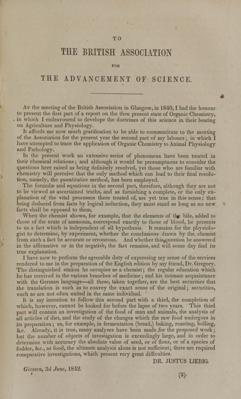 TO THE BRITISH ASSOCIATION FOR THE ADVANCEMENT OF SCIENCE. At the meeting of the British Association in Glasgow, in 1840,1 had the honour to present the first part of a report on the then present state of Organic Chemistry, in which I endeavoured to develope the doctrines of this science in their bearing on Agriculture and Physiology. It affords me now much gratification to be able to communicate to the meeting of the Association for the present year the second part of my labours; in which I have attempted to trace the application of Organic Chemistry to Animal Physiology and Pathology. In the present work an extensive series of phenomena have been treated in their chemical relations; and although it would be presumptuous to consider the questions here raised as being definitely resolved, yet those who are familiar with chemistry will perceive that the only method which can lead to their final resolu- tion, namely, the quantitative method, has been employed. The formulae and equations in the second part, therefore, although they are not to be viewed as ascertained truths, and as furnishing a complete, or the only ex- planation of the vital processes there treated of, are yet true in this sense: that being deduced from facts by logical induction, they must stand as long as no new facts shall be opposed to them. When the chemist shows, for example, that the elements of tl^ bile, added to those of the urate of ammonia, correspond exactly to those of blood, he presents to us a fact which is independent of all hypothesis. It remains for the physiolo- gist to determine, by experiment, whether the conclusions drawn by the. chemist from such a fact be accurate or erroneous. And whether thisgquestion be answered in the affirmative or in the negative, the fact remains, and will some day find its true explanation. I have now to perform the agreeable duty of expressing my sense of the services rendered to me in the preparation of the English edition by my friend, Dr. Gregory. The distinguished station he occupies as a chemist; the regular education which he has received in the various branches of medicine; and his intimate acquaintance with the German language—all these, taken together, are the best securities that the translation is such as to convey the exact sense of the original; securities, such as are not often united in the same individual. It is my intention to follow this second part with a third, the completion of which, however, cannot be looked for before the lapse of two years. This third part will contain an investigation of the food of man and animals, the analysis of all articles of diet, and the study of the changes which the raw food undergoes in its preparation; as, for example, in fermentation (bread,) baking, roasting, boiling, &.c. Already, it is true, many analyses have been made for the proposed work; but the number of objects of investigation is exceedingly large, and in order to determine with accuracy the absolute value of seed, or of flour, or of a species of fodder, &.C., as food, the ultimate analysis alone is not sufficient; there are required comparative investigations, which present very great difficulties. DR. JUSTUS LIEBIG. Gicsscn, 3d June, 1842.