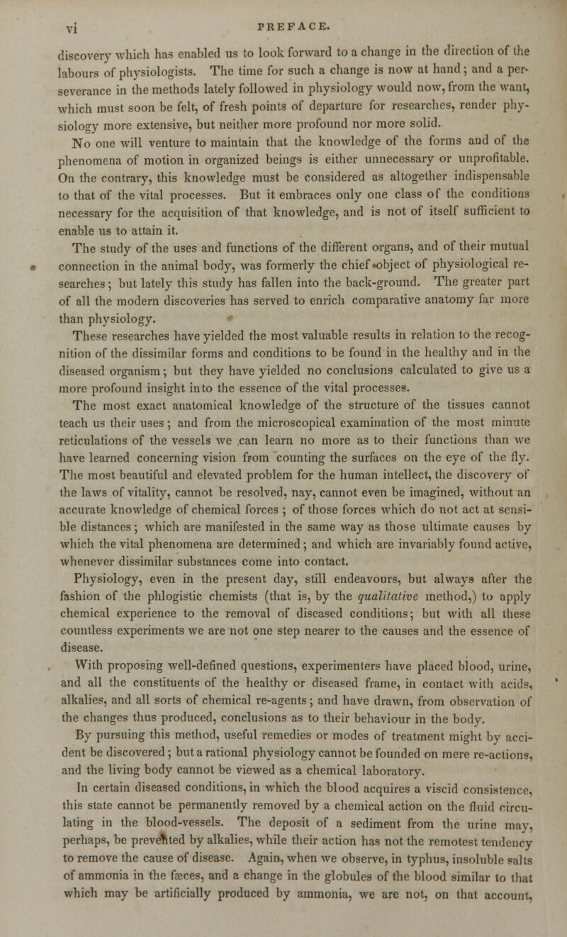 discovery which has enabled us to look forward to a change in the direction of the labours of physiologists. The time for such a change is now at hand; and a per- severance in the methods lately followed in physiology would now, from the want, which must soon be felt, of fresh points of departure for researches, render phy- siology more extensive, but neither more profound nor more solid. No one will venture to maintain that the knowledge of the forms and of the phenomena of motion in organized beings is either unnecessary or unprofitable. On the contrary, this knowledge must be considered as altogether indispensable to that of the vital processes. But it embraces only one class of the conditions necessary for the acquisition of that knowledge, and is not of itself sufficient to enable us to attain it. The study of the uses and functions of the different organs, and of their mutual connection in the animal body, was formerly the chief .object of physiological re- searches ; but lately this study has fallen into the back-ground. The greater part of all the modern discoveries has served to enrich comparative anatomy far more than physiology. These researches have yielded the most valuable results in relation to the recog- nition of the dissimilar forms and conditions to be found in the healthy and in the diseased organism •, but they have yielded no conclusions calculated to give us a more profound insight into the essence of the vital processes. The most exact anatomical knowledge of the structure of the tissues cannot teach us their uses; and from the microscopical examination of the most minute reticulations of the vessels we can learn no more as to their functions than we have learned concerning vision from counting the surfaces on the eye of the fly. The most beautiful and elevated problem for the human intellect, the discovery of the laws of vitality, cannot be resolved, nay, cannot even be imagined, without an accurate knowledge of chemical forces ; of those forces which do not act at sensi- ble distances; which are manifested in the same way as those ultimate causes by which the vital phenomena are determined; and which are invariably found active, whenever dissimilar substances come into contact. Physiology, even in the present day, still endeavours, but always after the fashion of the phlogistic chemists (that is, by the qualitative method,) to apply chemical experience to the removal of diseased conditions; but with all these countless experiments we are not one step nearer to the causes and the essence of disease. With proposing well-defined questions, experimenters have placed blood, urine, and all the constituents of the healthy or diseased frame, in contact with acids, alkalies, and all sorts of chemical re-agents; and have drawn, from observation of the changes thus produced, conclusions as to their behaviour in the body. By pursuing this method, useful remedies or modes of treatment might by acci- dent be discovered; but a rational physiology cannot be founded on mere re-actions, and the living body cannot be viewed as a chemical laboratory. In certain diseased conditions, in which the blood acquires a viscid consistence, this state cannot be permanently removed by a chemical action on the fluid circu- lating in the blood-vessels. The deposit of a sediment from the urine may, perhaps, be prevented by alkalies, while their action has not the remotest tendency to remove the cause of disease. Again, when we observe, in typhus, insoluble salts of ammonia in the faeces, and a change in the globules of the blood similar to that which may be artificially produced by ammonia, we are not, on that account,