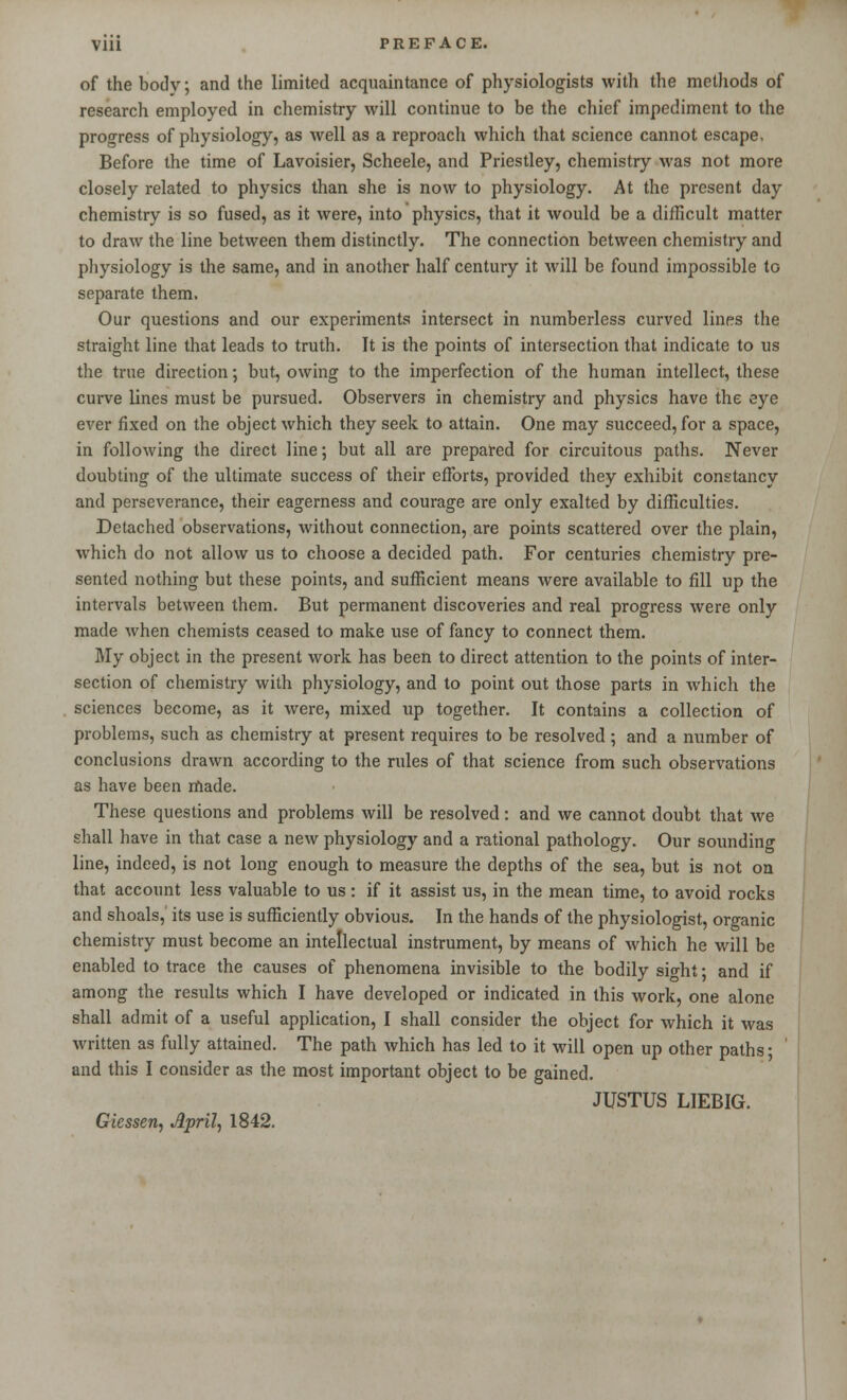 of the body; and the limited acquaintance of physiologists with the methods of research employed in chemistry will continue to be the chief impediment to the progress of physiology, as well as a reproach which that science cannot escape. Before the time of Lavoisier, Scheele, and Priestley, chemistry was not more closely related to physics than she is now to physiology. At the present day chemistry is so fused, as it were, into physics, that it would be a difficult matter to draw the line between them distinctly. The connection between chemistry and physiology is the same, and in another half century it will be found impossible to separate them. Our questions and our experiments intersect in numberless curved lines the straight line that leads to truth. It is the points of intersection that indicate to us the true direction; but, owing to the imperfection of the human intellect, these curve lines must be pursued. Observers in chemistry and physics have the eye ever fixed on the object which they seek to attain. One may succeed, for a space, in following the direct line; but all are prepared for circuitous paths. Never doubting of the ultimate success of their efforts, provided they exhibit constancy and perseverance, their eagerness and courage are only exalted by difficulties. Detached observations, without connection, are points scattered over the plain, which do not allow us to choose a decided path. For centuries chemistry pre- sented nothing but these points, and sufficient means were available to fill up the intervals between them. But permanent discoveries and real progress were only made when chemists ceased to make use of fancy to connect them. My object in the present work has been to direct attention to the points of inter- section of chemistry with physiology, and to point out those parts in which the sciences become, as it were, mixed up together. It contains a collection of problems, such as chemistry at present requires to be resolved; and a number of conclusions drawn according to the rules of that science from such observations as have been made. These questions and problems will be resolved: and we cannot doubt that we shall have in that case a new physiology and a rational pathology. Our sounding line, indeed, is not long enough to measure the depths of the sea, but is not on that account less valuable to us : if it assist us, in the mean time, to avoid rocks and shoals,' its use is sufficiently obvious. In the hands of the physiologist, organic chemistry must become an intellectual instrument, by means of which he will be enabled to trace the causes of phenomena invisible to the bodily sight; and if among the results which I have developed or indicated in this work, one alone shall admit of a useful application, I shall consider the object for which it was written as fully attained. The path which has led to it will open up other paths; and this I consider as the most important object to be gained. JUSTUS LIEBIG. Gicssen, April, 1842.