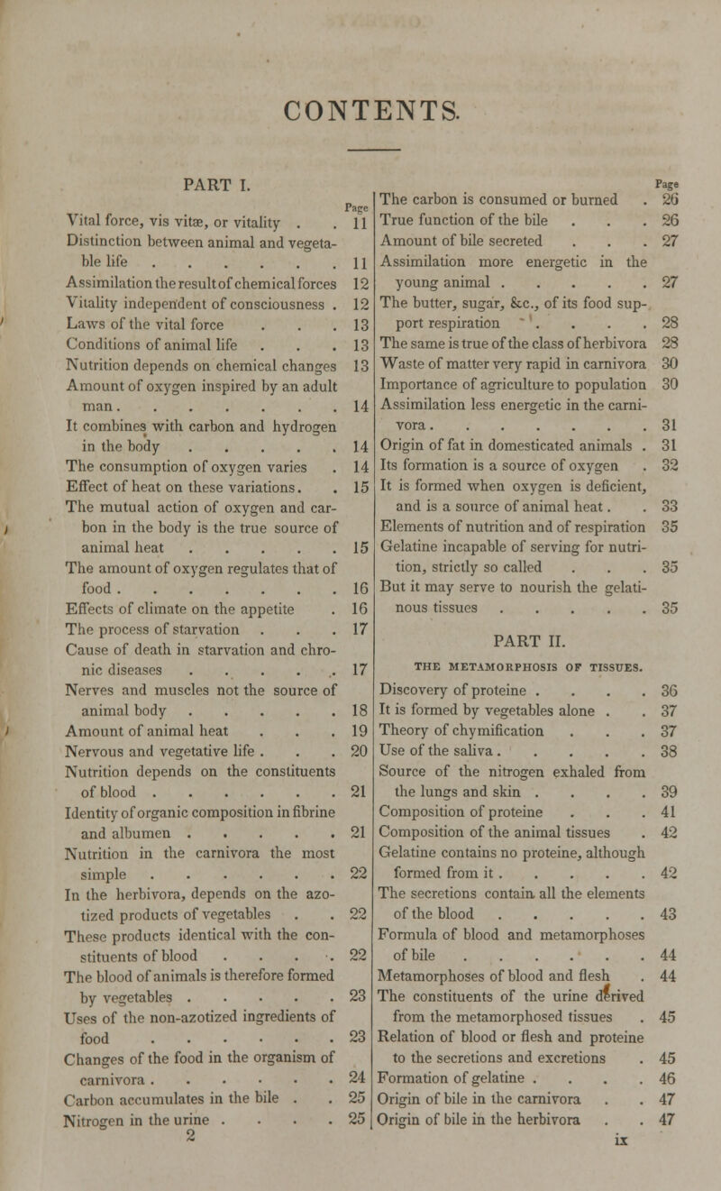 CONTENTS. PART I. Page Vital force, vis vitae, or vitality . .11 Distinction between animal and vegeta- ble life 11 Assimilation tbe result of chemical forces 12 Vitality independent of consciousness . 12 Laws of the vital force . . . 13 Conditions of animal life . . .13 Nutrition depends on chemical changes 13 Amount of oxygen inspired by an adult man 14 It combines with carbon and hydrogen in the body 14 The consumption of oxygen varies . 14 Effect of heat on these variations. . 15 The mutual action of oxygen and car- bon in the body is the true source of animal heat 15 The amount of oxygen regulates that of food 16 Effects of climate on the appetite . 16 The process of starvation . . .17 Cause of death in starvation and chro- nic diseases . . . . .17 Nerves and muscles not the source of animal body 18 Amount of animal heat . . .19 Nervous and vegetative life . . .20 Nutrition depends on the constituents of blood 21 Identity of organic composition in fibrine and albumen 21 Nutrition in the carnivora the most simple 22 In the herbivora, depends on the azo- tized products of vegetables . . 22 These products identical with the con- stituents of blood . . . .22 The blood of animals is therefore formed by vegetables 23 Uses of the non-azotized ingredients of food 23 Changes of the food in the organism of carnivora 24 Carbon accumulates in the bile . . 25 Nitrogen in the urine . . . .25 2 Page The carbon is consumed or burned . 26 True function of the bile . . .26 Amount of bile secreted . . .27 Assimilation more energetic in the young animal 27 The butter, sugar, &c, of its food sup- port respiration . . . .28 The same is true of the class of herbivora 28 Waste of matter very rapid in carnivora 30 Importance of agriculture to population 30 Assimilation less energetic in the carni- vora 31 Origin of fat in domesticated animals . Its formation is a source of oxygen It is formed when oxygen is deficient, and is a source of animal heat. Elements of nutrition and of respiration Gelatine incapable of serving for nutri- tion, strictly so called But it may serve to nourish the gelati- nous tissues 31 32 33 35 35 35 PART II. THE METAMORPHOSIS OF TISSUES. Discovery of proteine . . . .36 It is formed by vegetables alone . . 37 Theory of chymification . . .37 Use of the saliva 38 Source of the nitrogen exhaled from the lungs and skin . . . .39 Composition of proteine . . .41 Composition of the animal tissues . 42 Gelatine contains no proteine, although formed from it 42 The secretions contain all the elements of the blood 43 Formula of blood and metamorphoses of bile . . . . • . .44 Metamorphoses of blood and flesh . 44 The constituents of the urine derived from the metamorphosed tissues . 45 Relation of blood or flesh and proteine to the secretions and excretions . 45 Formation of gelatine . . . .46 Origin of bile in the carnivora . . 47 Origin of bile in the herbivora . . 47