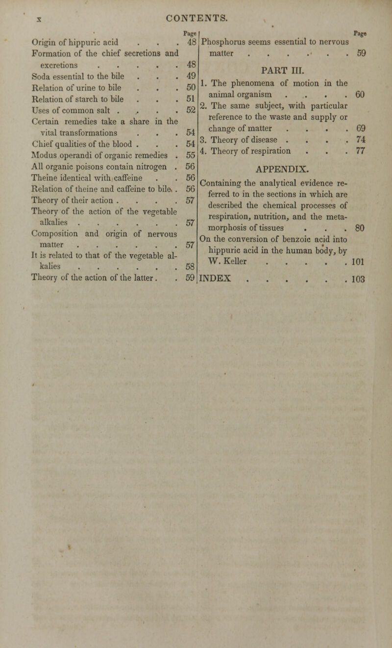 Origin of hippuric acid . . .48 Formation of the chief secretions and excretions 48 Soda essential to the bile . . .49 Relation of urine to bile . . .50 Relation of starch to bile . . .51 Uses of common salt ... . .52 Certain remedies take a share in the vital transformations . . .54 Chief qualities of the blood . . .54 Modus operandi of organic remedies . 55 All organic poisons contain nitrogen . 56 Theine identical with caffeine . . 56 Relation of theine and caffeine to bile*. 56 Theory of their action . . . .57 Theory of the action of the vegetable alkalies 57 Composition and origin of nervous matter 57 It is related to that of the vegetable al- kalies 58 Theory of the action of the latter. . 59 Page Phosphorus seems essential to nervous matter . . . . . .59 PART III. The phenomena of motion in the animal organism .... The same subject, with particular reference to the waste and supply or change of matter .... Theory of disease .... Theory of respiration APPENDIX. Containing the analytical evidence re- ferred to in the sections in which are described the chemical processes of respiration, nutrition, and the meta- morphosis of tissues On the conversion of benzoic acid into hippuric acid in the human body, by W.Keller 60 69 74 77 80 101 INDEX . 103